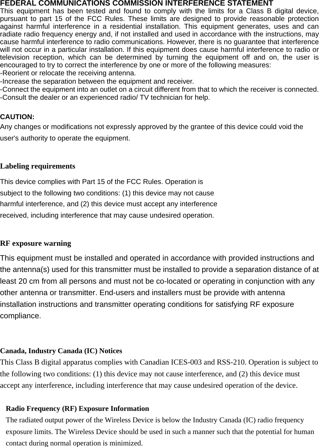  FEDERAL COMMUNICATIONS COMMISSION INTERFERENCE STATEMENT  This equipment has been tested and found to comply with the limits for a Class B digital device, pursuant to part 15 of the FCC Rules. These limits are designed to provide reasonable protection against harmful interference in a residential installation. This equipment generates, uses and can radiate radio frequency energy and, if not installed and used in accordance with the instructions, may cause harmful interference to radio communications. However, there is no guarantee that interference will not occur in a particular installation. If this equipment does cause harmful interference to radio or television reception, which can be determined by turning the equipment off and on, the user is encouraged to try to correct the interference by one or more of the following measures: -Reorient or relocate the receiving antenna. -Increase the separation between the equipment and receiver. -Connect the equipment into an outlet on a circuit different from that to which the receiver is connected. -Consult the dealer or an experienced radio/ TV technician for help.  CAUTION:  Any changes or modifications not expressly approved by the grantee of this device could void the user&apos;s authority to operate the equipment.  Labeling requirements This device complies with Part 15 of the FCC Rules. Operation is subject to the following two conditions: (1) this device may not cause harmful interference, and (2) this device must accept any interference received, including interference that may cause undesired operation.  RF exposure warning       This equipment must be installed and operated in accordance with provided instructions and the antenna(s) used for this transmitter must be installed to provide a separation distance of at least 20 cm from all persons and must not be co-located or operating in conjunction with any other antenna or transmitter. End-users and installers must be provide with antenna installation instructions and transmitter operating conditions for satisfying RF exposure compliance.   Canada, Industry Canada (IC) Notices   This Class B digital apparatus complies with Canadian ICES-003 and RSS-210. Operation is subject to the following two conditions: (1) this device may not cause interference, and (2) this device must accept any interference, including interference that may cause undesired operation of the device.  Radio Frequency (RF) Exposure Information   The radiated output power of the Wireless Device is below the Industry Canada (IC) radio frequency exposure limits. The Wireless Device should be used in such a manner such that the potential for human contact during normal operation is minimized.   