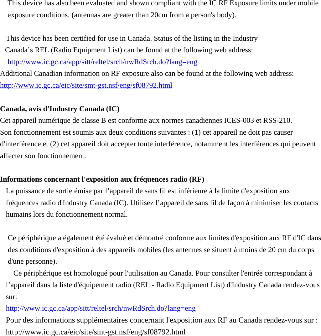  This device has also been evaluated and shown compliant with the IC RF Exposure limits under mobile exposure conditions. (antennas are greater than 20cm from a person&apos;s body).  This device has been certified for use in Canada. Status of the listing in the Industry   Canada’s REL (Radio Equipment List) can be found at the following web address: http://www.ic.gc.ca/app/sitt/reltel/srch/nwRdSrch.do?lang=eng   Additional Canadian information on RF exposure also can be found at the following web address: http://www.ic.gc.ca/eic/site/smt-gst.nsf/eng/sf08792.html  Canada, avis d&apos;Industry Canada (IC)   Cet appareil numérique de classe B est conforme aux normes canadiennes ICES-003 et RSS-210.   Son fonctionnement est soumis aux deux conditions suivantes : (1) cet appareil ne doit pas causer d&apos;interférence et (2) cet appareil doit accepter toute interférence, notamment les interférences qui peuvent affecter son fonctionnement.  Informations concernant l&apos;exposition aux fréquences radio (RF) La puissance de sortie émise par l’appareil de sans fil est inférieure à la limite d&apos;exposition aux fréquences radio d&apos;Industry Canada (IC). Utilisez l’appareil de sans fil de façon à minimiser les contacts humains lors du fonctionnement normal.    Ce périphérique a également été évalué et démontré conforme aux limites d&apos;exposition aux RF d&apos;IC dans des conditions d&apos;exposition à des appareils mobiles (les antennes se situent à moins de 20 cm du corps d&apos;une personne).       Ce périphérique est homologué pour l&apos;utilisation au Canada. Pour consulter l&apos;entrée correspondant à l’appareil dans la liste d&apos;équipement radio (REL - Radio Equipment List) d&apos;Industry Canada rendez-vous sur:  http://www.ic.gc.ca/app/sitt/reltel/srch/nwRdSrch.do?lang=eng  Pour des informations supplémentaires concernant l&apos;exposition aux RF au Canada rendez-vous sur : http://www.ic.gc.ca/eic/site/smt-gst.nsf/eng/sf08792.html 