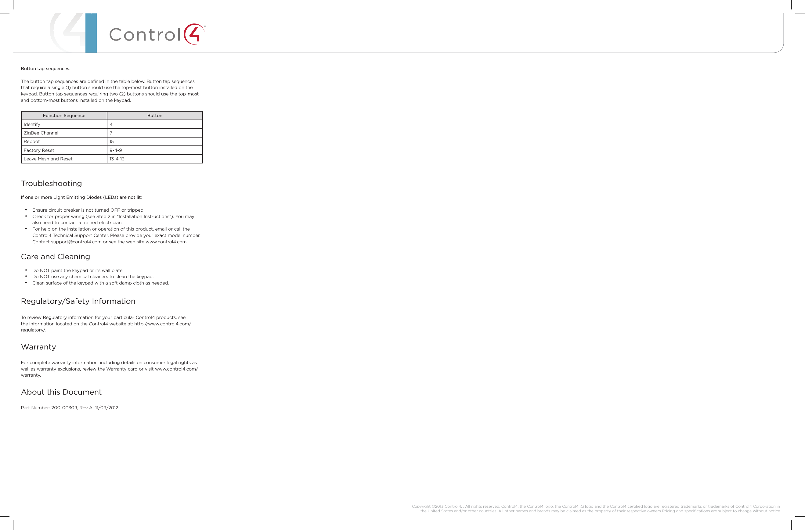 ™Button tap sequences:The button tap sequences are deﬁned in the table below. Button tap sequences that require a single (1) button should use the top-most button installed on the keypad. Button tap sequences requiring two (2) buttons should use the top-most and bottom-most buttons installed on the keypad.Function Sequence ButtonIdentify 4ZigBee Channel 7Reboot 15Factory Reset 9-4-9Leave Mesh and Reset 13-4-13TroubleshootingIf one or more Light Emitting Diodes (LEDs) are not lit:• Ensure circuit breaker is not turned OFF or tripped.• Check for proper wiring (see Step 2 in “Installation Instructions”). You may also need to contact a trained electrician.• For help on the installation or operation of this product, email or call the Control4 Technical Support Center. Please provide your exact model number. Contact support@control4.com or see the web site www.control4.com.Care and Cleaning• Do NOT paint the keypad or its wall plate.• Do NOT use any chemical cleaners to clean the keypad.• Clean surface of the keypad with a soft damp cloth as needed.Regulatory/Safety Information  To review Regulatory information for your particular Control4 products, see the information located on the Control4 website at: http://www.control4.com/regulatory/.WarrantyFor complete warranty information, including details on consumer legal rights as well as warranty exclusions, review the Warranty card or visit www.control4.com/warranty.About this DocumentPart Number: 200-00309, Rev A  11/09/2012 Copyright ©2013 Control4. . All rights reserved. Control4, the Control4 logo, the Control4 iQ logo and the Control4 certiﬁed logo are registered trademarks or trademarks of Control4 Corporation in the United States and/or other countries. All other names and brands may be claimed as the property of their respective owners Pricing and speciﬁcations are subject to change without notice 