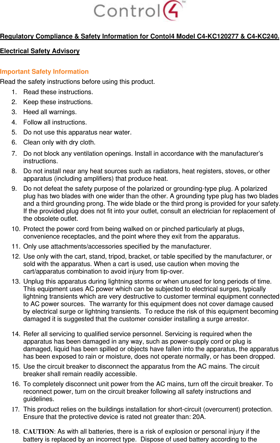   Regulatory Compliance &amp; Safety Information for Contol4 Model C4-KC120277 &amp; C4-KC240.  Electrical Safety Advisory  Important Safety Information Read the safety instructions before using this product.  1.  Read these instructions.  2.  Keep these instructions.  3.  Heed all warnings.  4.  Follow all instructions.  5.  Do not use this apparatus near water.  6.  Clean only with dry cloth.  7.  Do not block any ventilation openings. Install in accordance with the manufacturer’s instructions.  8.  Do not install near any heat sources such as radiators, heat registers, stoves, or other apparatus (including amplifiers) that produce heat. 9.  Do not defeat the safety purpose of the polarized or grounding-type plug. A polarized plug has two blades with one wider than the other. A grounding type plug has two blades and a third grounding prong. The wide blade or the third prong is provided for your safety. If the provided plug does not fit into your outlet, consult an electrician for replacement of the obsolete outlet. 10. Protect the power cord from being walked on or pinched particularly at plugs, convenience receptacles, and the point where they exit from the apparatus. 11. Only use attachments/accessories specified by the manufacturer.  12. Use only with the cart, stand, tripod, bracket, or table specified by the manufacturer, or sold with the apparatus. When a cart is used, use caution when moving the cart/apparatus combination to avoid injury from tip-over. 13. Unplug this apparatus during lightning storms or when unused for long periods of time.  This equipment uses AC power which can be subjected to electrical surges, typically lightning transients which are very destructive to customer terminal equipment connected to AC power sources.  The warranty for this equipment does not cover damage caused by electrical surge or lightning transients.  To reduce the risk of this equipment becoming damaged it is suggested that the customer consider installing a surge arrestor.  14. Refer all servicing to qualified service personnel. Servicing is required when the apparatus has been damaged in any way, such as power-supply cord or plug is damaged, liquid has been spilled or objects have fallen into the apparatus, the apparatus has been exposed to rain or moisture, does not operate normally, or has been dropped. 15. Use the circuit breaker to disconnect the apparatus from the AC mains. The circuit breaker shall remain readily accessible.  16. To completely disconnect unit power from the AC mains, turn off the circuit breaker. To reconnect power, turn on the circuit breaker following all safety instructions and guidelines. 17.  This product relies on the buildings installation for short-circuit (overcurrent) protection.  Ensure that the protective device is rated not greater than: 20A.  18. CAUTION: As with all batteries, there is a risk of explosion or personal injury if the battery is replaced by an incorrect type.  Dispose of used battery according to the 