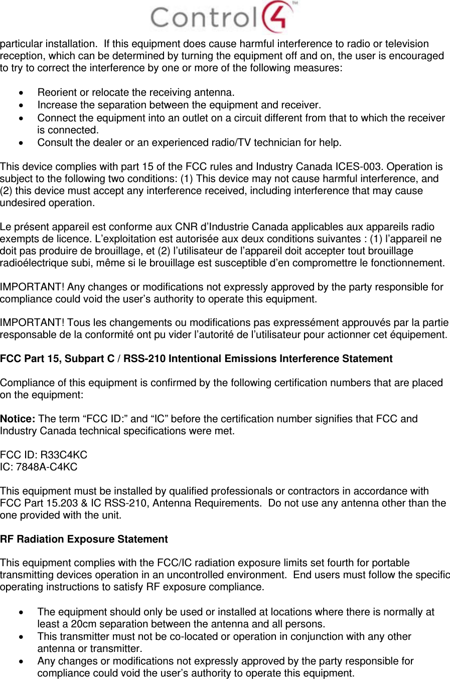  particular installation.  If this equipment does cause harmful interference to radio or television reception, which can be determined by turning the equipment off and on, the user is encouraged to try to correct the interference by one or more of the following measures:    Reorient or relocate the receiving antenna.   Increase the separation between the equipment and receiver.   Connect the equipment into an outlet on a circuit different from that to which the receiver is connected.   Consult the dealer or an experienced radio/TV technician for help.  This device complies with part 15 of the FCC rules and Industry Canada ICES-003. Operation is subject to the following two conditions: (1) This device may not cause harmful interference, and (2) this device must accept any interference received, including interference that may cause undesired operation.  Le présent appareil est conforme aux CNR d’Industrie Canada applicables aux appareils radio exempts de licence. L’exploitation est autorisée aux deux conditions suivantes : (1) l’appareil ne doit pas produire de brouillage, et (2) l’utilisateur de l’appareil doit accepter tout brouillage radioélectrique subi, même si le brouillage est susceptible d’en compromettre le fonctionnement.  IMPORTANT! Any changes or modifications not expressly approved by the party responsible for compliance could void the user’s authority to operate this equipment.  IMPORTANT! Tous les changements ou modifications pas expressément approuvés par la partie responsable de la conformité ont pu vider l’autorité de l’utilisateur pour actionner cet équipement.  FCC Part 15, Subpart C / RSS-210 Intentional Emissions Interference Statement  Compliance of this equipment is confirmed by the following certification numbers that are placed on the equipment:  Notice: The term “FCC ID:” and “IC” before the certification number signifies that FCC and Industry Canada technical specifications were met.  FCC ID: R33C4KC IC: 7848A-C4KC   This equipment must be installed by qualified professionals or contractors in accordance with FCC Part 15.203 &amp; IC RSS-210, Antenna Requirements.  Do not use any antenna other than the one provided with the unit.  RF Radiation Exposure Statement  This equipment complies with the FCC/IC radiation exposure limits set fourth for portable transmitting devices operation in an uncontrolled environment.  End users must follow the specific operating instructions to satisfy RF exposure compliance.    The equipment should only be used or installed at locations where there is normally at least a 20cm separation between the antenna and all persons.   This transmitter must not be co-located or operation in conjunction with any other antenna or transmitter.   Any changes or modifications not expressly approved by the party responsible for compliance could void the user’s authority to operate this equipment.  