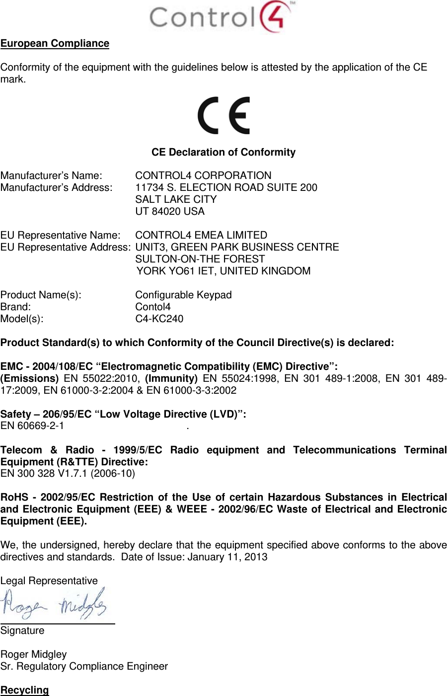  European Compliance  Conformity of the equipment with the guidelines below is attested by the application of the CE mark.     CE Declaration of Conformity  Manufacturer’s Name:  CONTROL4 CORPORATION  Manufacturer’s Address:   11734 S. ELECTION ROAD SUITE 200  SALT LAKE CITY  UT 84020 USA                          EU Representative Name:  CONTROL4 EMEA LIMITED EU Representative Address:  UNIT3, GREEN PARK BUSINESS CENTRE SULTON-ON-THE FOREST YORK YO61 IET, UNITED KINGDOM       Product Name(s):   Configurable Keypad  Brand:  Contol4     Model(s): C4-KC240  Product Standard(s) to which Conformity of the Council Directive(s) is declared:  EMC - 2004/108/EC “Electromagnetic Compatibility (EMC) Directive”: (Emissions)  EN 55022:2010, (Immunity) EN 55024:1998, EN 301 489-1:2008, EN 301 489-17:2009, EN 61000-3-2:2004 &amp; EN 61000-3-3:2002  Safety – 206/95/EC “Low Voltage Directive (LVD)”: EN 60669-2-1  .   Telecom &amp; Radio - 1999/5/EC Radio equipment and Telecommunications Terminal Equipment (R&amp;TTE) Directive: EN 300 328 V1.7.1 (2006-10)  RoHS - 2002/95/EC Restriction of the Use of certain Hazardous Substances in Electrical and Electronic Equipment (EEE) &amp; WEEE - 2002/96/EC Waste of Electrical and Electronic Equipment (EEE).  We, the undersigned, hereby declare that the equipment specified above conforms to the above directives and standards.  Date of Issue: January 11, 2013  Legal Representative  Signature     Roger Midgley    Sr. Regulatory Compliance Engineer  Recycling  