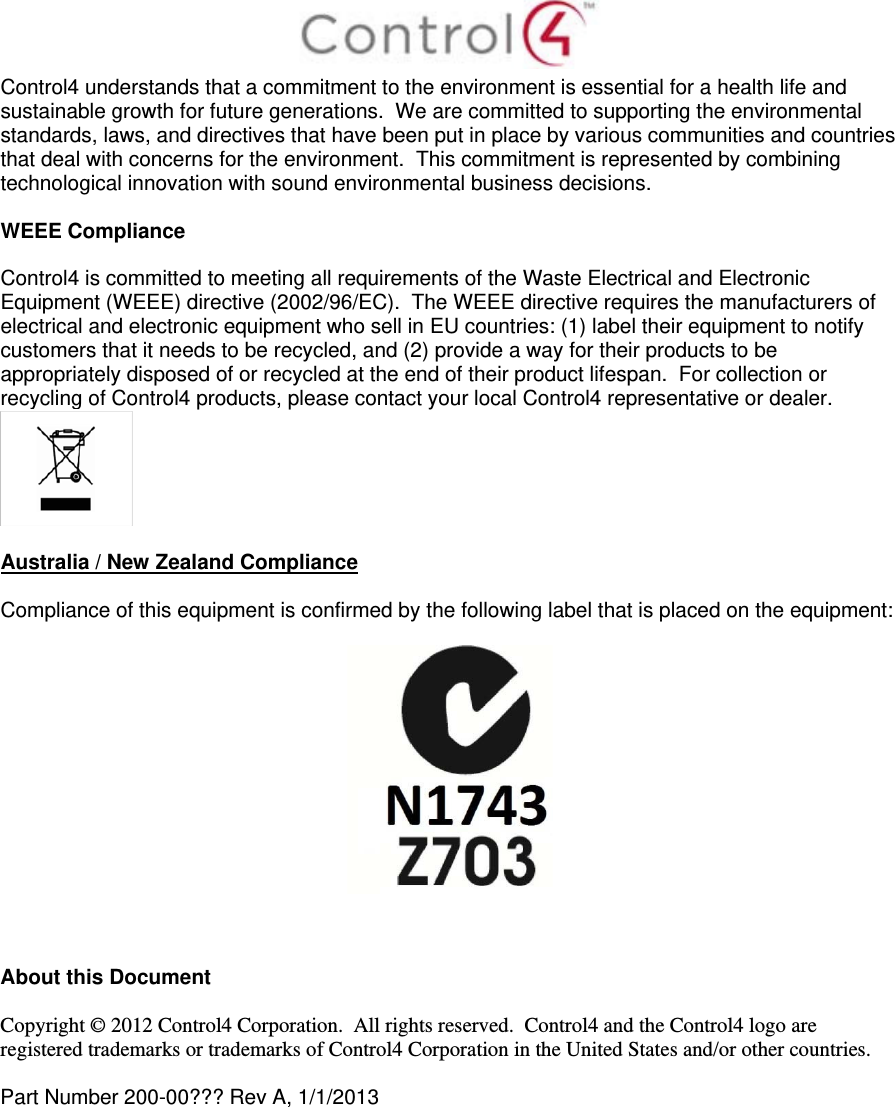  Control4 understands that a commitment to the environment is essential for a health life and sustainable growth for future generations.  We are committed to supporting the environmental standards, laws, and directives that have been put in place by various communities and countries that deal with concerns for the environment.  This commitment is represented by combining technological innovation with sound environmental business decisions.  WEEE Compliance  Control4 is committed to meeting all requirements of the Waste Electrical and Electronic Equipment (WEEE) directive (2002/96/EC).  The WEEE directive requires the manufacturers of electrical and electronic equipment who sell in EU countries: (1) label their equipment to notify customers that it needs to be recycled, and (2) provide a way for their products to be appropriately disposed of or recycled at the end of their product lifespan.  For collection or recycling of Control4 products, please contact your local Control4 representative or dealer.   Australia / New Zealand Compliance  Compliance of this equipment is confirmed by the following label that is placed on the equipment:      About this Document  Copyright © 2012 Control4 Corporation.  All rights reserved.  Control4 and the Control4 logo are registered trademarks or trademarks of Control4 Corporation in the United States and/or other countries.   Part Number 200-00??? Rev A, 1/1/2013  