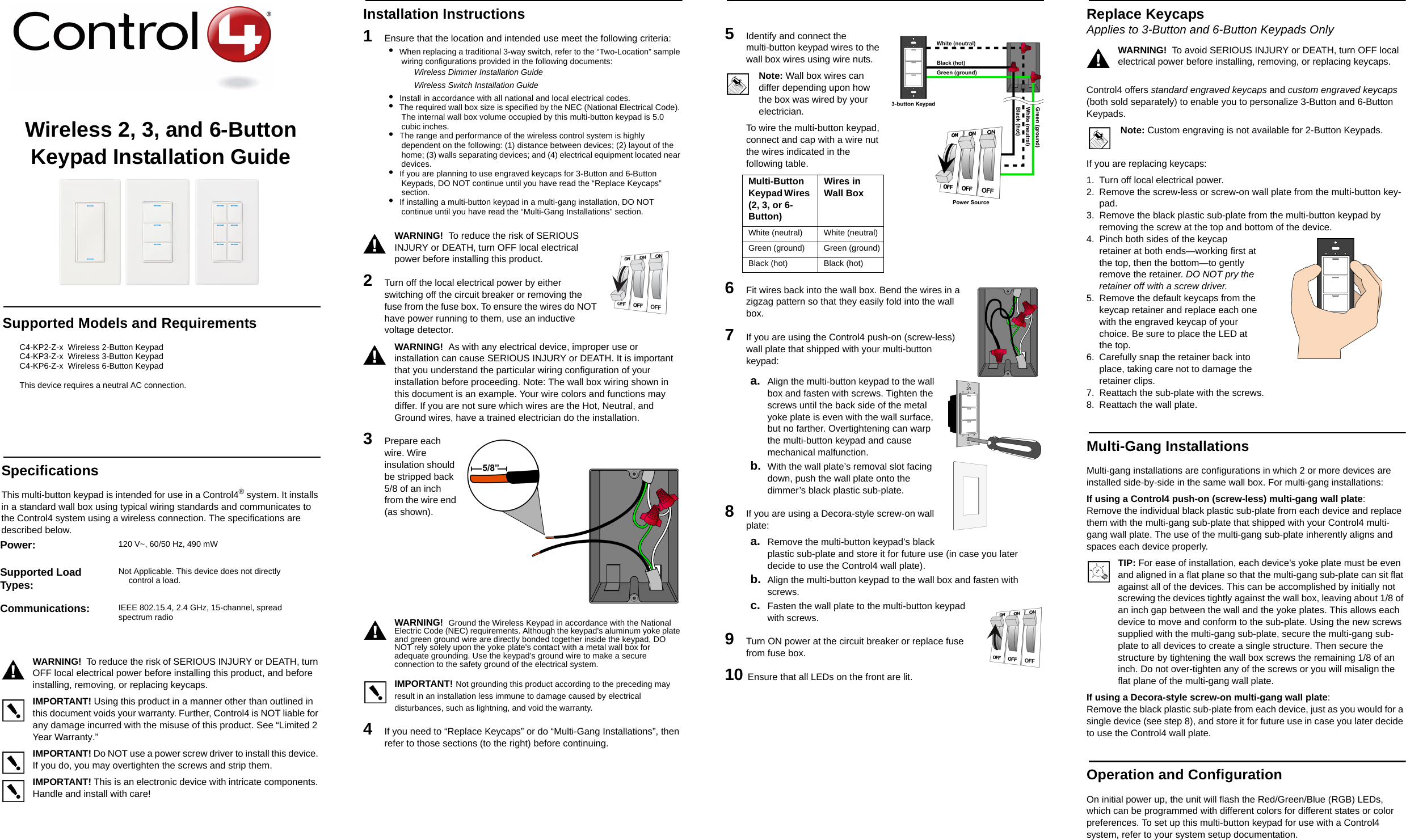 Wireless 2, 3, and 6-Button Keypad Installation GuideSupported Models and RequirementsC4-KP2-Z-x  Wireless 2-Button KeypadC4-KP3-Z-x  Wireless 3-Button Keypad C4-KP6-Z-x  Wireless 6-Button KeypadThis device requires a neutral AC connection. SpecificationsThis multi-button keypad is intended for use in a Control4® system. It installs in a standard wall box using typical wiring standards and communicates to the Control4 system using a wireless connection. The specifications are described below.WARNING!  To reduce the risk of SERIOUS INJURY or DEATH, turn OFF local electrical power before installing this product, and before installing, removing, or replacing keycaps. IMPORTANT! Using this product in a manner other than outlined in this document voids your warranty. Further, Control4 is NOT liable for any damage incurred with the misuse of this product. See “Limited 2 Year Warranty.”IMPORTANT! Do NOT use a power screw driver to install this device. If you do, you may overtighten the screws and strip them.IMPORTANT! This is an electronic device with intricate components. Handle and install with care!Installation Instructions1   Ensure that the location and intended use meet the following criteria:•  When replacing a traditional 3-way switch, refer to the “Two-Location” sample wiring configurations provided in the following documents:Wireless Dimmer Installation GuideWireless Switch Installation Guide•  Install in accordance with all national and local electrical codes.•  The required wall box size is specified by the NEC (National Electrical Code). The internal wall box volume occupied by this multi-button keypad is 5.0 cubic inches. •  The range and performance of the wireless control system is highly dependent on the following: (1) distance between devices; (2) layout of the home; (3) walls separating devices; and (4) electrical equipment located near devices.•  If you are planning to use engraved keycaps for 3-Button and 6-Button Keypads, DO NOT continue until you have read the “Replace Keycaps” section.•  If installing a multi-button keypad in a multi-gang installation, DO NOT continue until you have read the “Multi-Gang Installations” section.WARNING!  To reduce the risk of SERIOUS INJURY or DEATH, turn OFF local electrical power before installing this product. 2   Turn off the local electrical power by either switching off the circuit breaker or removing the fuse from the fuse box. To ensure the wires do NOT have power running to them, use an inductive voltage detector.WARNING!  As with any electrical device, improper use or installation can cause SERIOUS INJURY or DEATH. It is important that you understand the particular wiring configuration of your installation before proceeding. Note: The wall box wiring shown in this document is an example. Your wire colors and functions may differ. If you are not sure which wires are the Hot, Neutral, and Ground wires, have a trained electrician do the installation.3   Prepare each wire. Wire insulation should be stripped back 5/8 of an inch from the wire end (as shown). WARNING!  Ground the Wireless Keypad in accordance with the National Electric Code (NEC) requirements. Although the keypad&apos;s aluminum yoke plate and green ground wire are directly bonded together inside the keypad, DO NOT rely solely upon the yoke plate&apos;s contact with a metal wall box for adequate grounding. Use the keypad’s ground wire to make a secure connection to the safety ground of the electrical system.IMPORTANT! Not grounding this product according to the preceding may result in an installation less immune to damage caused by electrical disturbances, such as lightning, and void the warranty.4   If you need to “Replace Keycaps” or do “Multi-Gang Installations”, then refer to those sections (to the right) before continuing.5   Identify and connect the multi-button keypad wires to the wall box wires using wire nuts. Note: Wall box wires can differ depending upon how the box was wired by your electrician.To wire the multi-button keypad, connect and cap with a wire nut the wires indicated in the following table.6   Fit wires back into the wall box. Bend the wires in a zigzag pattern so that they easily fold into the wall box.7   If you are using the Control4 push-on (screw-less) wall plate that shipped with your multi-button keypad:a. Align the multi-button keypad to the wall box and fasten with screws. Tighten the screws until the back side of the metal yoke plate is even with the wall surface, but no farther. Overtightening can warp the multi-button keypad and cause mechanical malfunction.b. With the wall plate’s removal slot facing down, push the wall plate onto the dimmer’s black plastic sub-plate.8   If you are using a Decora-style screw-on wall plate:a. Remove the multi-button keypad’s black plastic sub-plate and store it for future use (in case you later decide to use the Control4 wall plate).b. Align the multi-button keypad to the wall box and fasten with screws.c. Fasten the wall plate to the multi-button keypad with screws.9  Turn ON power at the circuit breaker or replace fuse from fuse box.10 Ensure that all LEDs on the front are lit. Replace Keycaps Applies to 3-Button and 6-Button Keypads OnlyWARNING!  To avoid SERIOUS INJURY or DEATH, turn OFF local electrical power before installing, removing, or replacing keycaps.Control4 offers standard engraved keycaps and custom engraved keycaps (both sold separately) to enable you to personalize 3-Button and 6-Button Keypads. Note: Custom engraving is not available for 2-Button Keypads.If you are replacing keycaps:1. Turn off local electrical power.2. Remove the screw-less or screw-on wall plate from the multi-button key-pad.3. Remove the black plastic sub-plate from the multi-button keypad by removing the screw at the top and bottom of the device.4. Pinch both sides of the keycap retainer at both ends—working first at the top, then the bottom—to gently remove the retainer. DO NOT pry the retainer off with a screw driver.5. Remove the default keycaps from the keycap retainer and replace each one with the engraved keycap of your choice. Be sure to place the LED at the top. 6. Carefully snap the retainer back into place, taking care not to damage the retainer clips. 7. Reattach the sub-plate with the screws. 8. Reattach the wall plate.Multi-Gang InstallationsMulti-gang installations are configurations in which 2 or more devices are installed side-by-side in the same wall box. For multi-gang installations: If using a Control4 push-on (screw-less) multi-gang wall plate: Remove the individual black plastic sub-plate from each device and replace them with the multi-gang sub-plate that shipped with your Control4 multi-gang wall plate. The use of the multi-gang sub-plate inherently aligns and spaces each device properly. TIP: For ease of installation, each device’s yoke plate must be even and aligned in a flat plane so that the multi-gang sub-plate can sit flat against all of the devices. This can be accomplished by initially not screwing the devices tightly against the wall box, leaving about 1/8 of an inch gap between the wall and the yoke plates. This allows each device to move and conform to the sub-plate. Using the new screws supplied with the multi-gang sub-plate, secure the multi-gang sub-plate to all devices to create a single structure. Then secure the structure by tightening the wall box screws the remaining 1/8 of an inch. Do not over-tighten any of the screws or you will misalign the flat plane of the multi-gang wall plate. If using a Decora-style screw-on multi-gang wall plate: Remove the black plastic sub-plate from each device, just as you would for a single device (see step 8), and store it for future use in case you later decide to use the Control4 wall plate.Operation and ConfigurationOn initial power up, the unit will flash the Red/Green/Blue (RGB) LEDs, which can be programmed with different colors for different states or color preferences. To set up this multi-button keypad for use with a Control4 system, refer to your system setup documentation. Power:  120 V~, 60/50 Hz, 490 mWSupported Load Types:Not Applicable. This device does not directly control a load.Communications:  IEEE 802.15.4, 2.4 GHz, 15-channel, spread spectrum radioMulti-Button Keypad Wires (2, 3, or 6-Button)Wires in Wall Box White (neutral)  White (neutral) Green (ground) Green (ground)Black (hot) Black (hot) 