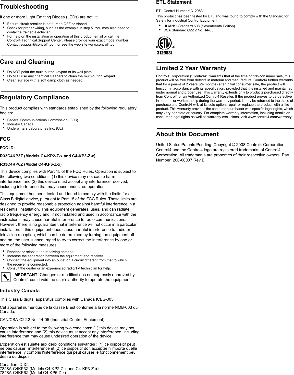 TroubleshootingIf one or more Light Emitting Diodes (LEDs) are not lit:•Ensure circuit breaker is not turned OFF or tripped.•Check for proper wiring, such as the example in step 5. You may also need to contact a trained electrician.•For help on the installation or operation of this product, email or call the Control4 Technical Support Center. Please provide your exact model number. Contact support@control4.com or see the web site www.control4.com.Care and Cleaning•Do NOT paint the multi-button keypad or its wall plate.•Do NOT use any chemical cleaners to clean the multi-button keypad.•Clean surface with a soft damp cloth as needed.Regulatory ComplianceThis product complies with standards established by the following regulatory bodies:•Federal Communications Commission (FCC)•Industry Canada•Underwriters Laboratories Inc. (UL)FCCFCC ID:R33C4KP3Z (Models C4-KP2-Z-x and C4-KP3-Z-x)R33C4KP6Z (Model C4-KP6-Z-x) This device complies with Part 15 of the FCC Rules. Operation is subject to the following two conditions: (1) this device may not cause harmful interference, and (2) this device must accept any interference received, including interference that may cause undesired operation.This equipment has been tested and found to comply with the limits for a Class B digital device, pursuant to Part 15 of the FCC Rules. These limits are designed to provide reasonable protection against harmful interference in a residential installation. This equipment generates, uses, and can radiate radio frequency energy and, if not installed and used in accordance with the instructions, may cause harmful interference to radio communications. However, there is no guarantee that interference will not occur in a particular installation. If this equipment does cause harmful interference to radio or television reception, which can be determined by turning the equipment off and on, the user is encouraged to try to correct the interference by one or more of the following measures:•Reorient or relocate the receiving antenna.•Increase the separation between the equipment and receiver.•Connect the equipment into an outlet on a circuit different from that to which the receiver is connected.•Consult the dealer or an experienced radio/TV technician for help.IMPORTANT! Changes or modifications not expressly approved by Control4 could void the user’s authority to operate the equipment.ETL StatementETL Control Number: 3129831This product has been tested by ETL and was found to comply with the Standard for Safety for Industrial Control Equipment:•UL/ANSI Standard 508 (Seventeenth Edition)•CSA Standard C22.2 No. 14-05Limited 2 Year WarrantyControl4 Corporation (&quot;Control4&quot;) warrants that at the time of first-consumer sale, this product will be free from defects in material and manufacture. Control4 further warrants that for a period of 2 years (24 months) after initial consumer sale, the product will function in accordance with its specification, provided that it is installed and maintained under normal and proper use. This warranty extends only to products purchased directly from Control4 or an Authorized Control4 Reseller. If the product proves to be defective in material or workmanship during the warranty period, it may be returned to the place of purchase and Control4 will, at its sole option, repair or replace the product with a like product. This warranty provides the consumer purchaser with specific legal rights, which may vary per state or country. For complete warranty information, including details on consumer legal rights as well as warranty exclusions, visit www.control4.com/warranty.About this DocumentUnited States Patents Pending. Copyright © 2008 Control4 Corporation. Control4 and the Control4 logo are registered trademarks of Control4 Corporation. All trademarks are properties of their respective owners. Part Number: 200-00037 Rev BIndustry CanadaThis Class B digital apparatus complies with Canada ICES-003.Cet appareil numérique de la classe B est conforme à la norme NMB-003 du Canada.CAN/CSA-C22.2 No. 14-05 (Industrial Control Equipment)Operation is subject to the following two conditions: (1) this device may not cause interference and (2) this device must accept any interference, including interference that may cause undesired operation of the device.L&apos;opération est sujette aux deux conditions suivantes : (1) ce dispositif peut ne pas causer l&apos;interférence et (2) ce dispositif doit accepter n&apos;importe quelle interférence, y compris l&apos;interférence qui peut causer le fonctionnement peu désiré du dispositif.Canadian ID IC:7848A-C4KP3Z (Models C4-KP2-Z-x and C4-KP3-Z-x) 7848A-C4KP6Z (Model C4-KP6-Z-x) 