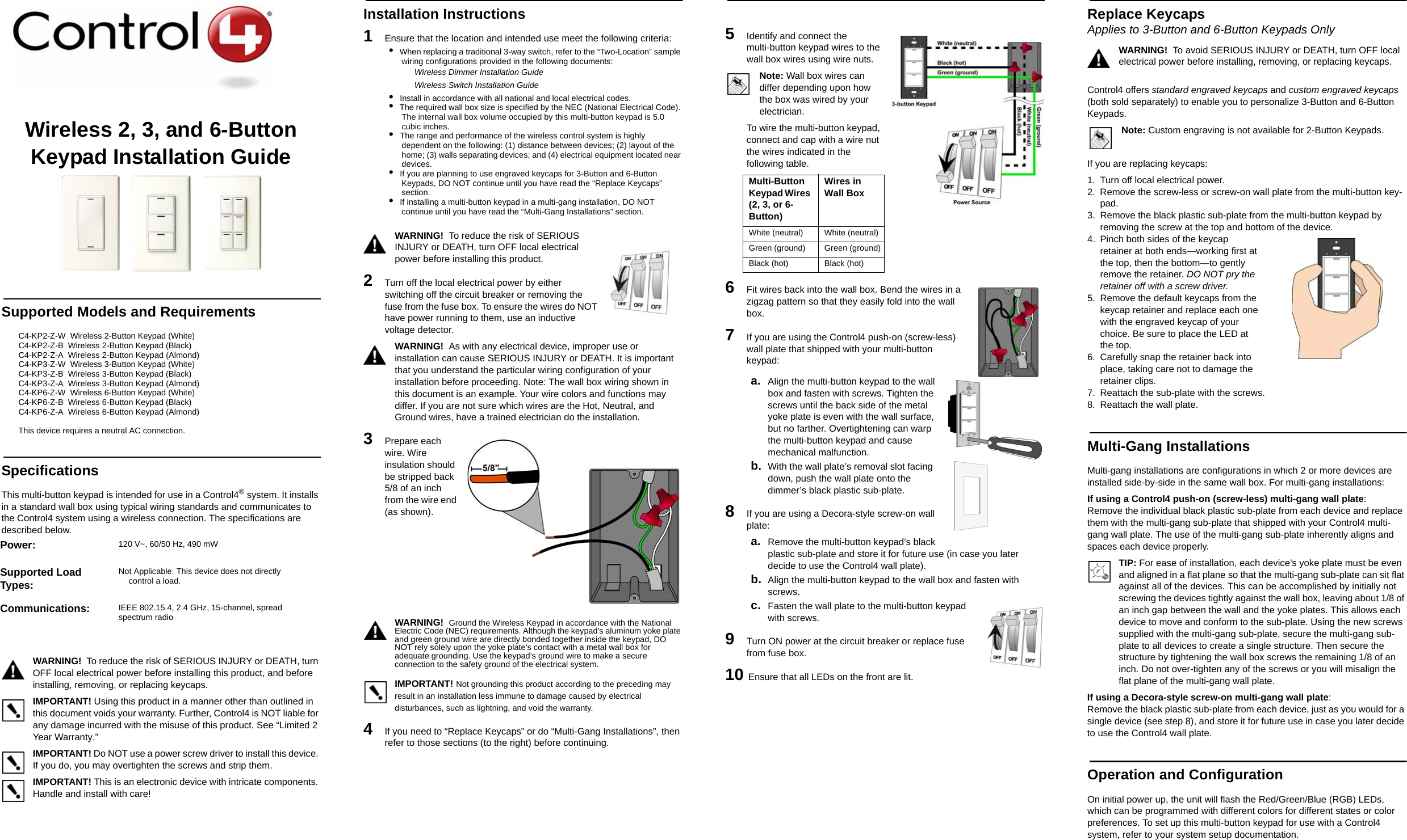 Wireless 2, 3, and 6-Button Keypad Installation GuideSupported Models and RequirementsC4-KP2-Z-W  Wireless 2-Button Keypad (White)  C4-KP2-Z-B  Wireless 2-Button Keypad (Black)  C4-KP2-Z-A  Wireless 2-Button Keypad (Almond)  C4-KP3-Z-W  Wireless 3-Button Keypad (White)  C4-KP3-Z-B  Wireless 3-Button Keypad (Black)  C4-KP3-Z-A  Wireless 3-Button Keypad (Almond)  C4-KP6-Z-W  Wireless 6-Button Keypad (White)  C4-KP6-Z-B  Wireless 6-Button Keypad (Black)  C4-KP6-Z-A  Wireless 6-Button Keypad (Almond)This device requires a neutral AC connection. SpecificationsThis multi-button keypad is intended for use in a Control4® system. It installs in a standard wall box using typical wiring standards and communicates to the Control4 system using a wireless connection. The specifications are described below.WARNING!  To reduce the risk of SERIOUS INJURY or DEATH, turn OFF local electrical power before installing this product, and before installing, removing, or replacing keycaps. IMPORTANT! Using this product in a manner other than outlined in this document voids your warranty. Further, Control4 is NOT liable for any damage incurred with the misuse of this product. See “Limited 2 Year Warranty.”IMPORTANT! Do NOT use a power screw driver to install this device. If you do, you may overtighten the screws and strip them.IMPORTANT! This is an electronic device with intricate components. Handle and install with care!Installation Instructions1   Ensure that the location and intended use meet the following criteria:•  When replacing a traditional 3-way switch, refer to the “Two-Location” sample wiring configurations provided in the following documents:Wireless Dimmer Installation GuideWireless Switch Installation Guide•  Install in accordance with all national and local electrical codes.•  The required wall box size is specified by the NEC (National Electrical Code). The internal wall box volume occupied by this multi-button keypad is 5.0 cubic inches. •  The range and performance of the wireless control system is highly dependent on the following: (1) distance between devices; (2) layout of the home; (3) walls separating devices; and (4) electrical equipment located near devices.•  If you are planning to use engraved keycaps for 3-Button and 6-Button Keypads, DO NOT continue until you have read the “Replace Keycaps” section.•  If installing a multi-button keypad in a multi-gang installation, DO NOT continue until you have read the “Multi-Gang Installations” section.WARNING!  To reduce the risk of SERIOUS INJURY or DEATH, turn OFF local electrical power before installing this product. 2   Turn off the local electrical power by either switching off the circuit breaker or removing the fuse from the fuse box. To ensure the wires do NOT have power running to them, use an inductive voltage detector.WARNING!  As with any electrical device, improper use or installation can cause SERIOUS INJURY or DEATH. It is important that you understand the particular wiring configuration of your installation before proceeding. Note: The wall box wiring shown in this document is an example. Your wire colors and functions may differ. If you are not sure which wires are the Hot, Neutral, and Ground wires, have a trained electrician do the installation.3   Prepare each wire. Wire insulation should be stripped back 5/8 of an inch from the wire end (as shown). WARNING!  Ground the Wireless Keypad in accordance with the National Electric Code (NEC) requirements. Although the keypad&apos;s aluminum yoke plate and green ground wire are directly bonded together inside the keypad, DO NOT rely solely upon the yoke plate&apos;s contact with a metal wall box for adequate grounding. Use the keypad’s ground wire to make a secure connection to the safety ground of the electrical system.IMPORTANT! Not grounding this product according to the preceding may result in an installation less immune to damage caused by electrical disturbances, such as lightning, and void the warranty.4   If you need to “Replace Keycaps” or do “Multi-Gang Installations”, then refer to those sections (to the right) before continuing.5   Identify and connect the multi-button keypad wires to the wall box wires using wire nuts. Note: Wall box wires can differ depending upon how the box was wired by your electrician.To wire the multi-button keypad, connect and cap with a wire nut the wires indicated in the following table.6   Fit wires back into the wall box. Bend the wires in a zigzag pattern so that they easily fold into the wall box.7   If you are using the Control4 push-on (screw-less) wall plate that shipped with your multi-button keypad:a. Align the multi-button keypad to the wall box and fasten with screws. Tighten the screws until the back side of the metal yoke plate is even with the wall surface, but no farther. Overtightening can warp the multi-button keypad and cause mechanical malfunction.b. With the wall plate’s removal slot facing down, push the wall plate onto the dimmer’s black plastic sub-plate.8   If you are using a Decora-style screw-on wall plate:a. Remove the multi-button keypad’s black plastic sub-plate and store it for future use (in case you later decide to use the Control4 wall plate).b. Align the multi-button keypad to the wall box and fasten with screws.c. Fasten the wall plate to the multi-button keypad with screws.9  Turn ON power at the circuit breaker or replace fuse from fuse box.10 Ensure that all LEDs on the front are lit. Replace Keycaps Applies to 3-Button and 6-Button Keypads OnlyWARNING!  To avoid SERIOUS INJURY or DEATH, turn OFF local electrical power before installing, removing, or replacing keycaps.Control4 offers standard engraved keycaps and custom engraved keycaps (both sold separately) to enable you to personalize 3-Button and 6-Button Keypads. Note: Custom engraving is not available for 2-Button Keypads.If you are replacing keycaps:1. Turn off local electrical power.2. Remove the screw-less or screw-on wall plate from the multi-button key-pad.3. Remove the black plastic sub-plate from the multi-button keypad by removing the screw at the top and bottom of the device.4. Pinch both sides of the keycap retainer at both ends—working first at the top, then the bottom—to gently remove the retainer. DO NOT pry the retainer off with a screw driver.5. Remove the default keycaps from the keycap retainer and replace each one with the engraved keycap of your choice. Be sure to place the LED at the top. 6. Carefully snap the retainer back into place, taking care not to damage the retainer clips. 7. Reattach the sub-plate with the screws. 8. Reattach the wall plate.Multi-Gang InstallationsMulti-gang installations are configurations in which 2 or more devices are installed side-by-side in the same wall box. For multi-gang installations: If using a Control4 push-on (screw-less) multi-gang wall plate: Remove the individual black plastic sub-plate from each device and replace them with the multi-gang sub-plate that shipped with your Control4 multi-gang wall plate. The use of the multi-gang sub-plate inherently aligns and spaces each device properly. TIP: For ease of installation, each device’s yoke plate must be even and aligned in a flat plane so that the multi-gang sub-plate can sit flat against all of the devices. This can be accomplished by initially not screwing the devices tightly against the wall box, leaving about 1/8 of an inch gap between the wall and the yoke plates. This allows each device to move and conform to the sub-plate. Using the new screws supplied with the multi-gang sub-plate, secure the multi-gang sub-plate to all devices to create a single structure. Then secure the structure by tightening the wall box screws the remaining 1/8 of an inch. Do not over-tighten any of the screws or you will misalign the flat plane of the multi-gang wall plate. If using a Decora-style screw-on multi-gang wall plate: Remove the black plastic sub-plate from each device, just as you would for a single device (see step 8), and store it for future use in case you later decide to use the Control4 wall plate.Operation and ConfigurationOn initial power up, the unit will flash the Red/Green/Blue (RGB) LEDs, which can be programmed with different colors for different states or color preferences. To set up this multi-button keypad for use with a Control4 system, refer to your system setup documentation. Power:  120 V~, 60/50 Hz, 490 mWSupported Load Types:Not Applicable. This device does not directly control a load.Communications:  IEEE 802.15.4, 2.4 GHz, 15-channel, spread spectrum radioMulti-Button Keypad Wires (2, 3, or 6-Button)Wires in Wall Box White (neutral)  White (neutral) Green (ground) Green (ground)Black (hot) Black (hot) 