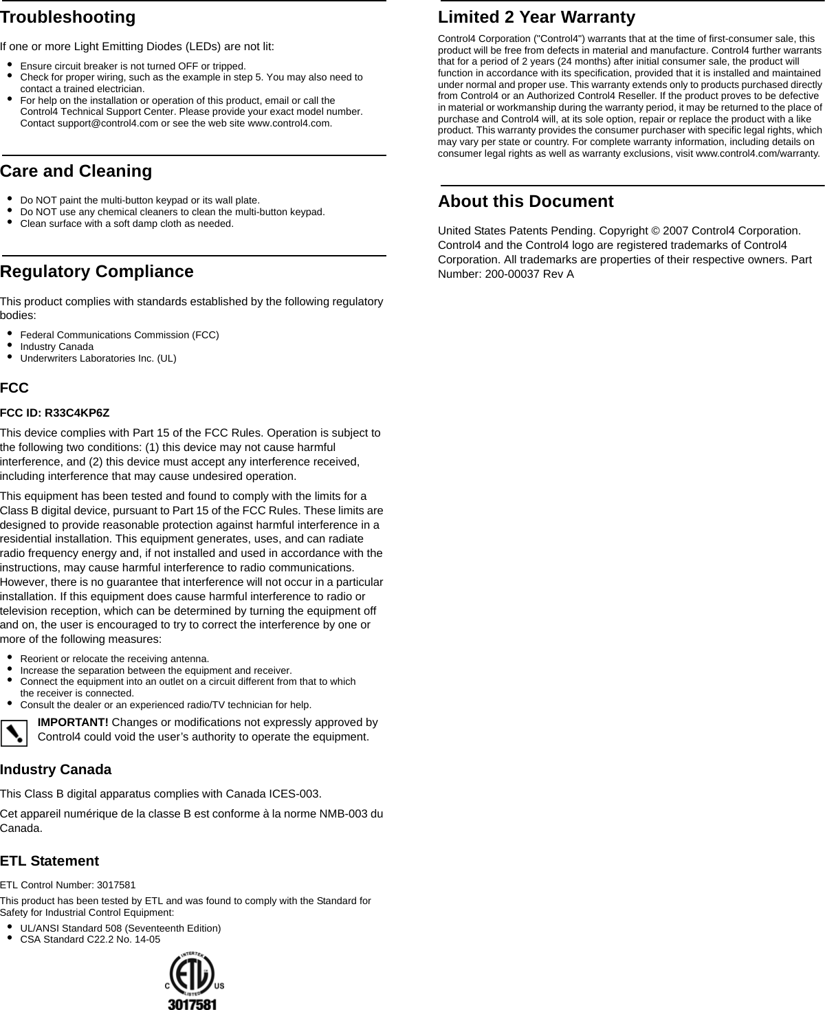 TroubleshootingIf one or more Light Emitting Diodes (LEDs) are not lit:•Ensure circuit breaker is not turned OFF or tripped.•Check for proper wiring, such as the example in step 5. You may also need to contact a trained electrician.•For help on the installation or operation of this product, email or call the Control4 Technical Support Center. Please provide your exact model number. Contact support@control4.com or see the web site www.control4.com.Care and Cleaning•Do NOT paint the multi-button keypad or its wall plate.•Do NOT use any chemical cleaners to clean the multi-button keypad.•Clean surface with a soft damp cloth as needed.Regulatory ComplianceThis product complies with standards established by the following regulatory bodies:•Federal Communications Commission (FCC)•Industry Canada•Underwriters Laboratories Inc. (UL)FCC FCC ID: R33C4KP6Z This device complies with Part 15 of the FCC Rules. Operation is subject to the following two conditions: (1) this device may not cause harmful interference, and (2) this device must accept any interference received, including interference that may cause undesired operation.This equipment has been tested and found to comply with the limits for a Class B digital device, pursuant to Part 15 of the FCC Rules. These limits are designed to provide reasonable protection against harmful interference in a residential installation. This equipment generates, uses, and can radiate radio frequency energy and, if not installed and used in accordance with the instructions, may cause harmful interference to radio communications. However, there is no guarantee that interference will not occur in a particular installation. If this equipment does cause harmful interference to radio or television reception, which can be determined by turning the equipment off and on, the user is encouraged to try to correct the interference by one or more of the following measures:•Reorient or relocate the receiving antenna.•Increase the separation between the equipment and receiver.•Connect the equipment into an outlet on a circuit different from that to which the receiver is connected.•Consult the dealer or an experienced radio/TV technician for help.IMPORTANT! Changes or modifications not expressly approved by Control4 could void the user’s authority to operate the equipment.Industry Canada This Class B digital apparatus complies with Canada ICES-003.Cet appareil numérique de la classe B est conforme à la norme NMB-003 du Canada.ETL StatementETL Control Number: 3017581This product has been tested by ETL and was found to comply with the Standard for Safety for Industrial Control Equipment:•UL/ANSI Standard 508 (Seventeenth Edition)•CSA Standard C22.2 No. 14-05Limited 2 Year WarrantyControl4 Corporation (&quot;Control4&quot;) warrants that at the time of first-consumer sale, this product will be free from defects in material and manufacture. Control4 further warrants that for a period of 2 years (24 months) after initial consumer sale, the product will function in accordance with its specification, provided that it is installed and maintained under normal and proper use. This warranty extends only to products purchased directly from Control4 or an Authorized Control4 Reseller. If the product proves to be defective in material or workmanship during the warranty period, it may be returned to the place of purchase and Control4 will, at its sole option, repair or replace the product with a like product. This warranty provides the consumer purchaser with specific legal rights, which may vary per state or country. For complete warranty information, including details on consumer legal rights as well as warranty exclusions, visit www.control4.com/warranty.About this DocumentUnited States Patents Pending. Copyright © 2007 Control4 Corporation. Control4 and the Control4 logo are registered trademarks of Control4 Corporation. All trademarks are properties of their respective owners. Part Number: 200-00037 Rev A