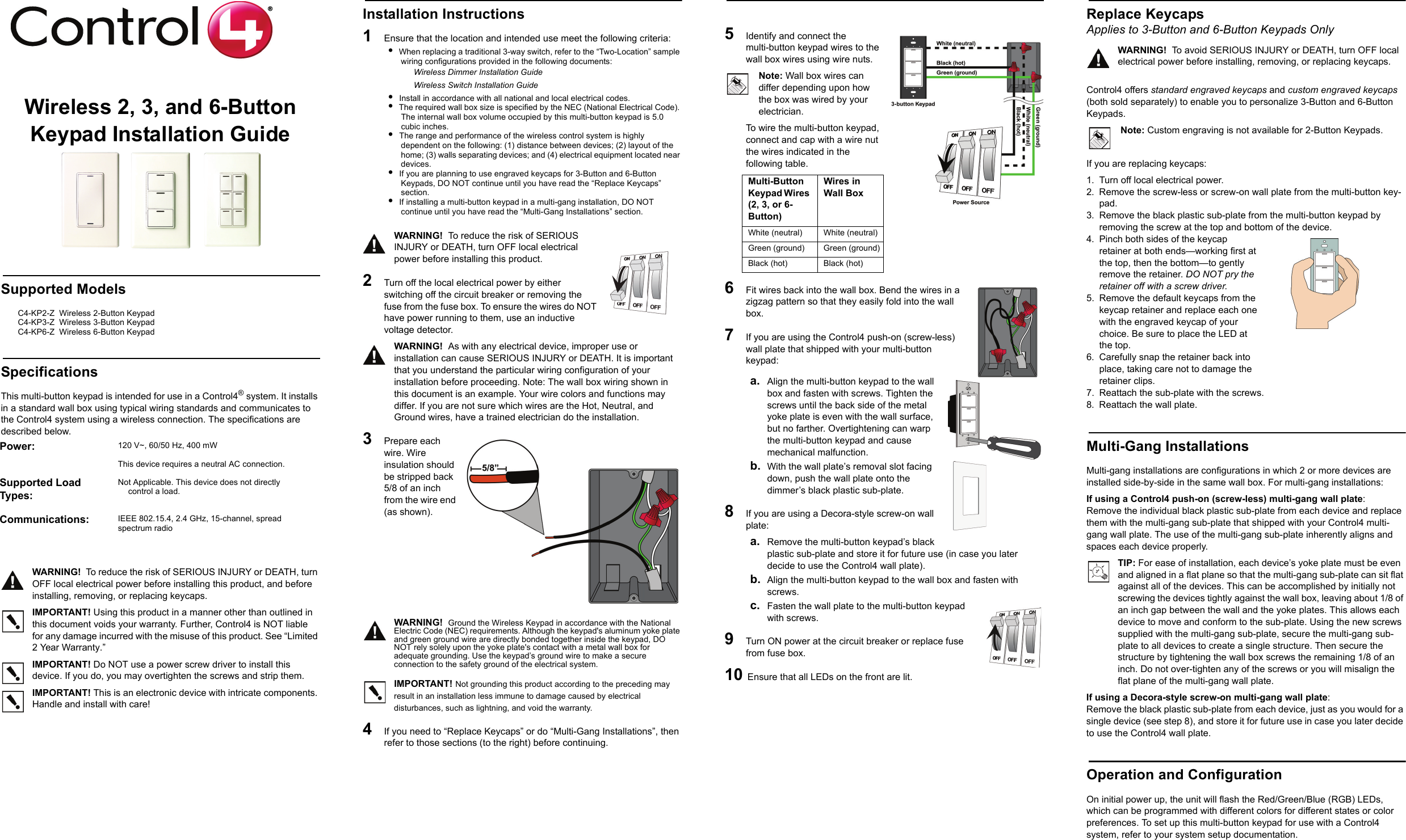 Wireless 2, 3, and 6-Button Keypad Installation GuideSupported ModelsC4-KP2-Z  Wireless 2-Button Keypad  C4-KP3-Z  Wireless 3-Button Keypad    C4-KP6-Z  Wireless 6-Button Keypad  SpecificationsThis multi-button keypad is intended for use in a Control4® system. It installs in a standard wall box using typical wiring standards and communicates to the Control4 system using a wireless connection. The specifications are described below.WARNING!  To reduce the risk of SERIOUS INJURY or DEATH, turn OFF local electrical power before installing this product, and before installing, removing, or replacing keycaps. IMPORTANT! Using this product in a manner other than outlined in this document voids your warranty. Further, Control4 is NOT liable for any damage incurred with the misuse of this product. See “Limited 2 Year Warranty.”IMPORTANT! Do NOT use a power screw driver to install this device. If you do, you may overtighten the screws and strip them.IMPORTANT! This is an electronic device with intricate components. Handle and install with care!Installation Instructions1   Ensure that the location and intended use meet the following criteria:•  When replacing a traditional 3-way switch, refer to the “Two-Location” sample wiring configurations provided in the following documents:Wireless Dimmer Installation GuideWireless Switch Installation Guide•  Install in accordance with all national and local electrical codes.•  The required wall box size is specified by the NEC (National Electrical Code). The internal wall box volume occupied by this multi-button keypad is 5.0 cubic inches. •  The range and performance of the wireless control system is highly dependent on the following: (1) distance between devices; (2) layout of the home; (3) walls separating devices; and (4) electrical equipment located near devices.•  If you are planning to use engraved keycaps for 3-Button and 6-Button Keypads, DO NOT continue until you have read the “Replace Keycaps” section.•  If installing a multi-button keypad in a multi-gang installation, DO NOT continue until you have read the “Multi-Gang Installations” section.WARNING!  To reduce the risk of SERIOUS INJURY or DEATH, turn OFF local electrical power before installing this product. 2   Turn off the local electrical power by either switching off the circuit breaker or removing the fuse from the fuse box. To ensure the wires do NOT have power running to them, use an inductive voltage detector.WARNING!  As with any electrical device, improper use or installation can cause SERIOUS INJURY or DEATH. It is important that you understand the particular wiring configuration of your installation before proceeding. Note: The wall box wiring shown in this document is an example. Your wire colors and functions may differ. If you are not sure which wires are the Hot, Neutral, and Ground wires, have a trained electrician do the installation.3   Prepare each wire. Wire insulation should be stripped back 5/8 of an inch from the wire end (as shown). WARNING!  Ground the Wireless Keypad in accordance with the National Electric Code (NEC) requirements. Although the keypad&apos;s aluminum yoke plate and green ground wire are directly bonded together inside the keypad, DO NOT rely solely upon the yoke plate&apos;s contact with a metal wall box for adequate grounding. Use the keypad’s ground wire to make a secure connection to the safety ground of the electrical system.IMPORTANT! Not grounding this product according to the preceding may result in an installation less immune to damage caused by electrical disturbances, such as lightning, and void the warranty.4   If you need to “Replace Keycaps” or do “Multi-Gang Installations”, then refer to those sections (to the right) before continuing.5   Identify and connect the multi-button keypad wires to the wall box wires using wire nuts. Note: Wall box wires can differ depending upon how the box was wired by your electrician.To wire the multi-button keypad, connect and cap with a wire nut the wires indicated in the following table.6   Fit wires back into the wall box. Bend the wires in a zigzag pattern so that they easily fold into the wall box.7   If you are using the Control4 push-on (screw-less) wall plate that shipped with your multi-button keypad:a. Align the multi-button keypad to the wall box and fasten with screws. Tighten the screws until the back side of the metal yoke plate is even with the wall surface, but no farther. Overtightening can warp the multi-button keypad and cause mechanical malfunction.b. With the wall plate’s removal slot facing down, push the wall plate onto the dimmer’s black plastic sub-plate.8   If you are using a Decora-style screw-on wall plate:a. Remove the multi-button keypad’s black plastic sub-plate and store it for future use (in case you later decide to use the Control4 wall plate).b. Align the multi-button keypad to the wall box and fasten with screws.c. Fasten the wall plate to the multi-button keypad with screws.9  Turn ON power at the circuit breaker or replace fuse from fuse box.10 Ensure that all LEDs on the front are lit. Replace Keycaps Applies to 3-Button and 6-Button Keypads OnlyWARNING!  To avoid SERIOUS INJURY or DEATH, turn OFF local electrical power before installing, removing, or replacing keycaps.Control4 offers standard engraved keycaps and custom engraved keycaps (both sold separately) to enable you to personalize 3-Button and 6-Button Keypads. Note: Custom engraving is not available for 2-Button Keypads.If you are replacing keycaps:1. Turn off local electrical power.2. Remove the screw-less or screw-on wall plate from the multi-button key-pad.3. Remove the black plastic sub-plate from the multi-button keypad by removing the screw at the top and bottom of the device.4. Pinch both sides of the keycap retainer at both ends—working first at the top, then the bottom—to gently remove the retainer. DO NOT pry the retainer off with a screw driver.5. Remove the default keycaps from the keycap retainer and replace each one with the engraved keycap of your choice. Be sure to place the LED at the top. 6. Carefully snap the retainer back into place, taking care not to damage the retainer clips. 7. Reattach the sub-plate with the screws. 8. Reattach the wall plate.Multi-Gang InstallationsMulti-gang installations are configurations in which 2 or more devices are installed side-by-side in the same wall box. For multi-gang installations: If using a Control4 push-on (screw-less) multi-gang wall plate: Remove the individual black plastic sub-plate from each device and replace them with the multi-gang sub-plate that shipped with your Control4 multi-gang wall plate. The use of the multi-gang sub-plate inherently aligns and spaces each device properly. TIP: For ease of installation, each device’s yoke plate must be even and aligned in a flat plane so that the multi-gang sub-plate can sit flat against all of the devices. This can be accomplished by initially not screwing the devices tightly against the wall box, leaving about 1/8 of an inch gap between the wall and the yoke plates. This allows each device to move and conform to the sub-plate. Using the new screws supplied with the multi-gang sub-plate, secure the multi-gang sub-plate to all devices to create a single structure. Then secure the structure by tightening the wall box screws the remaining 1/8 of an inch. Do not over-tighten any of the screws or you will misalign the flat plane of the multi-gang wall plate. If using a Decora-style screw-on multi-gang wall plate: Remove the black plastic sub-plate from each device, just as you would for a single device (see step 8), and store it for future use in case you later decide to use the Control4 wall plate.Operation and ConfigurationOn initial power up, the unit will flash the Red/Green/Blue (RGB) LEDs, which can be programmed with different colors for different states or color preferences. To set up this multi-button keypad for use with a Control4 system, refer to your system setup documentation. Power:  120 V~, 60/50 Hz, 400 mWThis device requires a neutral AC connection. Supported Load Types:Not Applicable. This device does not directly control a load.Communications:  IEEE 802.15.4, 2.4 GHz, 15-channel, spread spectrum radioMulti-Button Keypad Wires (2, 3, or 6-Button)Wires in Wall Box White (neutral)  White (neutral) Green (ground) Green (ground)Black (hot) Black (hot) 