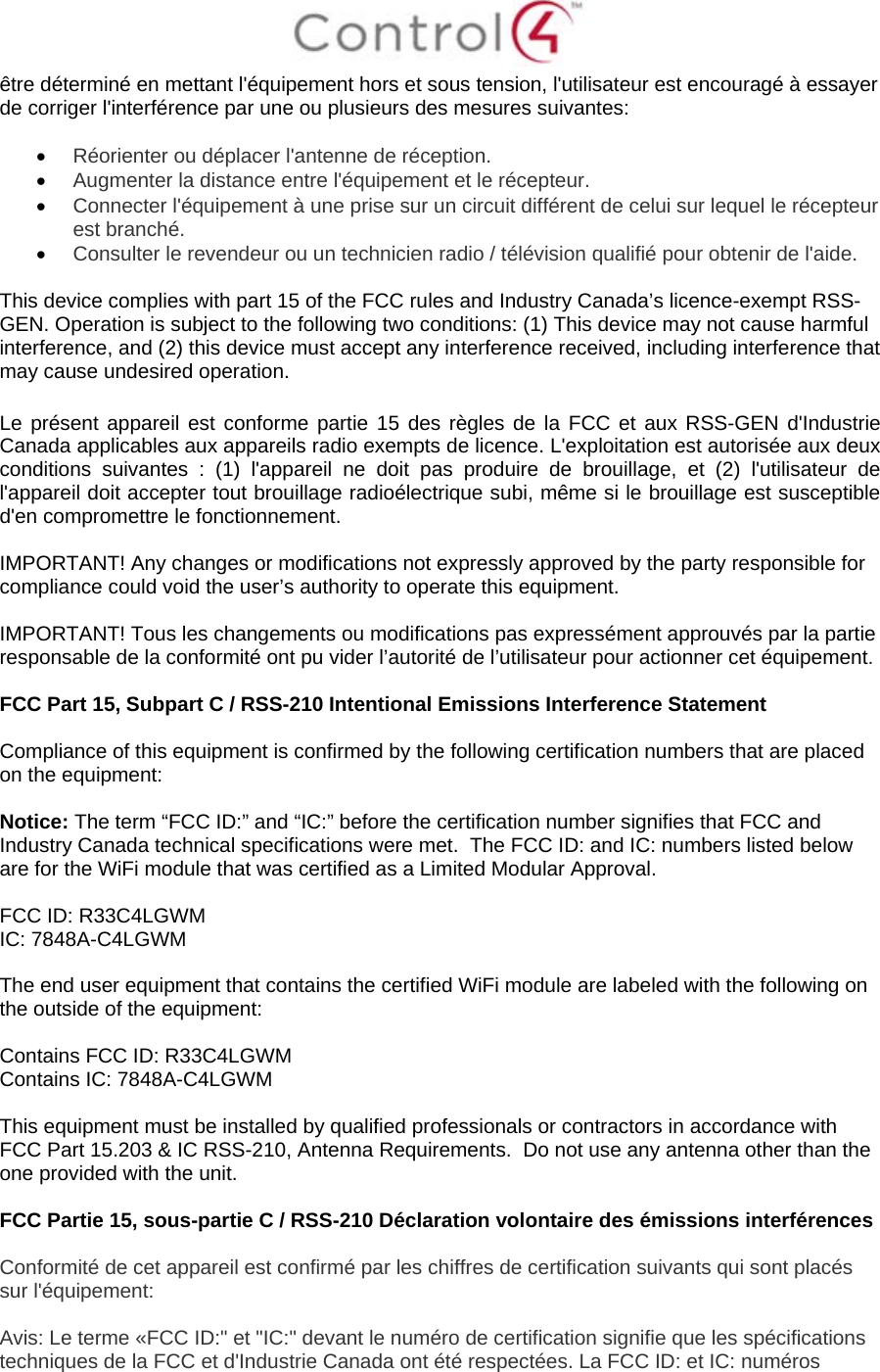  être déterminé en mettant l&apos;équipement hors et sous tension, l&apos;utilisateur est encouragé à essayer de corriger l&apos;interférence par une ou plusieurs des mesures suivantes:   Réorienter ou déplacer l&apos;antenne de réception.  Augmenter la distance entre l&apos;équipement et le récepteur.  Connecter l&apos;équipement à une prise sur un circuit différent de celui sur lequel le récepteur est branché.  Consulter le revendeur ou un technicien radio / télévision qualifié pour obtenir de l&apos;aide.  This device complies with part 15 of the FCC rules and Industry Canada’s licence-exempt RSS-GEN. Operation is subject to the following two conditions: (1) This device may not cause harmful interference, and (2) this device must accept any interference received, including interference that may cause undesired operation.  Le présent appareil est conforme partie 15 des règles de la FCC et aux RSS-GEN d&apos;Industrie Canada applicables aux appareils radio exempts de licence. L&apos;exploitation est autorisée aux deux conditions suivantes : (1) l&apos;appareil ne doit pas produire de brouillage, et (2) l&apos;utilisateur de l&apos;appareil doit accepter tout brouillage radioélectrique subi, même si le brouillage est susceptible d&apos;en compromettre le fonctionnement.  IMPORTANT! Any changes or modifications not expressly approved by the party responsible for compliance could void the user’s authority to operate this equipment.  IMPORTANT! Tous les changements ou modifications pas expressément approuvés par la partie responsable de la conformité ont pu vider l’autorité de l’utilisateur pour actionner cet équipement.  FCC Part 15, Subpart C / RSS-210 Intentional Emissions Interference Statement  Compliance of this equipment is confirmed by the following certification numbers that are placed on the equipment:  Notice: The term “FCC ID:” and “IC:” before the certification number signifies that FCC and Industry Canada technical specifications were met.  The FCC ID: and IC: numbers listed below are for the WiFi module that was certified as a Limited Modular Approval.  FCC ID: R33C4LGWM IC: 7848A-C4LGWM  The end user equipment that contains the certified WiFi module are labeled with the following on the outside of the equipment:  Contains FCC ID: R33C4LGWM Contains IC: 7848A-C4LGWM  This equipment must be installed by qualified professionals or contractors in accordance with FCC Part 15.203 &amp; IC RSS-210, Antenna Requirements.  Do not use any antenna other than the one provided with the unit.  FCC Partie 15, sous-partie C / RSS-210 Déclaration volontaire des émissions interférences  Conformité de cet appareil est confirmé par les chiffres de certification suivants qui sont placés sur l&apos;équipement:  Avis: Le terme «FCC ID:&quot; et &quot;IC:&quot; devant le numéro de certification signifie que les spécifications techniques de la FCC et d&apos;Industrie Canada ont été respectées. La FCC ID: et IC: numéros 