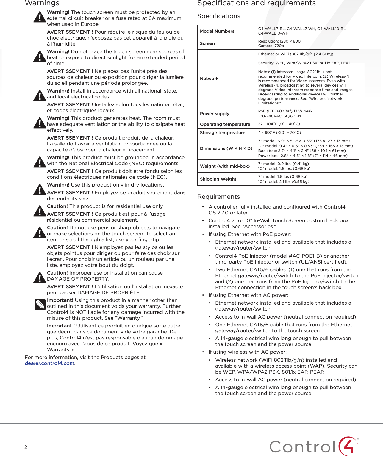 2WarningsWarning! The touch screen must be protected by an external circuit breaker or a fuse rated at 6A maximum when used in Europe.AVERTISSEMENT ! Pour réduire le risque du feu ou de choc électrique, n’exposez pas cet appareil à la pluie ou à l’humidité.Warning! Do not place the touch screen near sources of heat or expose to direct sunlight for an extended period of time.AVERTISSEMENT ! Ne placez pas l’unité près des sources de chaleur ou exposition pour diriger la lumière du soleil pendant une période prolongée.Warning! Install in accordance with all national, state, and local electrical codes.AVERTISSEMENT ! Installez selon tous les national, état, et codes électriques locaux.Warning! This product generates heat. The room must have adequate ventilation or the ability to dissipate heat eectively.AVERTISSEMENT ! Ce produit produit de la chaleur. La salle doit avoir à ventilation proportionnée ou la capacité d’absorber la chaleur ecacement.Warning! This product must be grounded in accordance with the National Electrical Code (NEC) requirements.AVERTISSEMENT ! Ce produit doit être fondu selon les conditions électriques nationales de code (NEC).Warning! Use this product only in dry locations.AVERTISSEMENT ! Employez ce produit seulement dans des endroits secs.Caution! This product is for residential use only.AVERTISSEMENT ! Ce produit est pour à l’usage résidentiel ou commercial seulement.Caution! Do not use pens or sharp objects to navigate or make selections on the touch screen. To select an item or scroll through a list, use your ﬁngertip.AVERTISSEMENT ! N’employez pas les stylos ou les objets pointus pour diriger ou pour faire des choix sur l’écran. Pour choisir un article ou un rouleau par une liste, employez votre bout du doigt.Caution! Improper use or installation can cause DAMAGE OF PROPERTY.AVERTISSEMENT ! L’utilisation ou l’installation inexacte peut causer DAMAGE DE PROPRIÉTÉ.Important! Using this product in a manner other than outlined in this document voids your warranty. Further, Control4 is NOT liable for any damage incurred with the misuse of this product. See “Warranty.”Important ! Utilisant ce produit en quelque sorte autre que décrit dans ce document vide votre garantie. De plus, Control4 n’est pas responsable d’aucun dommage encouru avec l’abus de ce produit. Voyez que « Warranty. »For more information, visit the Products pages at  dealer.control4.com.Speciﬁcations and requirementsSpeciﬁcationsModel Numbers C4-WALL7-BL, C4-WALL7-WH, C4-WALL10-BL, C4-WALL10-WHScreen Resolution: 1280 × 800Camera: 720pNetworkEthernet or WiFi (802.11b/g/n [2.4 GHz])Security: WEP, WPA/WPA2 PSK, 801.1x EAP, PEAP Notes: (1) Intercom usage. 802.11b is not recommended for Video Intercom. (2) Wireless-N is recommended for Video Intercom. Even with Wireless-N, broadcasting to several devices will degrade Video Intercom response time and images. Broadcasting to additional devices will further degrade performance. See “Wireless Network Limitations.”Power supply PoE (IEEE802.3af) 13 W peak100-240VAC, 50/60 HzOperating temperature 32 ~ 104˚F (0˚ ~ 40˚C)Storage temperature 4 ~ 158˚F (-20˚ ~ 70˚C)Dimensions (W × H × D)7&quot; model: 6.9&quot; × 5.0&quot; × 0.53&quot; (175 × 127 × 13 mm)10&quot; model: 9.4&quot; × 6.5&quot; × 0.53&quot; (239 × 165 × 13 mm)Back box: 2.7&quot; × 4.1&quot; × 2.4&quot; (68 × 104 × 61 mm)Power box: 2.8&quot; × 4.5&quot; × 1.8&quot; (71 × 114 × 46 mm)Weight (with mid-box) 7&quot; model: 0.9 lbs. (0.41 kg)10&quot; model: 1.5 lbs. (0.68 kg)Shipping Weight 7&quot; model: 1.5 lbs (0.68 kg)10&quot; model: 2.1 lbs (0.95 kg)Requirements•  A controller fully installed and conﬁgured with Control4 OS2.7.0 or later.•  Control4 7&quot; or 10&quot; In-Wall Touch Screen custom back box installed. See “Accessories.”•  If using Ethernet with PoE power:•  Ethernet network installed and available that includes a gateway/router/switch•  Control4 PoE Injector (model #AC-POE1-B) or another third-party PoE Injector or switch (UL/ANSI certiﬁed).•  Two Ethernet CAT5/6 cables: (1) one that runs from the Ethernet gateway/router/switch to the PoE Injector/switch and (2) one that runs from the PoE Injector/switch to the Ethernet connection in the touch screen’s back box.•  If using Ethernet with AC power:•  Ethernet network installed and available that includes a gateway/router/switch•  Access to in-wall AC power (neutral connection required)•  One Ethernet CAT5/6 cable that runs from the Ethernet gateway/router/switch to the touch screen•  A 14-gauge electrical wire long enough to pull between the touch screen and the power source•  If using wireless with AC power:•  Wireless network (WiFi 802.11b/g/n) installed and available with a wireless access point (WAP). Security can be WEP, WPA/WPA2 PSK, 801.1x EAP, PEAP.•  Access to in-wall AC power (neutral connection required)•  A 14-gauge electrical wire long enough to pull between the touch screen and the power source