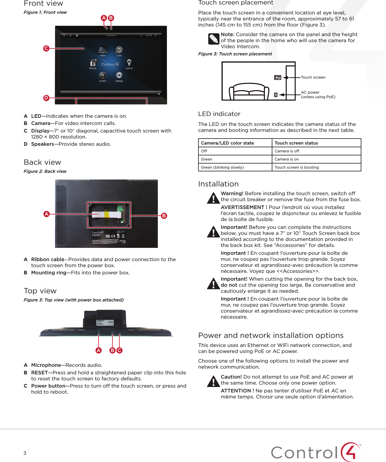 3Front viewFigure 1: Front viewCBADA  LED—Indicates when the camera is on.B  Camera—For video intercom calls.C  Display—7&quot; or 10&quot; diagonal, capacitive touch screen with  1280 × 800 resolution.D  Speakers—Provide stereo audio.Back viewFigure 2: Back viewABA  Ribbon cable-Provides data and power connection to the touch screen from the power box.B  Mounting ring—Fits into the power box.Top viewFigure 3: Top view (with power box attached)A CBA  Microphone—Records audio.B  RESET—Press and hold a straightened paper clip into this hole to reset the touch screen to factory defaults.C  Power button—Press to turn off the touch screen, or press and hold to reboot.Touch screen placementPlace the touch screen in a convenient location at eye level, typically near the entrance of the room, approximately 57 to 61 inches (145 cm to 155 cm) from the ﬂoor (Figure 3).Note: Consider the camera on the panel and the height of the people in the home who will use the camera for Video Intercom.Figure 3: Touch screen placementLED indicatorThe LED on the touch screen indicates the camera status of the camera and booting information as described in the next table.Camera/LED color state Touch screen statusO Camera is oGreen Camera is onGreen (blinking slowly) Touch screen is bootingInstallationWarning! Before installing the touch screen, switch o the circuit breaker or remove the fuse from the fuse box.AVERTISSEMENT ! Pour l’endroit où vous installez l’écran tactile, coupez le disjoncteur ou enlevez le fusible de la boîte de fusible.Important! Before you can complete the instructions below, you must have a 7&quot; or 10&quot; Touch Screen back box installed according to the documentation provided in the back box kit. See “Accessories” for details.Important ! En coupant l’ouverture pour la boîte de mur, ne coupez pas l’ouverture trop grande. Soyez conservateur et agrandissez-avec précaution la comme nécessaire. Voyez que &lt;&lt;Accessories&gt;&gt;.Important! When cutting the opening for the back box, do not cut the opening too large. Be conservative and cautiously enlarge it as needed.Important ! En coupant l’ouverture pour la boîte de mur, ne coupez pas l’ouverture trop grande. Soyez conservateur et agrandissez-avec précaution la comme nécessaire.Power and network installation optionsThis device uses an Ethernet or WiFi network connection, and can be powered using PoE or AC power. Choose one of the following options to install the power and network communication.Caution! Do not attempt to use PoE and AC power at the same time. Choose only one power option.ATTENTION ! Ne pas tenter d’utiliser PoE et AC en même temps. Choisir une seule option d’alimentation.Touch screenAC power  (unless using PoE)