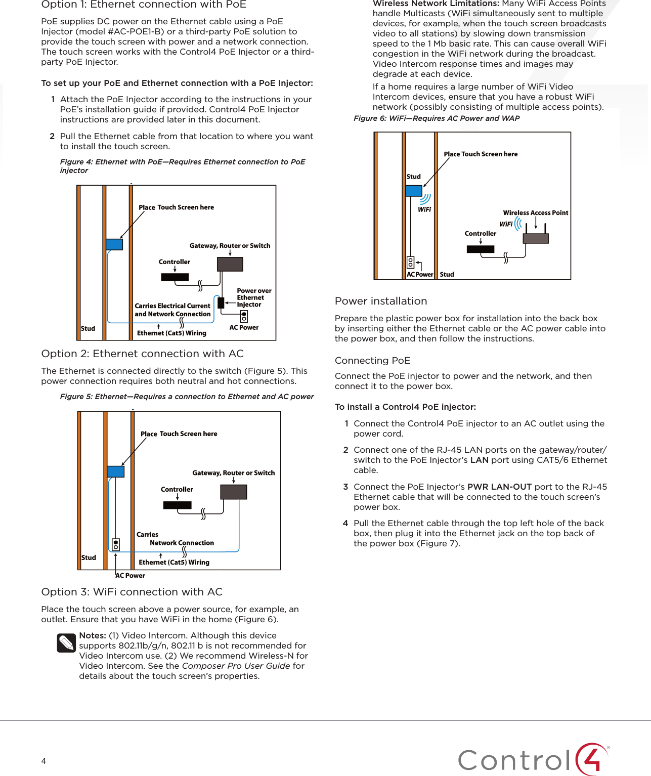 4Option 1: Ethernet connection with PoEPoE supplies DC power on the Ethernet cable using a PoE Injector (model #AC-POE1-B) or a third-party PoE solution to provide the touch screen with power and a network connection. The touch screen works with the Control4 PoE Injector or a third-party PoE Injector. To set up your PoE and Ethernet connection with a PoE Injector:1  Attach the PoE Injector according to the instructions in your PoE’s installation guide if provided. Control4 PoE Injector instructions are provided later in this document.2  Pull the Ethernet cable from that location to where you want to install the touch screen.Figure 4: Ethernet with PoE—Requires Ethernet connection to PoE injectorOption 2: Ethernet connection with ACThe Ethernet is connected directly to the switch (Figure 5). This power connection requires both neutral and hot connections.Figure 5: Ethernet—Requires a connection to Ethernet and AC powerOption 3: WiFi connection with ACPlace the touch screen above a power source, for example, an outlet. Ensure that you have WiFi in the home (Figure 6).Notes: (1) Video Intercom. Although this device supports 802.11b/g/n, 802.11 b is not recommended for Video Intercom use. (2) We recommend Wireless-N for Video Intercom. See the Composer Pro User Guide for details about the touch screen’s properties.Wireless Network Limitations: Many WiFi Access Points handle Multicasts (WiFi simultaneously sent to multiple devices, for example, when the touch screen broadcasts video to all stations) by slowing down transmission speed to the 1 Mb basic rate. This can cause overall WiFi congestion in the WiFi network during the broadcast. Video Intercom response times and images may degrade at each device. If a home requires a large number of WiFi Video Intercom devices, ensure that you have a robust WiFi network (possibly consisting of multiple access points).Figure 6: WiFi—Requires AC Power and WAPPower installationPrepare the plastic power box for installation into the back box by inserting either the Ethernet cable or the AC power cable into the power box, and then follow the instructions.Connecting PoEConnect the PoE injector to power and the network, and then connect it to the power box.To install a Control4 PoE injector:1  Connect the Control4 PoE injector to an AC outlet using the power cord. 2  Connect one of the RJ-45 LAN ports on the gateway/router/switch to the PoE Injector’s LAN port using CAT5/6 Ethernet cable.3  Connect the PoE Injector’s PWR LAN-OUT port to the RJ-45 Ethernet cable that will be connected to the touch screen’s power box.4  Pull the Ethernet cable through the top left hole of the back box, then plug it into the Ethernet jack on the top back of the power box (Figure 7).