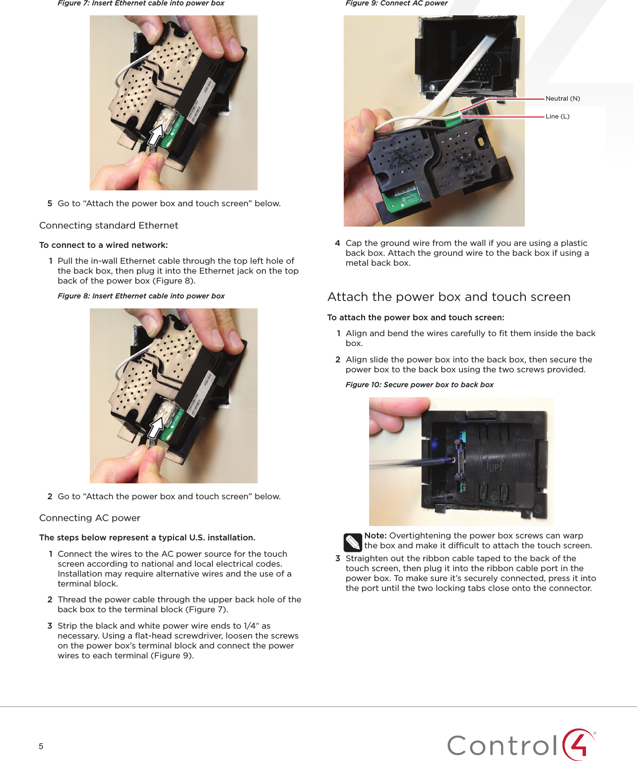 5Figure 7: Insert Ethernet cable into power box5  Go to “Attach the power box and touch screen” below.Connecting standard EthernetTo connect to a wired network:1  Pull the in-wall Ethernet cable through the top left hole of the back box, then plug it into the Ethernet jack on the top back of the power box (Figure 8).Figure 8: Insert Ethernet cable into power box2  Go to “Attach the power box and touch screen” below.Connecting AC powerThe steps below represent a typical U.S. installation. 1  Connect the wires to the AC power source for the touch screen according to national and local electrical codes. Installation may require alternative wires and the use of a terminal block.2  Thread the power cable through the upper back hole of the back box to the terminal block (Figure 7).3  Strip the black and white power wire ends to 1/4&quot; as necessary. Using a ﬂat-head screwdriver, loosen the screws on the power box’s terminal block and connect the power wires to each terminal (Figure 9). Figure 9: Connect AC power4  Cap the ground wire from the wall if you are using a plastic back box. Attach the ground wire to the back box if using a metal back box.Attach the power box and touch screenTo attach the power box and touch screen:1  Align and bend the wires carefully to ﬁt them inside the back box.2  Align slide the power box into the back box, then secure the power box to the back box using the two screws provided.Figure 10: Secure power box to back boxNote: Overtightening the power box screws can warp the box and make it dicult to attach the touch screen.3  Straighten out the ribbon cable taped to the back of the touch screen, then plug it into the ribbon cable port in the power box. To make sure it’s securely connected, press it into the port until the two locking tabs close onto the connector.Neutral (N)Line (L)