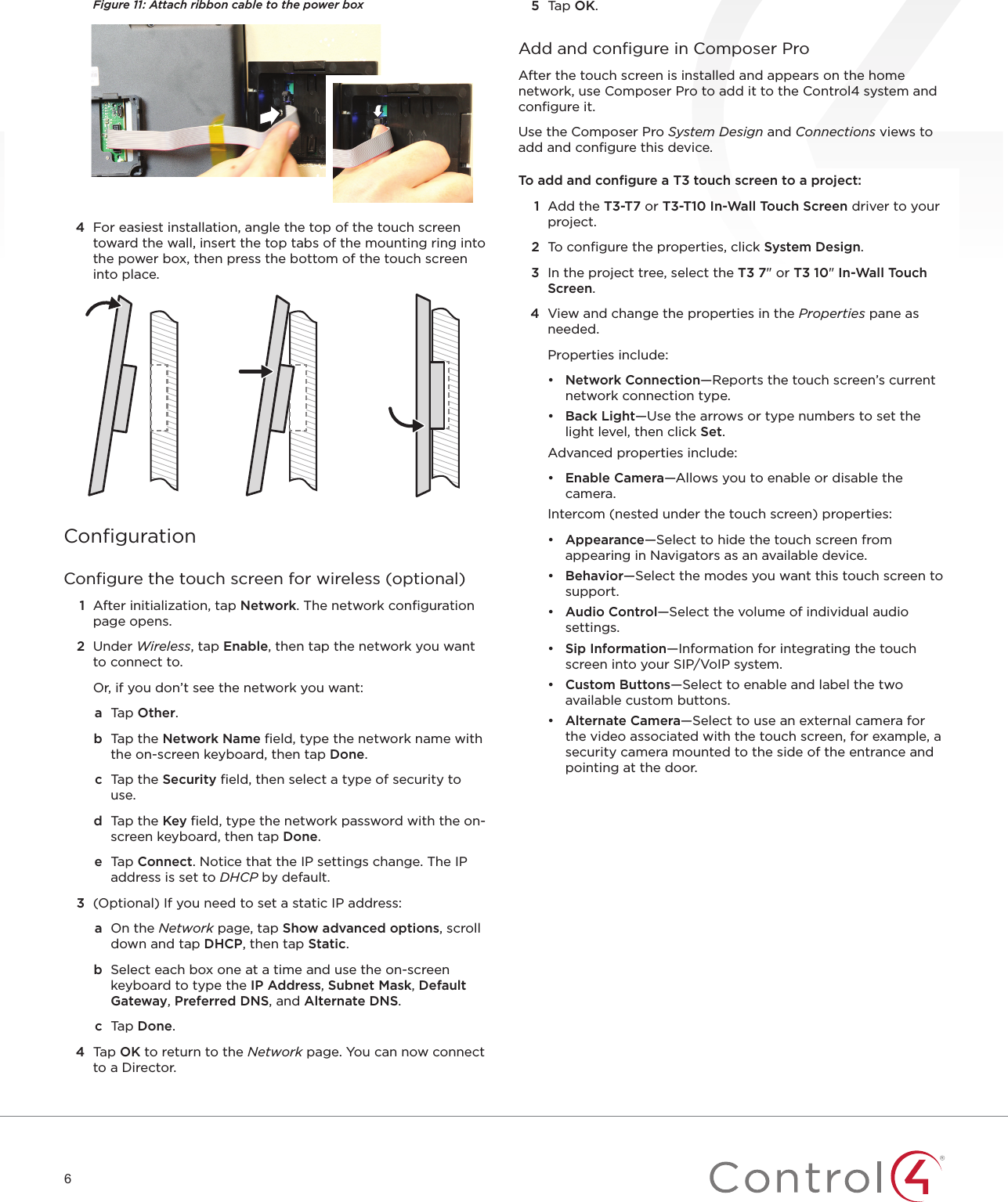 6Figure 11: Attach ribbon cable to the power box4  For easiest installation, angle the top of the touch screen toward the wall, insert the top tabs of the mounting ring into the power box, then press the bottom of the touch screen into place. ConﬁgurationConﬁgure the touch screen for wireless (optional)1  After initialization, tap Network. The network conﬁguration page opens.2  Under Wireless, tap Enable, then tap the network you want to connect to.Or, if you don’t see the network you want:a  Tap Other.b  Tap the Network Name ﬁeld, type the network name with the on-screen keyboard, then tap Done.c  Tap the Security ﬁeld, then select a type of security to use.d  Tap the Key ﬁeld, type the network password with the on-screen keyboard, then tap Done.e  Tap Connect. Notice that the IP settings change. The IP address is set to DHCP by default. 3  (Optional) If you need to set a static IP address:a  On the Network page, tap Show advanced options, scroll down and tap DHCP, then tap Static.b  Select each box one at a time and use the on-screen keyboard to type the IP Address, Subnet Mask, Default Gateway, Preferred DNS, and Alternate DNS. c  Tap Done.4  Tap OK to return to the Network page. You can now connect to a Director.5  Tap OK.Add and conﬁgure in Composer ProAfter the touch screen is installed and appears on the home network, use Composer Pro to add it to the Control4 system and conﬁgure it. Use the Composer Pro System Design and Connections views to add and conﬁgure this device.To add and conﬁgure a T3 touch screen to a project:1  Add the T3-T7 or T3-T10 In-Wall Touch Screen driver to your project.2  To conﬁgure the properties, click System Design.3  In the project tree, select the T3 7&quot; or T3 10&quot; In-Wall Touch Screen.4  View and change the properties in the Properties pane as needed.Properties include:•  Network Connection—Reports the touch screen’s current network connection type.•  Back Light—Use the arrows or type numbers to set the light level, then click Set.Advanced properties include:•  Enable Camera—Allows you to enable or disable the camera.Intercom (nested under the touch screen) properties:•  Appearance—Select to hide the touch screen from appearing in Navigators as an available device.•  Behavior—Select the modes you want this touch screen to support.•  Audio Control—Select the volume of individual audio settings.•  Sip Information—Information for integrating the touch screen into your SIP/VoIP system.•  Custom Buttons—Select to enable and label the two available custom buttons.•  Alternate Camera—Select to use an external camera for the video associated with the touch screen, for example, a security camera mounted to the side of the entrance and pointing at the door.