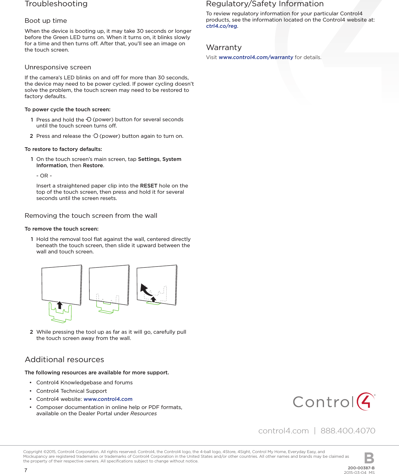 7200-00387-B2015-03-04  MSCopyright ©2015, Control4 Corporation. All rights reserved. Control4, the Control4 logo, the 4-ball logo, 4Store, 4Sight, Control My Home, Everyday Easy, and Mockupancy are registered trademarks or trademarks of Control4 Corporation in the United States and/or other countries. All other names and brands may be claimed as the property of their respective owners. All speciﬁcations subject to change without notice. BTroubleshootingBoot up timeWhen the device is booting up, it may take 30 seconds or longer before the Green LED turns on. When it turns on, it blinks slowly for a time and then turns o. After that, you’ll see an image on the touch screen.Unresponsive screenIf the camera’s LED blinks on and o for more than 30 seconds, the device may need to be power cycled. If power cycling doesn’t solve the problem, the touch screen may need to be restored to factory defaults.To power cycle the touch screen:1  Press and hold the   (power) button for several seconds until the touch screen turns o. 2  Press and release the   (power) button again to turn on.To restore to factory defaults:1  On the touch screen’s main screen, tap Settings, System Information, then Restore.- OR -Insert a straightened paper clip into the RESET hole on the top of the touch screen, then press and hold it for several seconds until the screen resets.Removing the touch screen from the wallTo remove the touch screen:1  Hold the removal tool ﬂat against the wall, centered directly beneath the touch screen, then slide it upward between the wall and touch screen.2  While pressing the tool up as far as it will go, carefully pull the touch screen away from the wall.Additional resourcesThe following resources are available for more support.•  Control4 Knowledgebase and forums•  Control4 Technical Support•  Control4 website: www.control4.com•  Composer documentation in online help or PDF formats, available on the Dealer Portal under ResourcesRegulatory/Safety InformationTo review regulatory information for your particular Control4 products, see the information located on the Control4 website at:  ctrl4.co/reg.WarrantyVisit www.control4.com/warranty for details.control4.com  |  888.400.4070