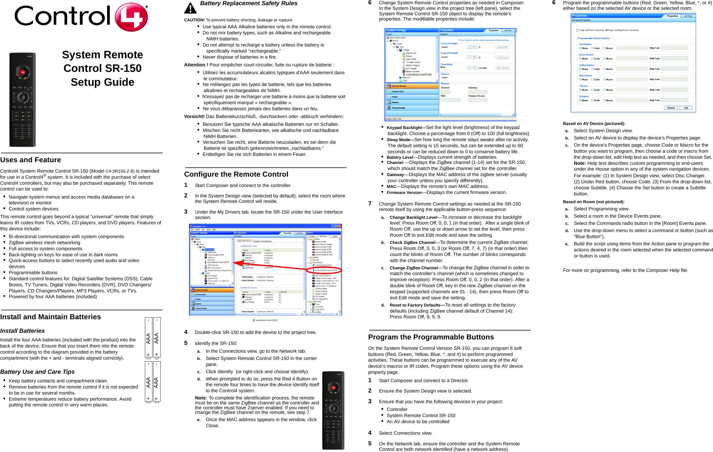                                                                                                                                                                                                                    System Remote Control SR-150Setup GuideUses and FeatureControl4 System Remote Control SR-150 (Model C4-SR150-Z-B) is intended for use in a Control4® system. It is included with the purchase of select Control4 controllers, but may also be purchased separately. This remote control can be used to: •Navigate system menus and access media databases on a television or monitor•Control system devicesThis remote control goes beyond a typical “universal” remote that simply learns IR codes from TVs, VCRs, CD players, and DVD players. Features of this device include:•Bi-directional communication with system components•ZigBee wireless mesh networking •Full access to system components•Back-lighting on keys for ease of use in dark rooms•Quick-access buttons to select recently used audio and video devices•Programmable buttons•Standard control features for: Digital Satellite Systems (DSS), Cable Boxes, TV Tuners, Digital Video Recorders (DVR), DVD Changers/Players, CD Changers/Players, MP3 Players, VCRs, or TVs.•Powered by four AAA batteries (included)Install and Maintain BatteriesInstall BatteriesInstall the four AAA batteries (included with the product) into the back of the device. Ensure that you insert them into the remote control according to the diagram provided in the battery compartment (with the + and - terminals aligned correctly).Battery Use and Care Tips •Keep battery contacts and compartment clean. •Remove batteries from the remote control if it is not expected to be in use for several months.•Extreme temperatures reduce battery performance. Avoid putting the remote control in very warm places. Battery Replacement Safety RulesCAUTION! To prevent battery shorting, leakage or rupture: •  Use typical AAA Alkaline batteries only in the remote control. •  Do not mix battery types, such as Alkaline and rechargeable       NiMH batteries. •  Do not attempt to recharge a battery unless the battery is   specifically marked “rechargeable.”•  Never dispose of batteries in a fire. Attention ! Pour empêcher court-circuiter, fuite ou rupture de batterie :•  Utilisez les accumulateurs alcalins typiques d&apos;AAA seulement dans le commutateur. •  Ne mélangez pas les types de batterie, tels que les batteries alkalines et rechargeables de NiMH.•  N&apos;essayez pas de recharger une batterie à moins que la batterie soit spécifiquement marqué « rechargeable ».•  Ne vous débarassez jamais des batteries dans un feu. Vorsicht! Das Batteriekurzschluß, -durchsickern oder -abbruch verhindern: •  Benutzen Sie typische AAA alkalische Batterien nur im Schalter.•  Mischen Sie nicht Batteriearten, wie alkalische und nachladbare NiMH Batterien. •  Versuchen Sie nicht, eine Batterie neuzuladen, es sei denn die Batterie ist spezifisch gekennzeichnetes „nachladbares.“ •  Entledigen Sie nie sich Batterien in einem Feuer. Configure the Remote Control1   Start Composer and connect to the controller.2   In the System Design view (selected by default), select the room where the System Remote Control will reside. 3   Under the My Drivers tab, locate the SR-150 under the User Interface section.4   Double-click SR-150 to add the device to the project tree. 5   Identify the SR-150:a. In the Connections view, go to the Network tab.b. Select System Remote Control SR-150 in the center pane.c. Click Identify  (or right-click and choose Identify).d. When prompted to do so, press the Red 4 Button on the remote four times to have the device identify itself to the Control4 system. Note: To complete the identification process, the remote must be on the same ZigBee channel as the controller and the controller must have Zserver enabled. If you need to change the ZigBee channel on the remote, see step 7.e. Once the MAC address appears in the window, click Close.6   Change System Remote Control properties as needed in Composer: In the System Design view in the project tree (left pane), select the System Remote Control SR-150 object to display the remote’s properties. The modifiable properties include:•  Keypad Backlight—Set the light level (brightness) of the keypad backlight. Choose a percentage from 0 (Off) to 100 (full brightness).•  Sleep Mode—Set how long the remote stays awake after no activity. The default setting is 15 seconds, but can be extended up to 60 seconds or can be reduced down to 0 to conserve battery life.•  Battery Level—Displays current strength of batteries.•  Channel —Displays the ZigBee channel (1-14) set for the SR-150, which should match the ZigBee channel set for the controller.•  Gateway—Displays the MAC address of the zigbee server (usually your controller unless you specify differently).•  MAC—Displays the remote’s own MAC address.•  Firmware Version—Displays the current firmware version.7   Change System Remote Control settings as needed at the SR-150 remote itself by using the applicable button-press sequence:a. Change Backlight Level—To increase or decrease the backlight level: Press Room Off, 0, 0, 1 (in that order).  After a single blink of Room Off, use the up or down arrow to set the level, then press Room Off to exit Edit mode and save the setting.b. Check ZigBee Channel—To determine the current ZigBee channel: Press Room Off, 0, 0, 3 (or Room Off, 7, 4, 7) (in that order) then count the blinks of Room Off. The number of blinks corresponds with the channel number. c. Change ZigBee Channel—To change the ZigBee channel in order to match the controller’s channel (which is sometimes changed to improve reception): Press Room Off, 0, 0, 2 (in that order). After a double blink of Room Off, key in the new ZigBee channel on the keypad (supported channels are 01 - 14), then press Room Off to exit Edit mode and save the setting. d. Reset to Factory Defaults—To reset all settings to the factory defaults (including ZigBee channel default of Channel 14): Press Room Off, 9, 9, 9.Program the Programmable ButtonsOn the System Remote Control Version SR-150, you can program 6 soft buttons (Red, Green, Yellow, Blue, *, and #) to perform programmed activities. These buttons can be programmed to execute any of the AV device’s macros or IR codes. Program these options using the AV device property page. 1   Start Composer and connect to a Director.2   Ensure the System Design view is selected. 3   Ensure that you have the following devices in your project: •  Controller•  System Remote Control SR-150•  An AV device to be controlled4   Select Connections view. 5   On the Network tab, ensure the controller and the System Remote Control are both network identified (have a network address).6   Program the programmable buttons (Red, Green, Yellow, Blue, *, or #) either based on the selected AV device or the selected room.  Based on AV Device (pictured): a. Select System Design view. b. Select an AV device to display the device’s Properties page. c. On the device’s Properties page, choose Code or Macro for the button you want to program, then choose a code or macro from the drop-down list, edit Help text as needed, and then choose Set.  Note: Help text describes custom programming to end-users under the House option in any of the system navigation devices.For example: (1) In System Design view, select Disc Changer. (2) Under Red button, choose Code. (3) From the drop-down list, choose Subtitle. (4) Choose the Set button to create a Subtitle button.Based on Room (not pictured): a. Select Programming view.b. Select a room in the Device Events pane.c. Select the Commands radio button in the [Room] Events pane.d. Use the drop-down menu to select a command or button (such as “Blue Button”).e. Build the script using items from the Action pane to program the actions desired in the room selected when the selected command or button is used. For more on programming, refer to the Composer Help file.+      AAA        - +      AAA        -+      AAA        -+      AAA        -  150  150