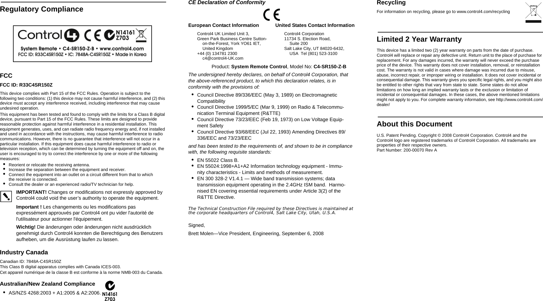                                                                                                                                                                                                                    Regulatory ComplianceFCC FCC ID: R33C4SR150ZThis device complies with Part 15 of the FCC Rules. Operation is subject to the following two conditions: (1) this device may not cause harmful interference, and (2) this device must accept any interference received, including interference that may cause undesired operation.This equipment has been tested and found to comply with the limits for a Class B digital device, pursuant to Part 15 of the FCC Rules. These limits are designed to provide reasonable protection against harmful interference in a residential installation. This equipment generates, uses, and can radiate radio frequency energy and, if not installed and used in accordance with the instructions, may cause harmful interference to radio communications. However, there is no guarantee that interference will not occur in a particular installation. If this equipment does cause harmful interference to radio or television reception, which can be determined by turning the equipment off and on, the user is encouraged to try to correct the interference by one or more of the following measures:•Reorient or relocate the receiving antenna.•Increase the separation between the equipment and receiver.•Connect the equipment into an outlet on a circuit different from that to which the receiver is connected.•Consult the dealer or an experienced radio/TV technician for help.IMPORTANT! Changes or modifications not expressly approved by Control4 could void the user’s authority to operate the equipment.Important ! Les changements ou les modifications pas expressément approuvés par Control4 ont pu vider l&apos;autorité de l&apos;utilisateur pour actionner l&apos;équipement.Wichtig! Die änderungen oder änderungen nicht ausdrücklich genehmigt durch Control4 konnten die Berechtigung des Benutzers aufheben, um die Ausrüstung laufen zu lassen.Industry Canada Canadian ID: 7848A-C4SR150ZThis Class B digital apparatus complies with Canada ICES-003.Cet appareil numérique de la classe B est conforme à la norme NMB-003 du Canada.Australian/New Zealand Compliance•AS/NZS 4268:2003 + A1:2005 &amp; A2:2006.CE Declaration of Conformity                 Product: System Remote Control, Model No: C4-SR150-Z-BThe undersigned hereby declares, on behalf of Control4 Corporation, that the above-referenced product, to which this declaration relates, is in conformity with the provisions of:•Council Directive 89/336/EEC (May 3, 1989) on Electromagnetic Compatibility•Council Directive 1999/5/EC (Mar 9, 1999) on Radio &amp; Telecommu-nication Terminal Equipment (R&amp;TTE)•Council Directive 73/23/EEC (Feb 19, 1973) on Low Voltage Equip-ment Safety•Council Directive 93/68/EEC (Jul 22, 1993) Amending Directives 89/336/EEC and 73/23/EECand has been tested to the requirements of, and shown to be in compliance with, the following requisite standards:•EN 55022 Class B.•EN 55024:1998+A1+A2 Information technology equipment - Immu-nity characteristics - Limits and methods of measurement.•EN 300 328-2 V1.4.1 — Wide band transmission systems; data transmission equipment operating in the 2.4GHz ISM band.  Harmo-nised EN covering essential requirements under Article 3(2) of the R&amp;TTE Directive.The Technical Construction File required by these Directives is maintained at the corporate headquarters of Control4, Salt Lake City, Utah, U.S.A.Signed, Brett Molen—Vice President, Engineering, September 6, 2008RecyclingFor information on recycling, please go to www.control4.com/recyclingLimited 2 Year WarrantyThis device has a limited two (2) year warranty on parts from the date of purchase. Control4 will replace or repair any defective unit. Return unit to the place of purchase for replacement. For any damages incurred, the warranty will never exceed the purchase price of the device. This warranty does not cover installation, removal, or reinstallation cost. The warranty is not valid in cases where damage was incurred due to misuse, abuse, incorrect repair, or improper wiring or installation. It does not cover incidental or consequential damage. This warranty gives you specific legal rights, and you might also be entitled to other rights that vary from state to state. Some states do not allow limitations on how long an implied warranty lasts or the exclusion or limitation of incidental or consequential damages. In these cases, the above mentioned limitations might not apply to you. For complete warranty information, see http://www.control4.com/dealer/About this DocumentU.S. Patent Pending. Copyright © 2008 Control4 Corporation. Control4 and the Control4 logo are registered trademarks of Control4 Corporation. All trademarks are properties of their respective owners. Part Number: 200-00070 Rev AEuropean Contact InformationControl4 UK Limited Unit 3,Green Park Business Centre Sutton-on-the-Forest, York YO61 IET,  United Kingdom+44 (0) 134781 2300c4@control4-UK.comUnited States Contact InformationControl4 Corporation11734 S. Election Road, Suite 200Salt Lake City, UT 84020-6432, USA  Tel (801) 523-3100 