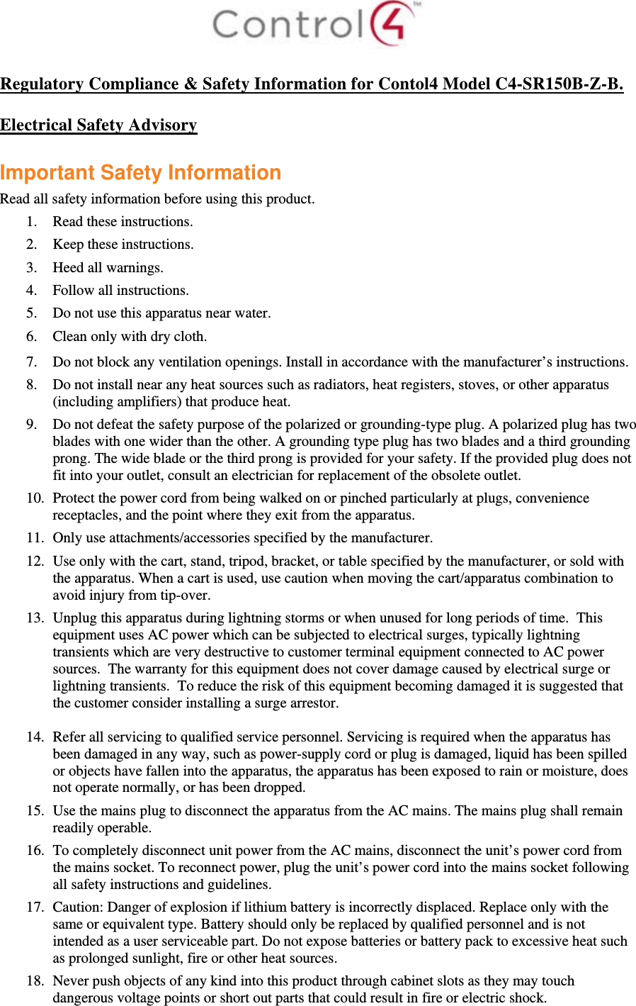   Regulatory Compliance &amp; Safety Information for Contol4 Model C4-SR150B-Z-B.  Electrical Safety Advisory  Important Safety Information Read all safety information before using this product. 1. Read these instructions.  2. Keep these instructions.  3. Heed all warnings.  4. Follow all instructions.  5. Do not use this apparatus near water.  6. Clean only with dry cloth.  7. Do not block any ventilation openings. Install in accordance with the manufacturer’s instructions.  8. Do not install near any heat sources such as radiators, heat registers, stoves, or other apparatus (including amplifiers) that produce heat. 9. Do not defeat the safety purpose of the polarized or grounding-type plug. A polarized plug has two blades with one wider than the other. A grounding type plug has two blades and a third grounding prong. The wide blade or the third prong is provided for your safety. If the provided plug does not fit into your outlet, consult an electrician for replacement of the obsolete outlet. 10. Protect the power cord from being walked on or pinched particularly at plugs, convenience receptacles, and the point where they exit from the apparatus. 11. Only use attachments/accessories specified by the manufacturer.  12. Use only with the cart, stand, tripod, bracket, or table specified by the manufacturer, or sold with the apparatus. When a cart is used, use caution when moving the cart/apparatus combination to avoid injury from tip-over. 13. Unplug this apparatus during lightning storms or when unused for long periods of time.  This equipment uses AC power which can be subjected to electrical surges, typically lightning transients which are very destructive to customer terminal equipment connected to AC power sources.  The warranty for this equipment does not cover damage caused by electrical surge or lightning transients.  To reduce the risk of this equipment becoming damaged it is suggested that the customer consider installing a surge arrestor.  14. Refer all servicing to qualified service personnel. Servicing is required when the apparatus has been damaged in any way, such as power-supply cord or plug is damaged, liquid has been spilled or objects have fallen into the apparatus, the apparatus has been exposed to rain or moisture, does not operate normally, or has been dropped. 15. Use the mains plug to disconnect the apparatus from the AC mains. The mains plug shall remain readily operable.  16. To completely disconnect unit power from the AC mains, disconnect the unit’s power cord from the mains socket. To reconnect power, plug the unit’s power cord into the mains socket following all safety instructions and guidelines. 17. Caution: Danger of explosion if lithium battery is incorrectly displaced. Replace only with the same or equivalent type. Battery should only be replaced by qualified personnel and is not intended as a user serviceable part. Do not expose batteries or battery pack to excessive heat such as prolonged sunlight, fire or other heat sources. 18. Never push objects of any kind into this product through cabinet slots as they may touch dangerous voltage points or short out parts that could result in fire or electric shock. 