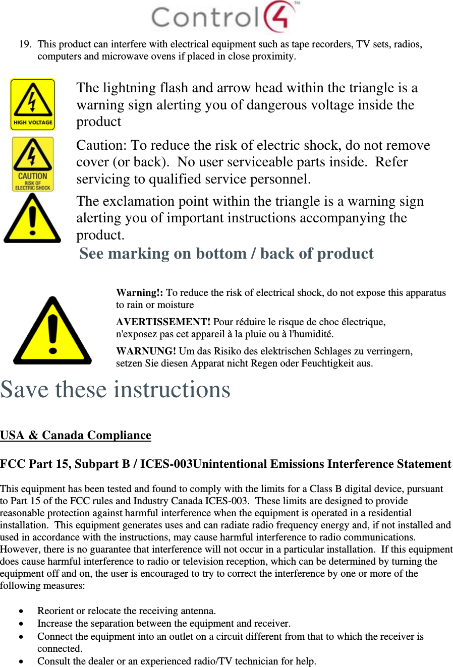  19. This product can interfere with electrical equipment such as tape recorders, TV sets, radios, computers and microwave ovens if placed in close proximity.   The lightning flash and arrow head within the triangle is a warning sign alerting you of dangerous voltage inside the product  Caution: To reduce the risk of electric shock, do not remove cover (or back).  No user serviceable parts inside.  Refer servicing to qualified service personnel.  The exclamation point within the triangle is a warning sign alerting you of important instructions accompanying the product. See marking on bottom / back of product    Warning!: To reduce the risk of electrical shock, do not expose this apparatus to rain or moisture AVERTISSEMENT! Pour réduire le risque de choc électrique, n&apos;exposez pas cet appareil à la pluie ou à l&apos;humidité. WARNUNG! Um das Risiko des elektrischen Schlages zu verringern, setzen Sie diesen Apparat nicht Regen oder Feuchtigkeit aus. Save these instructions   USA &amp; Canada Compliance  FCC Part 15, Subpart B / ICES-003Unintentional Emissions Interference Statement  This equipment has been tested and found to comply with the limits for a Class B digital device, pursuant to Part 15 of the FCC rules and Industry Canada ICES-003.  These limits are designed to provide reasonable protection against harmful interference when the equipment is operated in a residential installation.  This equipment generates uses and can radiate radio frequency energy and, if not installed and used in accordance with the instructions, may cause harmful interference to radio communications.  However, there is no guarantee that interference will not occur in a particular installation.  If this equipment does cause harmful interference to radio or television reception, which can be determined by turning the equipment off and on, the user is encouraged to try to correct the interference by one or more of the following measures:   Reorient or relocate the receiving antenna.  Increase the separation between the equipment and receiver.  Connect the equipment into an outlet on a circuit different from that to which the receiver is connected.  Consult the dealer or an experienced radio/TV technician for help.  