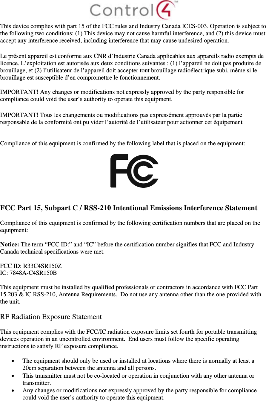  This device complies with part 15 of the FCC rules and Industry Canada ICES-003. Operation is subject to the following two conditions: (1) This device may not cause harmful interference, and (2) this device must accept any interference received, including interference that may cause undesired operation.  Le présent appareil est conforme aux CNR d’Industrie Canada applicables aux appareils radio exempts de licence. L’exploitation est autorisée aux deux conditions suivantes : (1) l’appareil ne doit pas produire de brouillage, et (2) l’utilisateur de l’appareil doit accepter tout brouillage radioélectrique subi, même si le brouillage est susceptible d’en compromettre le fonctionnement.  IMPORTANT! Any changes or modifications not expressly approved by the party responsible for compliance could void the user’s authority to operate this equipment.  IMPORTANT! Tous les changements ou modifications pas expressément approuvés par la partie responsable de la conformité ont pu vider l’autorité de l’utilisateur pour actionner cet équipement.   Compliance of this equipment is confirmed by the following label that is placed on the equipment:     FCC Part 15, Subpart C / RSS-210 Intentional Emissions Interference Statement  Compliance of this equipment is confirmed by the following certification numbers that are placed on the equipment:  Notice: The term “FCC ID:” and “IC” before the certification number signifies that FCC and Industry Canada technical specifications were met.  FCC ID: R33C4SR150Z IC: 7848A-C4SR150B   This equipment must be installed by qualified professionals or contractors in accordance with FCC Part 15.203 &amp; IC RSS-210, Antenna Requirements.  Do not use any antenna other than the one provided with the unit.  RF Radiation Exposure Statement  This equipment complies with the FCC/IC radiation exposure limits set fourth for portable transmitting devices operation in an uncontrolled environment.  End users must follow the specific operating instructions to satisfy RF exposure compliance.   The equipment should only be used or installed at locations where there is normally at least a 20cm separation between the antenna and all persons.  This transmitter must not be co-located or operation in conjunction with any other antenna or transmitter.  Any changes or modifications not expressly approved by the party responsible for compliance could void the user’s authority to operate this equipment.   