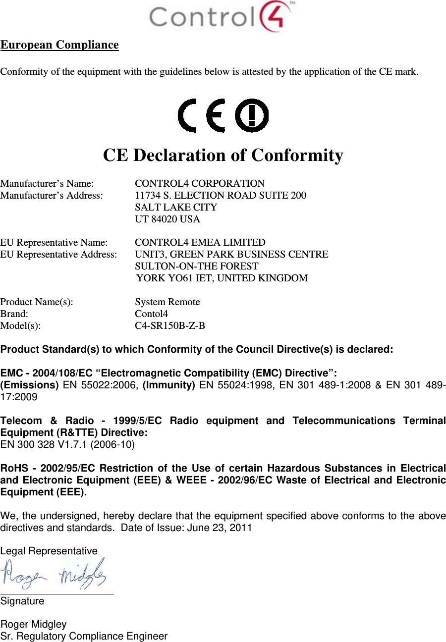  European Compliance  Conformity of the equipment with the guidelines below is attested by the application of the CE mark.    CE Declaration of Conformity  Manufacturer’s Name:  CONTROL4 CORPORATION  Manufacturer’s Address:   11734 S. ELECTION ROAD SUITE 200  SALT LAKE CITY  UT 84020 USA                          EU Representative Name:  CONTROL4 EMEA LIMITED EU Representative Address:  UNIT3, GREEN PARK BUSINESS CENTRE SULTON-ON-THE FOREST YORK YO61 IET, UNITED KINGDOM       Product Name(s):   System Remote  Brand:  Contol4     Model(s): C4-SR150B-Z-B  Product Standard(s) to which Conformity of the Council Directive(s) is declared:  EMC - 2004/108/EC “Electromagnetic Compatibility (EMC) Directive”: (Emissions) EN 55022:2006, (Immunity) EN 55024:1998, EN 301 489-1:2008 &amp; EN 301 489-17:2009  Telecom &amp; Radio - 1999/5/EC Radio equipment and Telecommunications Terminal Equipment (R&amp;TTE) Directive: EN 300 328 V1.7.1 (2006-10)  RoHS - 2002/95/EC Restriction of the Use of certain Hazardous Substances in Electrical and Electronic Equipment (EEE) &amp; WEEE - 2002/96/EC Waste of Electrical and Electronic Equipment (EEE).  We, the undersigned, hereby declare that the equipment specified above conforms to the above directives and standards.  Date of Issue: June 23, 2011  Legal Representative  Signature     Roger Midgley    Sr. Regulatory Compliance Engineer    