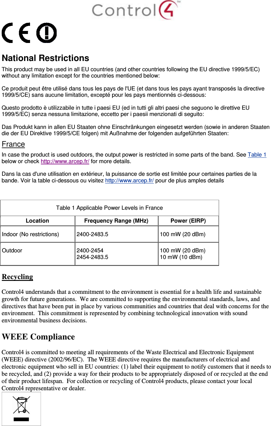    National Restrictions This product may be used in all EU countries (and other countries following the EU directive 1999/5/EC) without any limitation except for the countries mentioned below: Ce produit peut être utilisé dans tous les pays de l&apos;UE (et dans tous les pays ayant transposés la directive 1999/5/CE) sans aucune limitation, excepté pour les pays mentionnés ci-dessous: Questo prodotto è utilizzabile in tutte i paesi EU (ed in tutti gli altri paesi che seguono le direttive EU 1999/5/EC) senza nessuna limitazione, eccetto per i paesii menzionati di seguito: Das Produkt kann in allen EU Staaten ohne Einschränkungen eingesetzt werden (sowie in anderen Staaten die der EU Direktive 1999/5/CE folgen) mit Außnahme der folgenden aufgeführten Staaten: France In case the product is used outdoors, the output power is restricted in some parts of the band. See Table 1 below or check http://www.arcep.fr/ for more details. Dans la cas d&apos;une utilisation en extérieur, la puissance de sortie est limitée pour certaines parties de la bande. Voir la table ci-dessous ou visitez http://www.arcep.fr/ pour de plus amples details  Table 1 Applicable Power Levels in France Location  Frequency Range (MHz) Power (EIRP)Indoor (No restrictions)  2400-2483.5  100 mW (20 dBm) Outdoor  2400-2454 2454-2483.5  100 mW (20 dBm) 10 mW (10 dBm)  Recycling  Control4 understands that a commitment to the environment is essential for a health life and sustainable growth for future generations.  We are committed to supporting the environmental standards, laws, and directives that have been put in place by various communities and countries that deal with concerns for the environment.  This commitment is represented by combining technological innovation with sound environmental business decisions.  WEEE Compliance  Control4 is committed to meeting all requirements of the Waste Electrical and Electronic Equipment (WEEE) directive (2002/96/EC).  The WEEE directive requires the manufacturers of electrical and electronic equipment who sell in EU countries: (1) label their equipment to notify customers that it needs to be recycled, and (2) provide a way for their products to be appropriately disposed of or recycled at the end of their product lifespan.  For collection or recycling of Control4 products, please contact your local Control4 representative or dealer.  