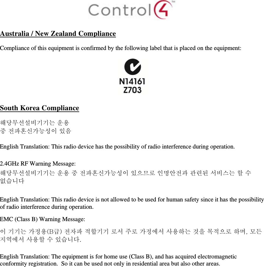   Australia / New Zealand Compliance  Compliance of this equipment is confirmed by the following label that is placed on the equipment:    South Korea Compliance  해당무선설비기기는 운용 중 전파혼신가능성이 있음  English Translation: This radio device has the possibility of radio interference during operation.  2.4GHz RF Warning Message: 해당무선설비기기는 운용 중 전파혼신가능성이 있으므로 인명안전과 관련된 서비스는 할 수 없습니다  English Translation: This radio device is not allowed to be used for human safety since it has the possibility of radio interference during operation. EMC (Class B) Warning Message: 이 기기는 가정용(B급) 전자파 적합기기 로서 주로 가정에서 사용하는 것을 목적으로 하며, 모든 지역에서 사용할 수 있습니다.  English Translation: The equipment is for home use (Class B), and has acquired electromagnetic conformity registration.  So it can be used not only in residential area but also other areas. 