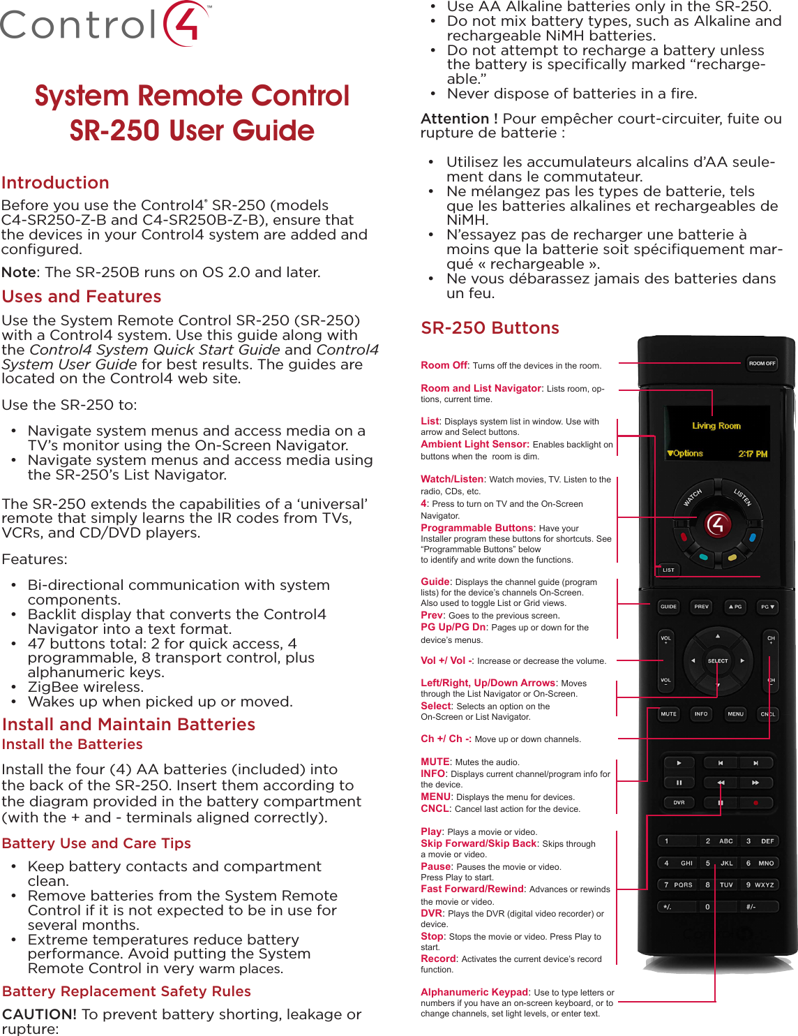 System Remote Control  SR-250 User GuideUses and FeaturesUse the System Remote Control SR-250 (SR-250) with a Control4 system. Use this guide along with the Control4 System Quick Start Guide and Control4 System User Guide for best results. The guides are located on the Control4 web site.Use the SR-250 to:•  Navigate system menus and access media on a TV’s monitor using the On-Screen Navigator.•  Navigate system menus and access media using the SR-250’s List Navigator. The SR-250 extends the capabilities of a ‘universal’ remote that simply learns the IR codes from TVs, VCRs, and CD/DVD players.Features:•  Bi-directional communication with system  components.•  Backlit display that converts the Control4  Navigator into a text format.•  47 buttons total: 2 for quick access, 4  programmable, 8 transport control, plus  alphanumeric keys.•  ZigBee wireless.•  Wakes up when picked up or moved. Before you use the Control4® SR-250 (models C4-SR250-Z-B and C4-SR250B-Z-B), ensure that the devices in your Control4 system are added and conﬁgured.  Note: The SR-250B runs on OS 2.0 and later.IntroductionSR-250 ButtonsInstall the BatteriesInstall the four (4) AA batteries (included) into the back of the SR-250. Insert them according to the diagram provided in the battery compartment (with the + and - terminals aligned correctly).Battery Use and Care Tips•  Keep battery contacts and compartment clean. •  Remove batteries from the System Remote Control if it is not expected to be in use for several months.•  Extreme temperatures reduce battery  performance. Avoid putting the System  Remote Control in very warm places.Install and Maintain BatteriesRoom Off: Turns off the devices in the room.Room and List Navigator: Lists room, op-tions, current time.List: Displays system list in window. Use with arrow and Select buttons.Ambient Light Sensor: Enables backlight on buttons when the  room is dim.Watch/Listen: Watch movies, TV. Listen to the radio, CDs, etc.4: Press to turn on TV and the On-Screen Navigator.Programmable Buttons: Have your Installer program these buttons for shortcuts. See “Programmable Buttons” below  to identify and write down the functions.Guide: Displays the channel guide (program lists) for the device’s channels On-Screen.  Also used to toggle List or Grid views.Prev: Goes to the previous screen.PG Up/PG Dn: Pages up or down for the device’s menus.Vol +/ Vol -: Increase or decrease the volume.Left/Right, Up/Down Arrows: Moves through the List Navigator or On-Screen.Select: Selects an option on the On-Screen or List Navigator.Ch +/ Ch -: Move up or down channels.MUTE: Mutes the audio.INFO: Displays current channel/program info for the device.MENU: Displays the menu for devices.CNCL: Cancel last action for the device.Play: Plays a movie or video.Skip Forward/Skip Back: Skips through a movie or video.Pause: Pauses the movie or video. Press Play to start.Fast Forward/Rewind: Advances or rewinds the movie or video.DVR: Plays the DVR (digital video recorder) or device.Stop: Stops the movie or video. Press Play to start.Record: Activates the current device’s record function.Alphanumeric Keypad: Use to type letters or numbers if you have an on-screen keyboard, or to change channels, set light levels, or enter text.•  Use AA Alkaline batteries only in the SR-250.  •  Do not mix battery types, such as Alkaline and rechargeable NiMH batteries. •  Do not attempt to recharge a battery unless the battery is speciﬁcally marked “recharge-able.”•  Never dispose of batteries in a ﬁre.Attention ! Pour empêcher court-circuiter, fuite ou rupture de batterie :•  Utilisez les accumulateurs alcalins d’AA seule-ment dans le commutateur. •  Ne mélangez pas les types de batterie, tels que les batteries alkalines et rechargeables de NiMH.•  N’essayez pas de recharger une batterie à moins que la batterie soit spéciﬁquement mar-qué « rechargeable ».•  Ne vous débarassez jamais des batteries dans un feu. Battery Replacement Safety RulesCAUTION! To prevent battery shorting, leakage or rupture: 