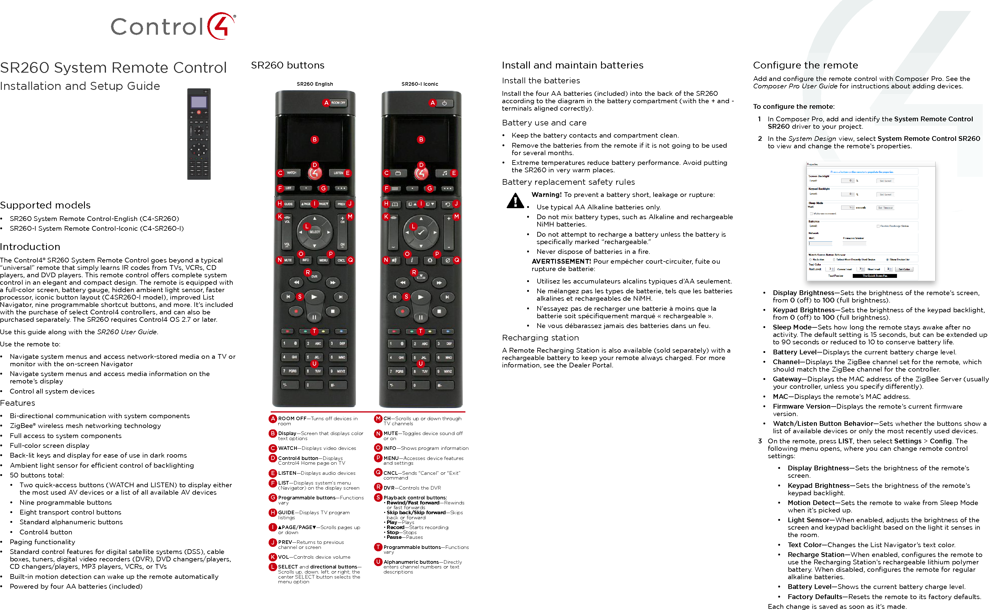Supported models•  SR260 System Remote Control-English (C4-SR260)•  SR260-I System Remote Control-Iconic (C4-SR260-I)IntroductionThe Control4® SR260 System Remote Control goes beyond a typical “universal” remote that simply learns IR codes from TVs, VCRs, CD players, and DVD players. This remote control oers complete system control in an elegant and compact design. The remote is equipped with a full-color screen, battery gauge, hidden ambient light sensor, faster processor, iconic button layout (C4SR260-I model), improved List Navigator, nine programmable shortcut buttons, and more. It’s included with the purchase of select Control4 controllers, and can also be purchased separately. The SR260 requires Control4 OS 2.7 or later.Use this guide along with the SR260 User Guide.Use the remote to:•  Navigate system menus and access network-stored media on a TV or monitor with the on-screen Navigator•  Navigate system menus and access media information on the remote’s display•  Control all system devicesFeatures•  Bi-directional communication with system components•  ZigBee® wireless mesh networking technology•  Full access to system components•  Full-color screen display•  Back-lit keys and display for ease of use in dark rooms•  Ambient light sensor for ecient control of backlighting•  50 buttons total:•  Two quick-access buttons (WATCH and LISTEN) to display either the most used AV devices or a list of all available AV devices•  Nine programmable buttons•  Eight transport control buttons•  Standard alphanumeric buttons•  Control4 button•  Paging functionality•  Standard control features for digital satellite systems (DSS), cable boxes, tuners, digital video recorders (DVR), DVD changers/players, CD changers/players, MP3 players, VCRs, or TVs•  Built-in motion detection can wake up the remote automatically•  Powered by four AA batteries (included)SR260 buttonsBCDEFHKN QORTUSPMLI JGASR260 EnglishBCDEFHKN QORTUSPMLI JGASR260-I IconicROOM OFF—Turns o devices in roomDisplay—Screen that displays color text optionsWATCH —Displays video devicesControl4 button—Displays Control4 Home page on TVLISTEN—Displays audio devicesLIST—Displays system’s menu (Navigator) on the display screenProgrammable buttons—Functions varyGUIDE—Displays TV program listings▲PAGE/PAGE▼—Scrolls pages up or downPREV—Returns to previous channel or screenVOL—Controls device volumeSELECT and directional buttons—Scrolls up, down, left, or right; the center SELECT button selects the menu optionAJDGBKEHCLFICH—Scrolls up or down through TV channelsMUTE—Toggles device sound o or onINFO—Shows program informationMENU—Accesses device features and settingsCNCL—Sends “Cancel” or “Exit” commandDVR—Controls the DVRPlayback control buttons:• Rewind/Fast forward—Rewinds or fast forwards• Skip back/Skip forward—Skips back or forward• Play—Plays• Record—Starts recording• Stop—Stops• Pause—PausesProgrammable buttons—Functions varyAlphanumeric buttons—Directly enters channel numbers or text descriptionsONMRPSTUQInstall and maintain batteriesInstall the batteriesInstall the four AA batteries (included) into the back of the SR260 according to the diagram in the battery compartment (with the + and - terminals aligned correctly).Battery use and care•  Keep the battery contacts and compartment clean.•  Remove the batteries from the remote if it is not going to be used for several months.•  Extreme temperatures reduce battery performance. Avoid putting the SR260 in very warm places.Battery replacement safety rulesWarning! To prevent a battery short, leakage or rupture:•  Use typical AA Alkaline batteries only.•  Do not mix battery types, such as Alkaline and rechargeable NiMH batteries.•  Do not attempt to recharge a battery unless the battery is speciﬁcally marked “rechargeable.”•  Never dispose of batteries in a ﬁre.AVERTISSEMENT! Pour empêcher court-circuiter, fuite ou rupture de batterie:•  Utilisez les accumulateurs alcalins typiques d’AA seulement.•  Ne mélangez pas les types de batterie, tels que les batteries alkalines et rechargeables de NiMH.•  N’essayez pas de recharger une batterie à moins que la batterie soit spéciﬁquement marqué « rechargeable ».•  Ne vous débarassez jamais des batteries dans un feu.Recharging stationA Remote Recharging Station is also available (sold separately) with a rechargeable battery to keep your remote always charged. For more information, see the Dealer Portal.Conﬁgure the remoteAdd and conﬁgure the remote control with Composer Pro. See the Composer Pro User Guide for instructions about adding devices.To conﬁgure the remote:1  In Composer Pro, add and identify the System Remote Control SR260 driver to your project.2  In the System Design view, select System Remote Control SR260 to view and change the remote’s properties.•  Display Brightness—Sets the brightness of the remote’s screen, from 0 (o) to 100 (full brightness).•  Keypad Brightness—Sets the brightness of the keypad backlight, from 0 (o) to 100 (full brightness).•  Sleep Mode—Sets how long the remote stays awake after no activity. The default setting is 15 seconds, but can be extended up to 90 seconds or reduced to 10 to conserve battery life.•  Battery Level—Displays the current battery charge level.•  Channel—Displays the ZigBee channel set for the remote, which should match the ZigBee channel for the controller.•  Gateway—Displays the MAC address of the ZigBee Server (usually your controller, unless you specify dierently).•  MAC—Displays the remote’s MAC address.•  Firmware Version—Displays the remote’s current ﬁrmware version.•  Watch/Listen Button Behavior—Sets whether the buttons show a list of available devices or only the most recently used devices.3  On the remote, press LIST, then select Settings &gt; Conﬁg. The following menu opens, where you can change remote control settings:•  Display Brightness—Sets the brightness of the remote’s screen.•  Keypad Brightness—Sets the brightness of the remote’s keypad backlight.•  Motion Detect—Sets the remote to wake from Sleep Mode when it’s picked up.•  Light Sensor—When enabled, adjusts the brightness of the screen and keypad backlight based on the light it senses in the room.•  Text Color—Changes the List Navigator’s text color.•  Recharge Station—When enabled, conﬁgures the remote to use the Recharging Station’s rechargeable lithium polymer battery. When disabled, conﬁgures the remote for regular alkaline batteries.•  Battery Level—Shows the current battery charge level.•  Factory Defaults—Resets the remote to its factory defaults.Each change is saved as soon as it’s made.SR260 System Remote ControlInstallation and Setup Guide