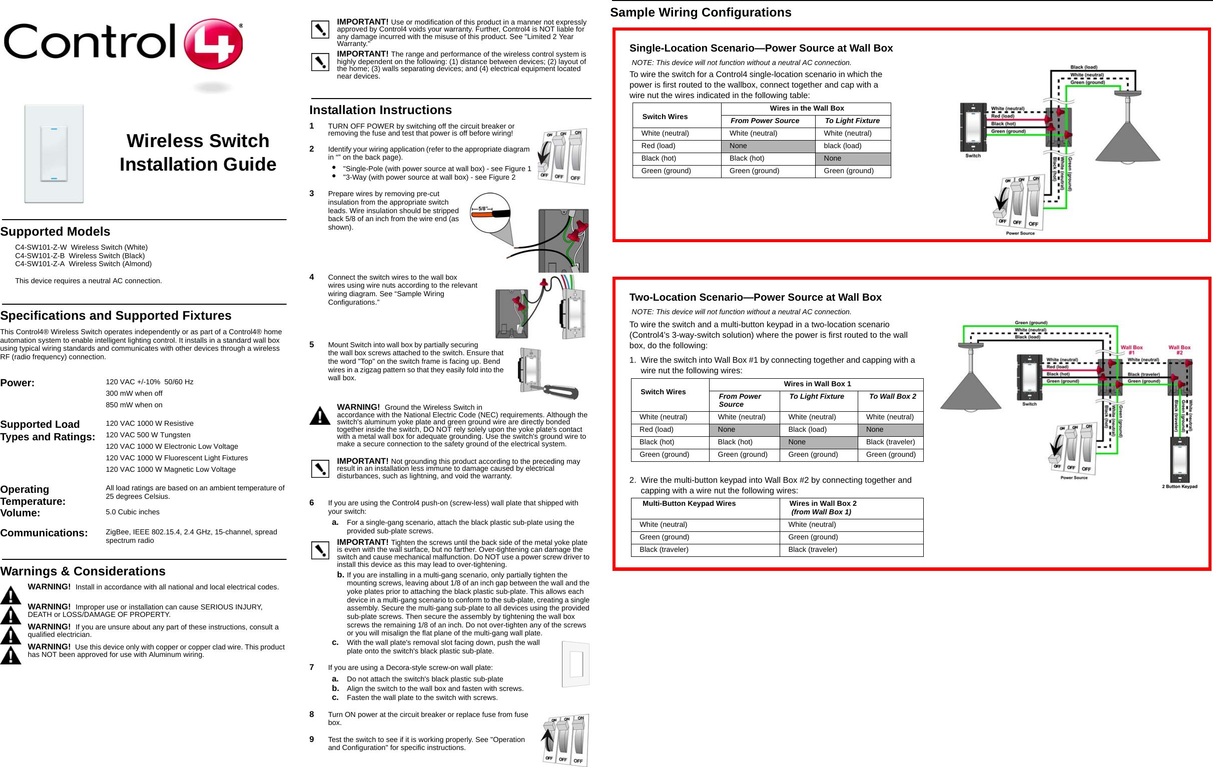 Sample Wiring ConfigurationsWireless Switch Installation GuideSupported ModelsC4-SW101-Z-W  Wireless Switch (White)C4-SW101-Z-B  Wireless Switch (Black)C4-SW101-Z-A  Wireless Switch (Almond)This device requires a neutral AC connection.Specifications and Supported FixturesThis Control4® Wireless Switch operates independently or as part of a Control4® home automation system to enable intelligent lighting control. It installs in a standard wall box using typical wiring standards and communicates with other devices through a wireless RF (radio frequency) connection. IMPORTANT! Use or modification of this product in a manner not expressly approved by Control4 voids your warranty. Further, Control4 is NOT liable for any damage incurred with the misuse of this product. See &quot;Limited 2 Year Warranty.&quot;IMPORTANT! The range and performance of the wireless control system is highly dependent on the following: (1) distance between devices; (2) layout of the home; (3) walls separating devices; and (4) electrical equipment located near devices.Installation Instructions1   TURN OFF POWER by switching off the circuit breaker or removing the fuse and test that power is off before wiring!2   Identify your wiring application (refer to the appropriate diagram in “” on the back page).•  &quot;Single-Pole (with power source at wall box) - see Figure 1•  &quot;3-Way (with power source at wall box) - see Figure 23   Prepare wires by removing pre-cut insulation from the appropriate switch leads. Wire insulation should be stripped back 5/8 of an inch from the wire end (as shown).4   Connect the switch wires to the wall box wires using wire nuts according to the relevant wiring diagram. See “Sample Wiring Configurations.” 5   Mount Switch into wall box by partially securing the wall box screws attached to the switch. Ensure that the word &quot;Top&quot; on the switch frame is facing up. Bend wires in a zigzag pattern so that they easily fold into the wall box. WARNING!  Ground the Wireless Switch in accordance with the National Electric Code (NEC) requirements. Although the switch&apos;s aluminum yoke plate and green ground wire are directly bonded together inside the switch, DO NOT rely solely upon the yoke plate&apos;s contact with a metal wall box for adequate grounding. Use the switch&apos;s ground wire to make a secure connection to the safety ground of the electrical system.IMPORTANT! Not grounding this product according to the preceding may result in an installation less immune to damage caused by electrical disturbances, such as lightning, and void the warranty.6   If you are using the Control4 push-on (screw-less) wall plate that shipped with your switch:a. For a single-gang scenario, attach the black plastic sub-plate using the provided sub-plate screws.IMPORTANT! Tighten the screws until the back side of the metal yoke plate is even with the wall surface, but no farther. Over-tightening can damage the switch and cause mechanical malfunction. Do NOT use a power screw driver to install this device as this may lead to over-tightening.b. If you are installing in a multi-gang scenario, only partially tighten the mounting screws, leaving about 1/8 of an inch gap between the wall and the yoke plates prior to attaching the black plastic sub-plate. This allows each device in a multi-gang scenario to conform to the sub-plate, creating a single assembly. Secure the multi-gang sub-plate to all devices using the provided sub-plate screws. Then secure the assembly by tightening the wall box screws the remaining 1/8 of an inch. Do not over-tighten any of the screws or you will misalign the flat plane of the multi-gang wall plate.c. With the wall plate&apos;s removal slot facing down, push the wall plate onto the switch&apos;s black plastic sub-plate.7   If you are using a Decora-style screw-on wall plate:a. Do not attach the switch&apos;s black plastic sub-plateb. Align the switch to the wall box and fasten with screws.c. Fasten the wall plate to the switch with screws.8   Turn ON power at the circuit breaker or replace fuse from fuse box.9   Test the switch to see if it is working properly. See &quot;Operation and Configuration&quot; for specific instructions.Power:  120 VAC +/-10%  50/60 Hz300 mW when off850 mW when onSupported Load Types and Ratings:120 VAC 1000 W Resistive120 VAC 500 W Tungsten120 VAC 1000 W Electronic Low Voltage120 VAC 1000 W Fluorescent Light Fixtures120 VAC 1000 W Magnetic Low VoltageOperating Temperature: All load ratings are based on an ambient temperature of 25 degrees Celsius.Volume: 5.0 Cubic inchesCommunications:  ZigBee, IEEE 802.15.4, 2.4 GHz, 15-channel, spread spectrum radioWarnings &amp; ConsiderationsWARNING!  Install in accordance with all national and local electrical codes.WARNING!  Improper use or installation can cause SERIOUS INJURY, DEATH or LOSS/DAMAGE OF PROPERTY.WARNING!  If you are unsure about any part of these instructions, consult a qualified electrician.WARNING!  Use this device only with copper or copper clad wire. This product has NOT been approved for use with Aluminum wiring.Single-Location Scenario—Power Source at Wall BoxNOTE: This device will not function without a neutral AC connection.To wire the switch for a Control4 single-location scenario in which the power is first routed to the wallbox, connect together and cap with a wire nut the wires indicated in the following table:Switch Wires Wires in the Wall BoxFrom Power Source To Light FixtureWhite (neutral)  White (neutral)  White (neutral) Red (load) None black (load)Black (hot)  Black (hot)  NoneGreen (ground) Green (ground) Green (ground)Two-Location Scenario—Power Source at Wall BoxNOTE: This device will not function without a neutral AC connection.To wire the switch and a multi-button keypad in a two-location scenario (Control4’s 3-way-switch solution) where the power is first routed to the wall box, do the following:1. Wire the switch into Wall Box #1 by connecting together and capping with a wire nut the following wires:Switch Wires Wires in Wall Box 1From Power Source To Light Fixture  To Wall Box 2White (neutral)  White (neutral)  White (neutral)  White (neutral) Red (load) None Black (load) NoneBlack (hot)  Black (hot)  None Black (traveler)Green (ground) Green (ground) Green (ground) Green (ground)2. Wire the multi-button keypad into Wall Box #2 by connecting together and capping with a wire nut the following wires: Multi-Button Keypad Wires Wires in Wall Box 2 (from Wall Box 1)White (neutral)  White (neutral) Green (ground) Green (ground)Black (traveler) Black (traveler)