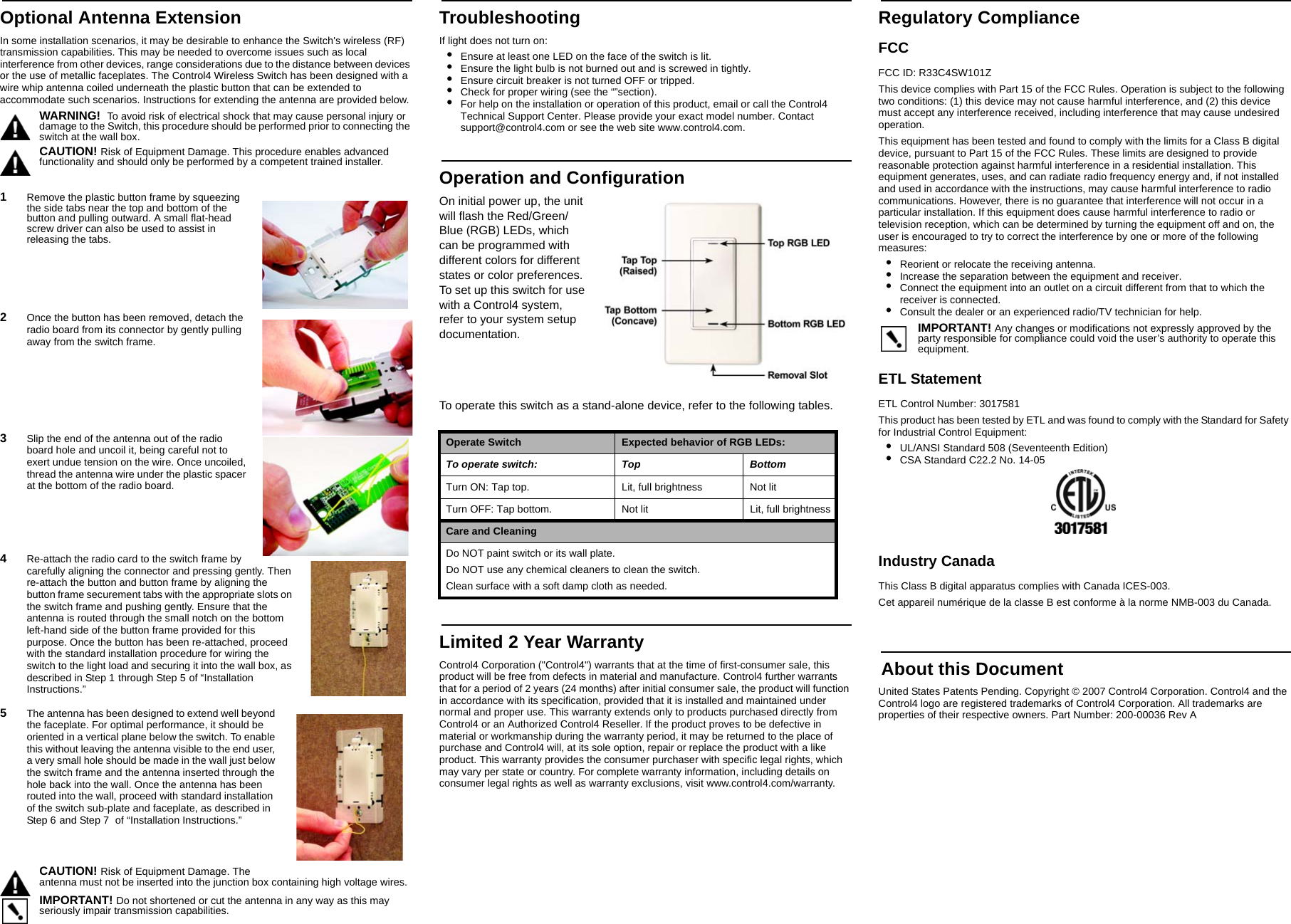 Optional Antenna ExtensionIn some installation scenarios, it may be desirable to enhance the Switch&apos;s wireless (RF) transmission capabilities. This may be needed to overcome issues such as local interference from other devices, range considerations due to the distance between devices or the use of metallic faceplates. The Control4 Wireless Switch has been designed with a wire whip antenna coiled underneath the plastic button that can be extended to accommodate such scenarios. Instructions for extending the antenna are provided below.WARNING!  To avoid risk of electrical shock that may cause personal injury or damage to the Switch, this procedure should be performed prior to connecting the switch at the wall box.CAUTION! Risk of Equipment Damage. This procedure enables advanced functionality and should only be performed by a competent trained installer.1   Remove the plastic button frame by squeezing the side tabs near the top and bottom of the button and pulling outward. A small flat-head screw driver can also be used to assist in releasing the tabs.2   Once the button has been removed, detach the radio board from its connector by gently pulling away from the switch frame.3   Slip the end of the antenna out of the radio board hole and uncoil it, being careful not to exert undue tension on the wire. Once uncoiled, thread the antenna wire under the plastic spacer at the bottom of the radio board.4   Re-attach the radio card to the switch frame by carefully aligning the connector and pressing gently. Then re-attach the button and button frame by aligning the button frame securement tabs with the appropriate slots on the switch frame and pushing gently. Ensure that the antenna is routed through the small notch on the bottom left-hand side of the button frame provided for this purpose. Once the button has been re-attached, proceed with the standard installation procedure for wiring the switch to the light load and securing it into the wall box, as described in Step 1 through Step 5 of “Installation Instructions.”5   The antenna has been designed to extend well beyond the faceplate. For optimal performance, it should be oriented in a vertical plane below the switch. To enable this without leaving the antenna visible to the end user, a very small hole should be made in the wall just below the switch frame and the antenna inserted through the hole back into the wall. Once the antenna has been routed into the wall, proceed with standard installation of the switch sub-plate and faceplate, as described in Step 6 and Step 7  of “Installation Instructions.”CAUTION! Risk of Equipment Damage. The antenna must not be inserted into the junction box containing high voltage wires.IMPORTANT! Do not shortened or cut the antenna in any way as this may seriously impair transmission capabilities.TroubleshootingIf light does not turn on:•Ensure at least one LED on the face of the switch is lit.•Ensure the light bulb is not burned out and is screwed in tightly.•Ensure circuit breaker is not turned OFF or tripped.•Check for proper wiring (see the “”section).•For help on the installation or operation of this product, email or call the Control4 Technical Support Center. Please provide your exact model number. Contact support@control4.com or see the web site www.control4.com.Operation and ConfigurationOn initial power up, the unit will flash the Red/Green/Blue (RGB) LEDs, which can be programmed with different colors for different states or color preferences. To set up this switch for use with a Control4 system, refer to your system setup documentation. To operate this switch as a stand-alone device, refer to the following tables. Limited 2 Year WarrantyControl4 Corporation (&quot;Control4&quot;) warrants that at the time of first-consumer sale, this product will be free from defects in material and manufacture. Control4 further warrants that for a period of 2 years (24 months) after initial consumer sale, the product will function in accordance with its specification, provided that it is installed and maintained under normal and proper use. This warranty extends only to products purchased directly from Control4 or an Authorized Control4 Reseller. If the product proves to be defective in material or workmanship during the warranty period, it may be returned to the place of purchase and Control4 will, at its sole option, repair or replace the product with a like product. This warranty provides the consumer purchaser with specific legal rights, which may vary per state or country. For complete warranty information, including details on consumer legal rights as well as warranty exclusions, visit www.control4.com/warranty.Regulatory ComplianceFCC FCC ID: R33C4SW101ZThis device complies with Part 15 of the FCC Rules. Operation is subject to the following two conditions: (1) this device may not cause harmful interference, and (2) this device must accept any interference received, including interference that may cause undesired operation.This equipment has been tested and found to comply with the limits for a Class B digital device, pursuant to Part 15 of the FCC Rules. These limits are designed to provide reasonable protection against harmful interference in a residential installation. This equipment generates, uses, and can radiate radio frequency energy and, if not installed and used in accordance with the instructions, may cause harmful interference to radio communications. However, there is no guarantee that interference will not occur in a particular installation. If this equipment does cause harmful interference to radio or television reception, which can be determined by turning the equipment off and on, the user is encouraged to try to correct the interference by one or more of the following measures:•Reorient or relocate the receiving antenna.•Increase the separation between the equipment and receiver.•Connect the equipment into an outlet on a circuit different from that to which the receiver is connected.•Consult the dealer or an experienced radio/TV technician for help.IMPORTANT! Any changes or modifications not expressly approved by the party responsible for compliance could void the user’s authority to operate this equipment.ETL StatementETL Control Number: 3017581This product has been tested by ETL and was found to comply with the Standard for Safety for Industrial Control Equipment:•UL/ANSI Standard 508 (Seventeenth Edition)•CSA Standard C22.2 No. 14-05Industry Canada This Class B digital apparatus complies with Canada ICES-003.Cet appareil numérique de la classe B est conforme à la norme NMB-003 du Canada.  About this DocumentUnited States Patents Pending. Copyright © 2007 Control4 Corporation. Control4 and the Control4 logo are registered trademarks of Control4 Corporation. All trademarks are properties of their respective owners. Part Number: 200-00036 Rev AOperate Switch Expected behavior of RGB LEDs:To operate switch: Top BottomTurn ON: Tap top. Lit, full brightness Not litTurn OFF: Tap bottom. Not lit Lit, full brightnessCare and CleaningDo NOT paint switch or its wall plate.Do NOT use any chemical cleaners to clean the switch.Clean surface with a soft damp cloth as needed.