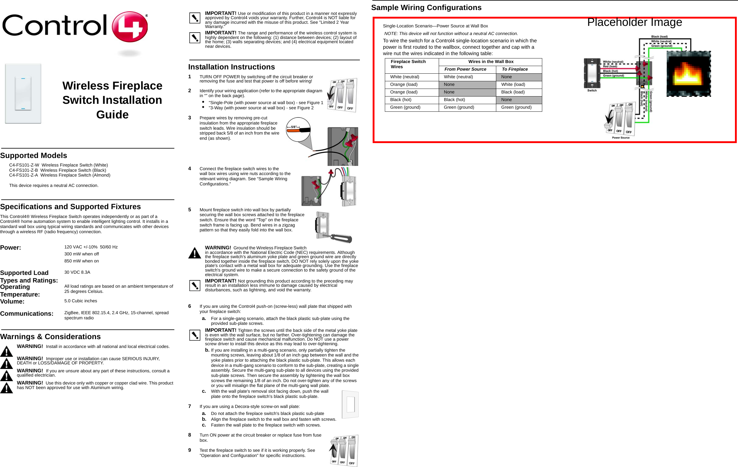 Sample Wiring ConfigurationsWireless Fireplace Switch Installation GuideSupported ModelsC4-FS101-Z-W  Wireless Fireplace Switch (White)C4-FS101-Z-B  Wireless Fireplace Switch (Black)C4-FS101-Z-A  Wireless Fireplace Switch (Almond)This device requires a neutral AC connection.Specifications and Supported FixturesThis Control4® Wireless Fireplace Switch operates independently or as part of a Control4® home automation system to enable intelligent lighting control. It installs in a standard wall box using typical wiring standards and communicates with other devices through a wireless RF (radio frequency) connection. IMPORTANT! Use or modification of this product in a manner not expressly approved by Control4 voids your warranty. Further, Control4 is NOT liable for any damage incurred with the misuse of this product. See &quot;Limited 2 Year Warranty.&quot;IMPORTANT! The range and performance of the wireless control system is highly dependent on the following: (1) distance between devices; (2) layout of the home; (3) walls separating devices; and (4) electrical equipment located near devices.Installation Instructions1   TURN OFF POWER by switching off the circuit breaker or removing the fuse and test that power is off before wiring!2   Identify your wiring application (refer to the appropriate diagram in “” on the back page).•  &quot;Single-Pole (with power source at wall box) - see Figure 1•  &quot;3-Way (with power source at wall box) - see Figure 23   Prepare wires by removing pre-cut insulation from the appropriate fireplace switch leads. Wire insulation should be stripped back 5/8 of an inch from the wire end (as shown).4   Connect the fireplace switch wires to the wall box wires using wire nuts according to the relevant wiring diagram. See “Sample Wiring Configurations.” 5   Mount fireplace switch into wall box by partially securing the wall box screws attached to the fireplace switch. Ensure that the word &quot;Top&quot; on the fireplace switch frame is facing up. Bend wires in a zigzag pattern so that they easily fold into the wall box. WARNING!  Ground the Wireless Fireplace Switch in accordance with the National Electric Code (NEC) requirements. Although the fireplace switch&apos;s aluminum yoke plate and green ground wire are directly bonded together inside the fireplace switch, DO NOT rely solely upon the yoke plate&apos;s contact with a metal wall box for adequate grounding. Use the fireplace switch&apos;s ground wire to make a secure connection to the safety ground of the electrical system.IMPORTANT! Not grounding this product according to the preceding may result in an installation less immune to damage caused by electrical disturbances, such as lightning, and void the warranty.6   If you are using the Control4 push-on (screw-less) wall plate that shipped with your fireplace switch:a. For a single-gang scenario, attach the black plastic sub-plate using the provided sub-plate screws.IMPORTANT! Tighten the screws until the back side of the metal yoke plate is even with the wall surface, but no farther. Over-tightening can damage the fireplace switch and cause mechanical malfunction. Do NOT use a power screw driver to install this device as this may lead to over-tightening.b. If you are installing in a multi-gang scenario, only partially tighten the mounting screws, leaving about 1/8 of an inch gap between the wall and the yoke plates prior to attaching the black plastic sub-plate. This allows each device in a multi-gang scenario to conform to the sub-plate, creating a single assembly. Secure the multi-gang sub-plate to all devices using the provided sub-plate screws. Then secure the assembly by tightening the wall box screws the remaining 1/8 of an inch. Do not over-tighten any of the screws or you will misalign the flat plane of the multi-gang wall plate.c. With the wall plate&apos;s removal slot facing down, push the wall plate onto the fireplace switch&apos;s black plastic sub-plate.7   If you are using a Decora-style screw-on wall plate:a. Do not attach the fireplace switch&apos;s black plastic sub-plateb. Align the fireplace switch to the wall box and fasten with screws.c. Fasten the wall plate to the fireplace switch with screws.8   Turn ON power at the circuit breaker or replace fuse from fuse box.9   Test the fireplace switch to see if it is working properly. See &quot;Operation and Configuration&quot; for specific instructions.Power:  120 VAC +/-10%  50/60 Hz300 mW when off850 mW when onSupported Load Types and Ratings:30 VDC 8.3A Operating Temperature: All load ratings are based on an ambient temperature of 25 degrees Celsius.Volume: 5.0 Cubic inchesCommunications:  ZigBee, IEEE 802.15.4, 2.4 GHz, 15-channel, spread spectrum radioWarnings &amp; ConsiderationsWARNING!  Install in accordance with all national and local electrical codes.WARNING!  Improper use or installation can cause SERIOUS INJURY, DEATH or LOSS/DAMAGE OF PROPERTY.WARNING!  If you are unsure about any part of these instructions, consult a qualified electrician.WARNING!  Use this device only with copper or copper clad wire. This product has NOT been approved for use with Aluminum wiring.Single-Location Scenario—Power Source at Wall BoxNOTE: This device will not function without a neutral AC connection.To wire the switch for a Control4 single-location scenario in which the power is first routed to the wallbox, connect together and cap with a wire nut the wires indicated in the following table:Fireplace Switch Wires Wires in the Wall BoxFrom Power Source To FireplaceWhite (neutral)  White (neutral)  NoneOrange (load) None White (load)Orange (load) None Black (load)Black (hot)  Black (hot)  NoneGreen (ground) Green (ground) Green (ground)Placeholder Image