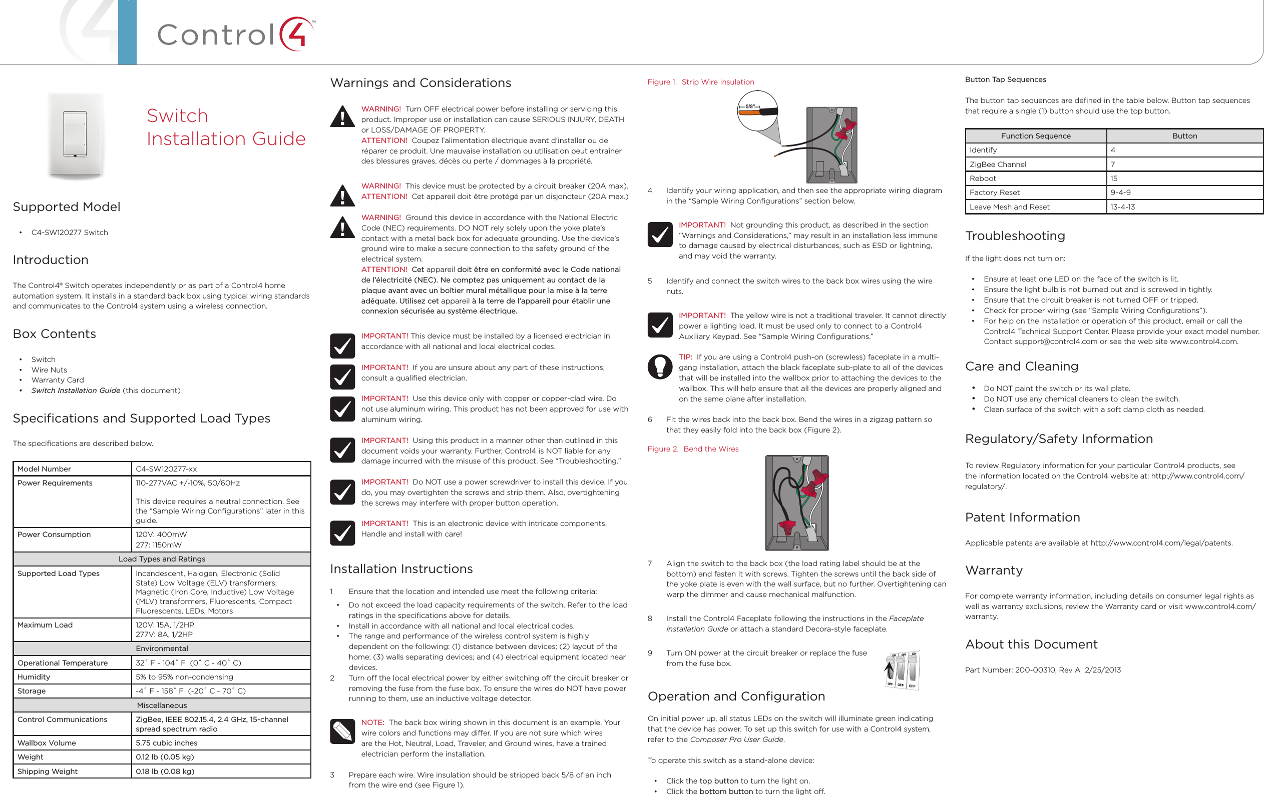 ™Warnings and ConsiderationsWARNING!  Turn OFF electrical power before installing or servicing this product. Improper use or installation can cause SERIOUS INJURY, DEATH or LOSS/DAMAGE OF PROPERTY.ATTENTION!  Coupez l’alimentation électrique avant d’installer ou de réparer ce produit. Une mauvaise installation ou utilisation peut entraîner des blessures graves, décès ou perte / dommages à la propriété.WARNING!  This device must be protected by a circuit breaker (20A max).ATTENTION!  Cet appareil doit être protégé par un disjoncteur (20A max.)WARNING!  Ground this device in accordance with the National Electric Code (NEC) requirements. DO NOT rely solely upon the yoke plate’s contact with a metal back box for adequate grounding. Use the device’s ground wire to make a secure connection to the safety ground of the electrical system.ATTENTION!  Cet appareil doit être en conformité avec le Code national de l’électricité (NEC). Ne comptez pas uniquement au contact de la plaque avant avec un boîtier mural métallique pour la mise à la terre adéquate. Utilisez cet appareil à la terre de l’appareil pour établir une connexion sécurisée au système électrique.IMPORTANT! This device must be installed by a licensed electrician in accordance with all national and local electrical codes.IMPORTANT!  If you are unsure about any part of these instructions, consult a qualiﬁed electrician.IMPORTANT!  Use this device only with copper or copper-clad wire. Do not use aluminum wiring. This product has not been approved for use with aluminum wiring.IMPORTANT!  Using this product in a manner other than outlined in this document voids your warranty. Further, Control4 is NOT liable for any damage incurred with the misuse of this product. See “Troubleshooting.”IMPORTANT!  Do NOT use a power screwdriver to install this device. If you do, you may overtighten the screws and strip them. Also, overtightening the screws may interfere with proper button operation.IMPORTANT!  This is an electronic device with intricate components. Handle and install with care!Installation Instructions1  Ensure that the location and intended use meet the following criteria:• Do not exceed the load capacity requirements of the switch. Refer to the load ratings in the speciﬁcations above for details.• Install in accordance with all national and local electrical codes.• The range and performance of the wireless control system is highly dependent on the following: (1) distance between devices; (2) layout of the home; (3) walls separating devices; and (4) electrical equipment located near devices.2  Turn o the local electrical power by either switching o the circuit breaker or removing the fuse from the fuse box. To ensure the wires do NOT have power running to them, use an inductive voltage detector.NOTE:  The back box wiring shown in this document is an example. Your wire colors and functions may dier. If you are not sure which wires are the Hot, Neutral, Load, Traveler, and Ground wires, have a trained electrician perform the installation.3  Prepare each wire. Wire insulation should be stripped back 5/8 of an inch from the wire end (see Figure 1).Supported Model• C4-SW120277 SwitchIntroductionThe Control4® Switch operates independently or as part of a Control4 home automation system. It installs in a standard back box using typical wiring standards and communicates to the Control4 system using a wireless connection.Box Contents• Switch• Wire Nuts• Warranty Card• SwitchInstallationGuide (this document)Speciﬁcations and Supported Load TypesThe speciﬁcations are described below.Model Number C4-SW120277-xxPower Requirements 110-277VAC +/-10%, 50/60HzThis device requires a neutral connection. See the “Sample Wiring Conﬁgurations” later in this guide.Power Consumption 120V: 400mW277: 1150mWLoad Types and RatingsSupported Load Types Incandescent, Halogen, Electronic (Solid State) Low Voltage (ELV) transformers, Magnetic (Iron Core, Inductive) Low Voltage (MLV) transformers, Fluorescents, Compact Fluorescents, LEDs, MotorsMaximum Load 120V: 15A, 1/2HP277V: 8A, 1/2HPEnvironmentalOperational Temperature 32˚ F - 104˚ F  (0˚ C - 40˚ C)Humidity 5% to 95% non-condensingStorage -4˚ F - 158˚ F  (-20˚ C - 70˚ C)MiscellaneousControl Communications ZigBee, IEEE 802.15.4, 2.4 GHz, 15-channel spread spectrum radioWallbox Volume 5.75 cubic inchesWeight 0.12 lb (0.05 kg)Shipping Weight 0.18 lb (0.08 kg)Switch  Installation GuideFigure 1.  Strip Wire Insulation4  Identify your wiring application, and then see the appropriate wiring diagram in the “Sample Wiring Conﬁgurations” section below.IMPORTANT!  Not grounding this product, as described in the section “Warnings and Considerations,” may result in an installation less immune to damage caused by electrical disturbances, such as ESD or lightning, and may void the warranty.5  Identify and connect the switch wires to the back box wires using the wire nuts.IMPORTANT!  The yellow wire is not a traditional traveler. It cannot directly power a lighting load. It must be used only to connect to a Control4 Auxiliary Keypad. See “Sample Wiring Conﬁgurations.”TIP:  If you are using a Control4 push-on (screwless) faceplate in a multi-gang installation, attach the black faceplate sub-plate to all of the devices that will be installed into the wallbox prior to attaching the devices to the wallbox. This will help ensure that all the devices are properly aligned and on the same plane after installation.6  Fit the wires back into the back box. Bend the wires in a zigzag pattern so that they easily fold into the back box (Figure 2).Figure 2.  Bend the Wires7  Align the switch to the back box (the load rating label should be at the bottom) and fasten it with screws. Tighten the screws until the back side of the yoke plate is even with the wall surface, but no further. Overtightening can warp the dimmer and cause mechanical malfunction.8  Install the Control4 Faceplate following the instructions in the Faceplate Installation Guide or attach a standard Decora-style faceplate.9  Turn ON power at the circuit breaker or replace the fuse                             from the fuse box.Operation and ConﬁgurationOn initial power up, all status LEDs on the switch will illuminate green indicating that the device has power. To set up this switch for use with a Control4 system, refer to the Composer Pro User Guide. To operate this switch as a stand-alone device:• Click the top button to turn the light on.• Click the bottom button to turn the light o.Button Tap SequencesThe button tap sequences are deﬁned in the table below. Button tap sequences that require a single (1) button should use the top button.Function Sequence ButtonIdentify 4ZigBee Channel 7Reboot 15Factory Reset 9-4-9Leave Mesh and Reset 13-4-13TroubleshootingIf the light does not turn on:• Ensure at least one LED on the face of the switch is lit.• Ensure the light bulb is not burned out and is screwed in tightly.• Ensure that the circuit breaker is not turned OFF or tripped.• Check for proper wiring (see “Sample Wiring Conﬁgurations”). • For help on the installation or operation of this product, email or call the Control4 Technical Support Center. Please provide your exact model number. Contact support@control4.com or see the web site www.control4.com.Care and Cleaning• Do NOT paint the switch or its wall plate.• Do NOT use any chemical cleaners to clean the switch.• Clean surface of the switch with a soft damp cloth as needed.Regulatory/Safety Information  To review Regulatory information for your particular Control4 products, see the information located on the Control4 website at: http://www.control4.com/regulatory/.Patent InformationApplicable patents are available at http://www.control4.com/legal/patents.WarrantyFor complete warranty information, including details on consumer legal rights as well as warranty exclusions, review the Warranty card or visit www.control4.com/warranty.About this DocumentPart Number: 200-00310, Rev A  2/25/2013