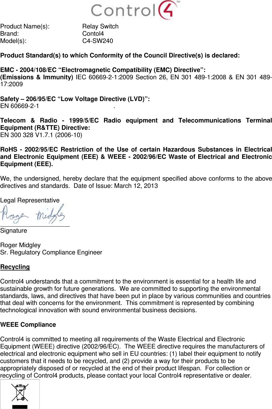  Product Name(s):   Relay Switch  Brand:  Contol4     Model(s): C4-SW240  Product Standard(s) to which Conformity of the Council Directive(s) is declared:  EMC - 2004/108/EC “Electromagnetic Compatibility (EMC) Directive”: (Emissions &amp; Immunity) IEC 60669-2-1:2009 Section 26, EN 301 489-1:2008 &amp; EN 301 489-17:2009  Safety – 206/95/EC “Low Voltage Directive (LVD)”: EN 60669-2-1  .   Telecom &amp; Radio - 1999/5/EC Radio equipment and Telecommunications Terminal Equipment (R&amp;TTE) Directive: EN 300 328 V1.7.1 (2006-10)  RoHS - 2002/95/EC Restriction of the Use of certain Hazardous Substances in Electrical and Electronic Equipment (EEE) &amp; WEEE - 2002/96/EC Waste of Electrical and Electronic Equipment (EEE).  We, the undersigned, hereby declare that the equipment specified above conforms to the above directives and standards.  Date of Issue: March 12, 2013  Legal Representative  Signature     Roger Midgley    Sr. Regulatory Compliance Engineer  Recycling  Control4 understands that a commitment to the environment is essential for a health life and sustainable growth for future generations.  We are committed to supporting the environmental standards, laws, and directives that have been put in place by various communities and countries that deal with concerns for the environment.  This commitment is represented by combining technological innovation with sound environmental business decisions.  WEEE Compliance  Control4 is committed to meeting all requirements of the Waste Electrical and Electronic Equipment (WEEE) directive (2002/96/EC).  The WEEE directive requires the manufacturers of electrical and electronic equipment who sell in EU countries: (1) label their equipment to notify customers that it needs to be recycled, and (2) provide a way for their products to be appropriately disposed of or recycled at the end of their product lifespan.  For collection or recycling of Control4 products, please contact your local Control4 representative or dealer.   