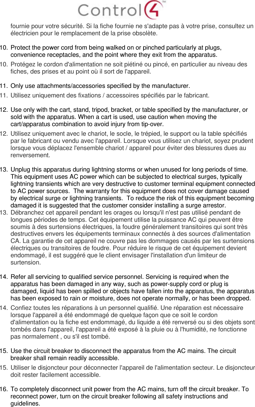  fournie pour votre sécurité. Si la fiche fournie ne s&apos;adapte pas à votre prise, consultez un électricien pour le remplacement de la prise obsolète.  10. Protect the power cord from being walked on or pinched particularly at plugs, convenience receptacles, and the point where they exit from the apparatus. 10.  Protégez le cordon d&apos;alimentation ne soit piétiné ou pincé, en particulier au niveau des fiches, des prises et au point où il sort de l&apos;appareil.  11. Only use attachments/accessories specified by the manufacturer.  11.  Utilisez uniquement des fixations / accessoires spécifiés par le fabricant.  12. Use only with the cart, stand, tripod, bracket, or table specified by the manufacturer, or sold with the apparatus. When a cart is used, use caution when moving the cart/apparatus combination to avoid injury from tip-over. 12.  Utilisez uniquement avec le chariot, le socle, le trépied, le support ou la table spécifiés par le fabricant ou vendu avec l&apos;appareil. Lorsque vous utilisez un chariot, soyez prudent lorsque vous déplacez l&apos;ensemble chariot / appareil pour éviter des blessures dues au renversement.  13. Unplug this apparatus during lightning storms or when unused for long periods of time.  This equipment uses AC power which can be subjected to electrical surges, typically lightning transients which are very destructive to customer terminal equipment connected to AC power sources.  The warranty for this equipment does not cover damage caused by electrical surge or lightning transients.  To reduce the risk of this equipment becoming damaged it is suggested that the customer consider installing a surge arrestor. 13.  Débranchez cet appareil pendant les orages ou lorsqu&apos;il n&apos;est pas utilisé pendant de longues périodes de temps. Cet équipement utilise la puissance AC qui peuvent être soumis à des surtensions électriques, la foudre généralement transitoires qui sont très destructives envers les équipements terminaux connectés à des sources d&apos;alimentation CA. La garantie de cet appareil ne couvre pas les dommages causés par les surtensions électriques ou transitoires de foudre. Pour réduire le risque de cet équipement devient endommagé, il est suggéré que le client envisager l&apos;installation d&apos;un limiteur de surtension.  14. Refer all servicing to qualified service personnel. Servicing is required when the apparatus has been damaged in any way, such as power-supply cord or plug is damaged, liquid has been spilled or objects have fallen into the apparatus, the apparatus has been exposed to rain or moisture, does not operate normally, or has been dropped. 14.  Confiez toutes les réparations à un personnel qualifié. Une réparation est nécessaire lorsque l&apos;appareil a été endommagé de quelque façon que ce soit le cordon d&apos;alimentation ou la fiche est endommagé, du liquide a été renversé ou si des objets sont tombés dans l&apos;appareil, l&apos;appareil a été exposé à la pluie ou à l&apos;humidité, ne fonctionne pas normalement , ou s&apos;il est tombé.  15. Use the circuit breaker to disconnect the apparatus from the AC mains. The circuit breaker shall remain readily accessible.  15.  Utiliser le disjoncteur pour déconnecter l&apos;appareil de l&apos;alimentation secteur. Le disjoncteur doit rester facilement accessible.  16. To completely disconnect unit power from the AC mains, turn off the circuit breaker. To reconnect power, turn on the circuit breaker following all safety instructions and guidelines. 