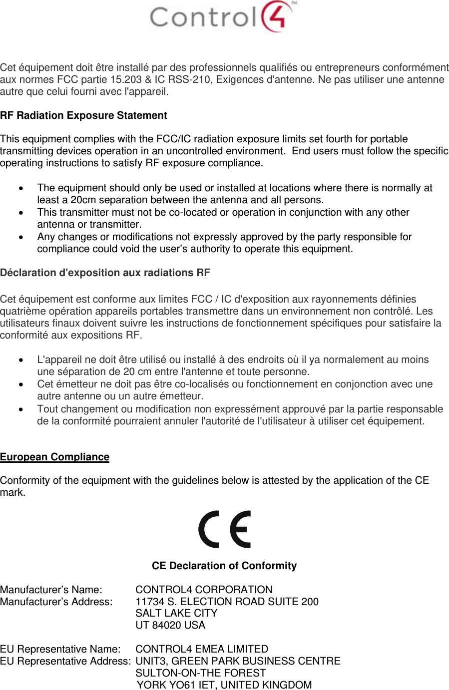    Cet équipement doit être installé par des professionnels qualifiés ou entrepreneurs conformément aux normes FCC partie 15.203 &amp; IC RSS-210, Exigences d&apos;antenne. Ne pas utiliser une antenne autre que celui fourni avec l&apos;appareil.  RF Radiation Exposure Statement  This equipment complies with the FCC/IC radiation exposure limits set fourth for portable transmitting devices operation in an uncontrolled environment.  End users must follow the specific operating instructions to satisfy RF exposure compliance.    The equipment should only be used or installed at locations where there is normally at least a 20cm separation between the antenna and all persons.   This transmitter must not be co-located or operation in conjunction with any other antenna or transmitter.   Any changes or modifications not expressly approved by the party responsible for compliance could void the user’s authority to operate this equipment.  Déclaration d&apos;exposition aux radiations RF  Cet équipement est conforme aux limites FCC / IC d&apos;exposition aux rayonnements définies quatrième opération appareils portables transmettre dans un environnement non contrôlé. Les utilisateurs finaux doivent suivre les instructions de fonctionnement spécifiques pour satisfaire la conformité aux expositions RF.   L&apos;appareil ne doit être utilisé ou installé à des endroits où il ya normalement au moins une séparation de 20 cm entre l&apos;antenne et toute personne.  Cet émetteur ne doit pas être co-localisés ou fonctionnement en conjonction avec une autre antenne ou un autre émetteur.  Tout changement ou modification non expressément approuvé par la partie responsable de la conformité pourraient annuler l&apos;autorité de l&apos;utilisateur à utiliser cet équipement.   European Compliance  Conformity of the equipment with the guidelines below is attested by the application of the CE mark.     CE Declaration of Conformity  Manufacturer’s Name:  CONTROL4 CORPORATION  Manufacturer’s Address:   11734 S. ELECTION ROAD SUITE 200  SALT LAKE CITY  UT 84020 USA                          EU Representative Name:  CONTROL4 EMEA LIMITED EU Representative Address:  UNIT3, GREEN PARK BUSINESS CENTRE SULTON-ON-THE FOREST YORK YO61 IET, UNITED KINGDOM       