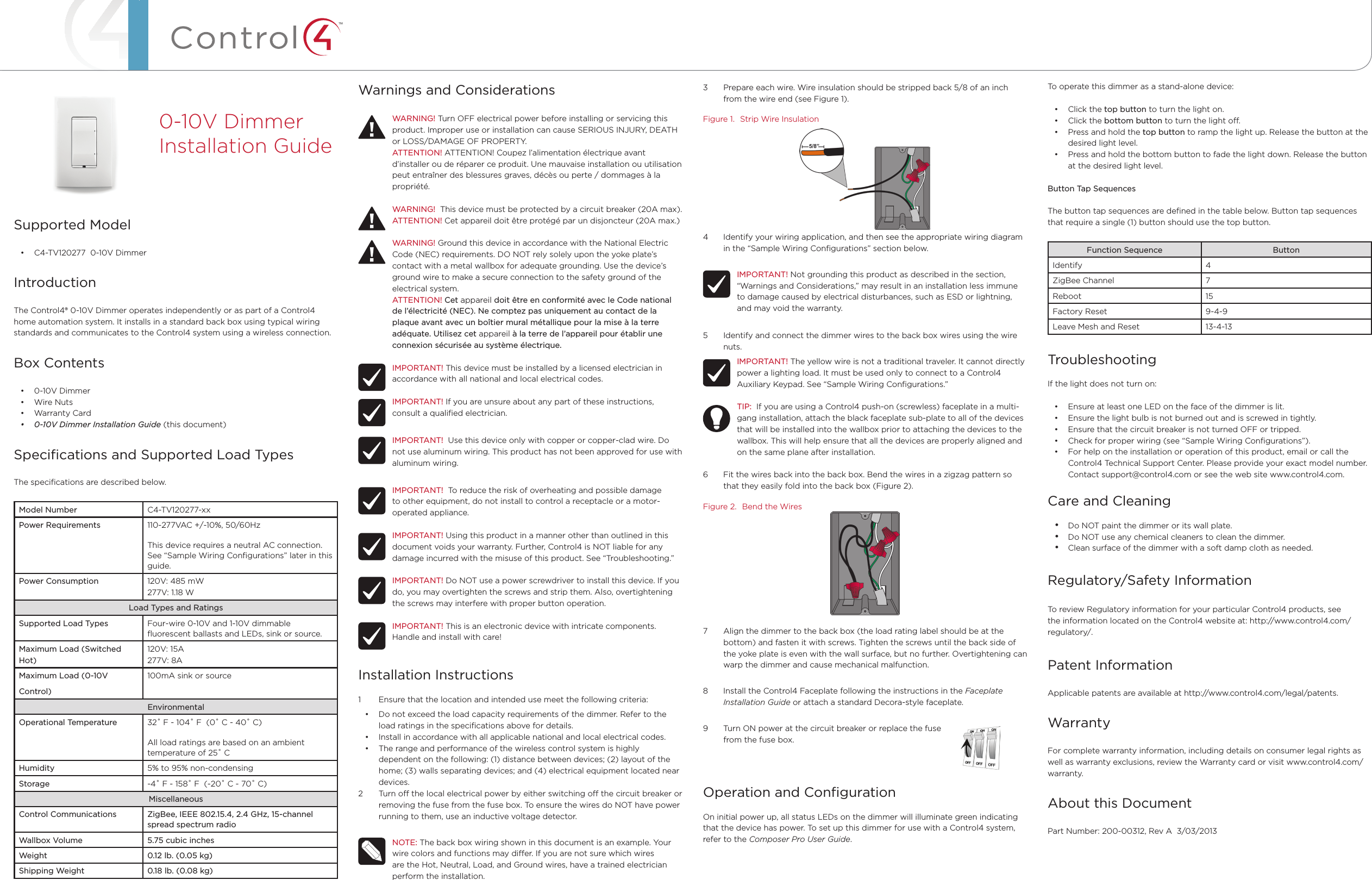 ™Warnings and ConsiderationsWARNING! Turn OFF electrical power before installing or servicing this product. Improper use or installation can cause SERIOUS INJURY, DEATH or LOSS/DAMAGE OF PROPERTY.ATTENTION! ATTENTION! Coupez l’alimentation électrique avant d’installer ou de réparer ce produit. Une mauvaise installation ou utilisation peut entraîner des blessures graves, décès ou perte / dommages à la propriété.WARNING!  This device must be protected by a circuit breaker (20A max).ATTENTION! Cet appareil doit être protégé par un disjoncteur (20A max.)WARNING! Ground this device in accordance with the National Electric Code (NEC) requirements. DO NOT rely solely upon the yoke plate’s contact with a metal wallbox for adequate grounding. Use the device’s ground wire to make a secure connection to the safety ground of the electrical system.ATTENTION! Cet appareil doit être en conformité avec le Code national de l’électricité (NEC). Ne comptez pas uniquement au contact de la plaque avant avec un boîtier mural métallique pour la mise à la terre adéquate. Utilisez cet appareil à la terre de l’appareil pour établir une connexion sécurisée au système électrique.IMPORTANT! This device must be installed by a licensed electrician in accordance with all national and local electrical codes.IMPORTANT! If you are unsure about any part of these instructions, consult a qualiﬁed electrician.IMPORTANT!  Use this device only with copper or copper-clad wire. Do not use aluminum wiring. This product has not been approved for use with aluminum wiring.IMPORTANT!  To reduce the risk of overheating and possible damage to other equipment, do not install to control a receptacle or a motor- operated appliance.IMPORTANT! Using this product in a manner other than outlined in this document voids your warranty. Further, Control4 is NOT liable for any damage incurred with the misuse of this product. See “Troubleshooting.”IMPORTANT! Do NOT use a power screwdriver to install this device. If you do, you may overtighten the screws and strip them. Also, overtightening the screws may interfere with proper button operation.IMPORTANT! This is an electronic device with intricate components. Handle and install with care!Installation Instructions1  Ensure that the location and intended use meet the following criteria:• Do not exceed the load capacity requirements of the dimmer. Refer to the load ratings in the speciﬁcations above for details.• Install in accordance with all applicable national and local electrical codes.• The range and performance of the wireless control system is highly dependent on the following: (1) distance between devices; (2) layout of the home; (3) walls separating devices; and (4) electrical equipment located near devices.2  Turn o the local electrical power by either switching o the circuit breaker or removing the fuse from the fuse box. To ensure the wires do NOT have power running to them, use an inductive voltage detector.NOTE: The back box wiring shown in this document is an example. Your wire colors and functions may dier. If you are not sure which wires are the Hot, Neutral, Load, and Ground wires, have a trained electrician perform the installation.Supported Model• C4-TV120277  0-10V DimmerIntroductionThe Control4® 0-10V Dimmer operates independently or as part of a Control4 home automation system. It installs in a standard back box using typical wiring standards and communicates to the Control4 system using a wireless connection.Box Contents• 0-10V Dimmer• Wire Nuts• Warranty Card• 0-10VDimmerInstallationGuide (this document)Speciﬁcations and Supported Load TypesThe speciﬁcations are described below.Model Number C4-TV120277-xxPower Requirements 110-277VAC +/-10%, 50/60HzThis device requires a neutral AC connection. See “Sample Wiring Conﬁgurations” later in this guide.Power Consumption 120V: 485 mW277V: 1.18 WLoad Types and RatingsSupported Load Types Four-wire 0-10V and 1-10V dimmable ﬂuorescent ballasts and LEDs, sink or source.Maximum Load (Switched Hot)120V: 15A277V: 8AMaximum Load (0-10V Control)100mA sink or sourceEnvironmentalOperational Temperature 32˚ F - 104˚ F  (0˚ C - 40˚ C)All load ratings are based on an ambient  temperature of 25˚ CHumidity 5% to 95% non-condensingStorage -4˚ F - 158˚ F  (-20˚ C - 70˚ C)MiscellaneousControl Communications ZigBee, IEEE 802.15.4, 2.4 GHz, 15-channel spread spectrum radioWallbox Volume 5.75 cubic inchesWeight 0.12 lb. (0.05 kg)Shipping Weight 0.18 lb. (0.08 kg)0-10V Dimmer  Installation Guide3  Prepare each wire. Wire insulation should be stripped back 5/8 of an inch from the wire end (see Figure 1).Figure 1.  Strip Wire Insulation4  Identify your wiring application, and then see the appropriate wiring diagram in the “Sample Wiring Conﬁgurations” section below.IMPORTANT! Not grounding this product as described in the section, “Warnings and Considerations,” may result in an installation less immune to damage caused by electrical disturbances, such as ESD or lightning, and may void the warranty.5  Identify and connect the dimmer wires to the back box wires using the wire nuts.IMPORTANT! The yellow wire is not a traditional traveler. It cannot directly power a lighting load. It must be used only to connect to a Control4 Auxiliary Keypad. See “Sample Wiring Conﬁgurations.”TIP:  If you are using a Control4 push-on (screwless) faceplate in a multi-gang installation, attach the black faceplate sub-plate to all of the devices that will be installed into the wallbox prior to attaching the devices to the wallbox. This will help ensure that all the devices are properly aligned and on the same plane after installation.6  Fit the wires back into the back box. Bend the wires in a zigzag pattern so that they easily fold into the back box (Figure 2).Figure 2.  Bend the Wires7  Align the dimmer to the back box (the load rating label should be at the bottom) and fasten it with screws. Tighten the screws until the back side of the yoke plate is even with the wall surface, but no further. Overtightening can warp the dimmer and cause mechanical malfunction.8  Install the Control4 Faceplate following the instructions in the Faceplate Installation Guide or attach a standard Decora-style faceplate.9  Turn ON power at the circuit breaker or replace the fuse                             from the fuse box.Operation and ConﬁgurationOn initial power up, all status LEDs on the dimmer will illuminate green indicating that the device has power. To set up this dimmer for use with a Control4 system, refer to the Composer Pro User Guide. To operate this dimmer as a stand-alone device:• Click the top button to turn the light on.• Click the bottom button to turn the light o.• Press and hold the top button to ramp the light up. Release the button at the desired light level.• Press and hold the bottom button to fade the light down. Release the button at the desired light level.Button Tap SequencesThe button tap sequences are deﬁned in the table below. Button tap sequences that require a single (1) button should use the top button.Function Sequence ButtonIdentify 4ZigBee Channel 7Reboot 15Factory Reset 9-4-9Leave Mesh and Reset 13-4-13TroubleshootingIf the light does not turn on:• Ensure at least one LED on the face of the dimmer is lit.• Ensure the light bulb is not burned out and is screwed in tightly.• Ensure that the circuit breaker is not turned OFF or tripped.• Check for proper wiring (see “Sample Wiring Conﬁgurations”). • For help on the installation or operation of this product, email or call the Control4 Technical Support Center. Please provide your exact model number. Contact support@control4.com or see the web site www.control4.com.Care and Cleaning• Do NOT paint the dimmer or its wall plate.• Do NOT use any chemical cleaners to clean the dimmer.• Clean surface of the dimmer with a soft damp cloth as needed.Regulatory/Safety Information  To review Regulatory information for your particular Control4 products, see the information located on the Control4 website at: http://www.control4.com/regulatory/.Patent InformationApplicable patents are available at http://www.control4.com/legal/patents.WarrantyFor complete warranty information, including details on consumer legal rights as well as warranty exclusions, review the Warranty card or visit www.control4.com/warranty.About this DocumentPart Number: 200-00312, Rev A  3/03/2013