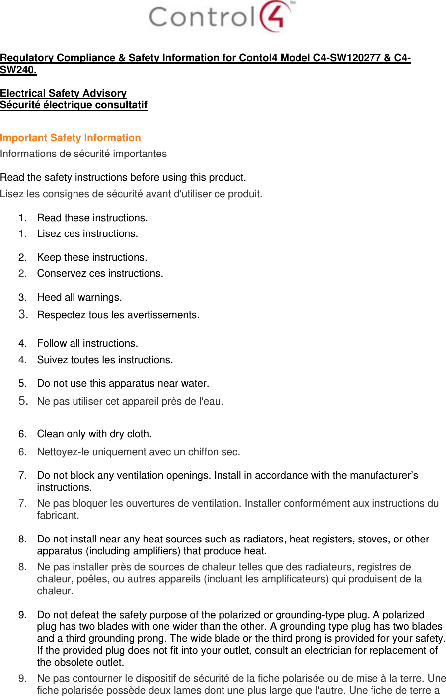   Regulatory Compliance &amp; Safety Information for Contol4 Model C4-SW120277 &amp; C4-SW240.  Electrical Safety Advisory Sécurité électrique consultatif  Important Safety Information Informations de sécurité importantes  Read the safety instructions before using this product.  Lisez les consignes de sécurité avant d&apos;utiliser ce produit.  1.  Read these instructions.  1.   Lisez ces instructions.  2.  Keep these instructions.  2.   Conservez ces instructions.  3.  Heed all warnings. 3.  Respectez tous les avertissements.   4.  Follow all instructions.  4.   Suivez toutes les instructions.  5.  Do not use this apparatus near water. 5.  Ne pas utiliser cet appareil près de l&apos;eau.   6.  Clean only with dry cloth.  6.   Nettoyez-le uniquement avec un chiffon sec.  7.  Do not block any ventilation openings. Install in accordance with the manufacturer’s instructions.  7.   Ne pas bloquer les ouvertures de ventilation. Installer conformément aux instructions du fabricant.  8.  Do not install near any heat sources such as radiators, heat registers, stoves, or other apparatus (including amplifiers) that produce heat. 8.   Ne pas installer près de sources de chaleur telles que des radiateurs, registres de chaleur, poêles, ou autres appareils (incluant les amplificateurs) qui produisent de la chaleur.  9.  Do not defeat the safety purpose of the polarized or grounding-type plug. A polarized plug has two blades with one wider than the other. A grounding type plug has two blades and a third grounding prong. The wide blade or the third prong is provided for your safety. If the provided plug does not fit into your outlet, consult an electrician for replacement of the obsolete outlet. 9.   Ne pas contourner le dispositif de sécurité de la fiche polarisée ou de mise à la terre. Une fiche polarisée possède deux lames dont une plus large que l&apos;autre. Une fiche de terre a 