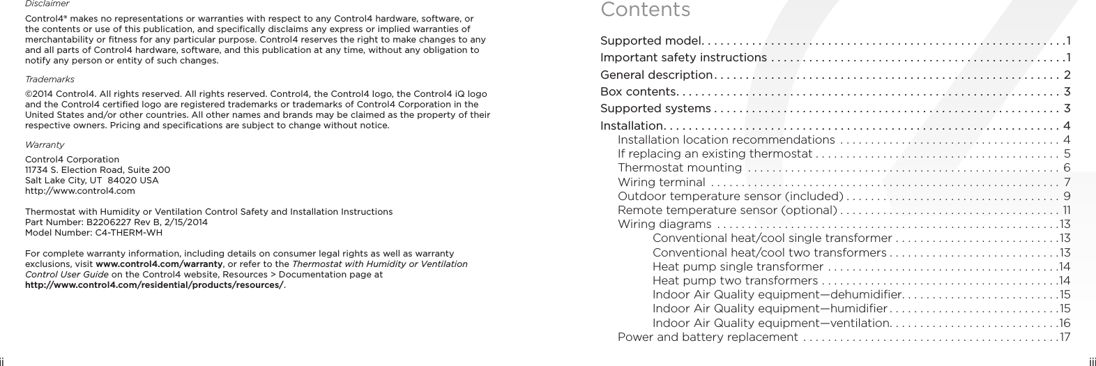 iiiii DisclaimerControl4® makes no representations or warranties with respect to any Control4 hardware, software, or the contents or use of this publication, and speciﬁcally disclaims any express or implied warranties of merchantability or ﬁtness for any particular purpose. Control4 reserves the right to make changes to any and all parts of Control4 hardware, software, and this publication at any time, without any obligation to notify any person or entity of such changes.Trademarks©2014 Control4. All rights reserved. All rights reserved. Control4, the Control4 logo, the Control4 iQ logo and the Control4 certiﬁed logo are registered trademarks or trademarks of Control4 Corporation in the United States and/or other countries. All other names and brands may be claimed as the property of their respective owners. Pricing and speciﬁcations are subject to change without notice.WarrantyControl4 Corporation 11734 S. Election Road, Suite 200 Salt Lake City, UT  84020 USA http://www.control4.comThermostat with Humidity or Ventilation Control Safety and Installation InstructionsPart Number: B2206227 Rev B, 2/15/2014Model Number: C4-THERM-WHFor complete warranty information, including details on consumer legal rights as well as warranty exclusions, visit www.control4.com/warranty, or refer to the Thermostat with Humidity or Ventilation Control User Guide on the Control4 website, Resources &gt; Documentation page at  http://www.control4.com/residential/products/resources/.ContentsSupported model ..........................................................1Important safety instructions ...............................................1General description ....................................................... 2Box contents .............................................................3Supported systems .......................................................3Installation ...............................................................4Installation location recommendations ....................................4If replacing an existing thermostat ........................................ 5Thermostat mounting  ...................................................6Wiring terminal  ......................................................... 7Outdoor temperature sensor (included) ...................................9Remote temperature sensor (optional) ....................................11Wiring diagrams  ........................................................13Conventional heat/cool single transformer ...........................13Conventional heat/cool two transformers ............................13Heat pump single transformer ......................................14Heat pump two transformers .......................................14Indoor Air Quality equipment—dehumidiﬁer. . . . . . . . . . . . . . . . . . . . . . . . . .15Indoor Air Quality equipment—humidiﬁer ............................15Indoor Air Quality equipment—ventilation ............................16Power and battery replacement ..........................................17