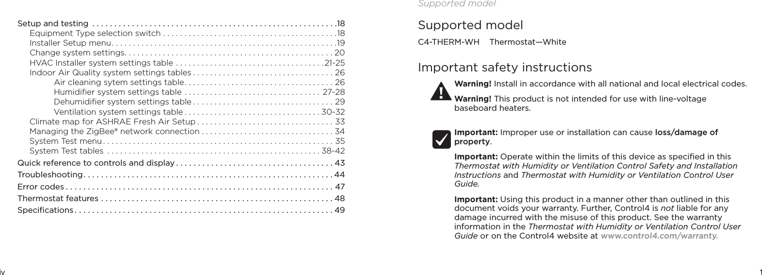 iv 1 Setup and testing  ........................................................18Equipment Type selection switch .........................................18Installer Setup menu .....................................................19Change system settings .................................................20HVAC Installer system settings table ...................................21-25Indoor Air Quality system settings tables .................................26Air cleaning sytem settings table ...................................26Humidiﬁer system settings table ................................27-28Dehumidiﬁer system settings table .................................29Ventilation system settings table ................................30-32Climate map for ASHRAE Fresh Air Setup ................................33Managing the ZigBee® network connection ...............................34System Test menu ......................................................35 System Test tables  ..................................................38-42Quick reference to controls and display ....................................43Troubleshooting .........................................................44Error codes .............................................................47Thermostat features .....................................................48Speciﬁcations ...........................................................49Supported modelSupported modelC4-THERM-WH    Thermostat—WhiteImportant safety instructionsWarning! Install in accordance with all national and local electrical codes.Warning! This product is not intended for use with line-voltage baseboard heaters. Important: Improper use or installation can cause loss/damage of property.Important: Operate within the limits of this device as speciﬁed in this Thermostat with Humidity or Ventilation Control Safety and Installation Instructions and Thermostat with Humidity or Ventilation Control User Guide.Important: Using this product in a manner other than outlined in this document voids your warranty. Further, Control4 is not liable for any damage incurred with the misuse of this product. See the warranty information in the Thermostat with Humidity or Ventilation Control User Guide or on the Control4 website at www.control4.com/warranty.