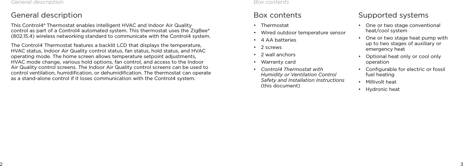 2 3General descriptionGeneral descriptionThis Control4® Thermostat enables intelligent HVAC and Indoor Air Quality control as part of a Control4 automated system. This thermostat uses the ZigBee® (802.15.4) wireless networking standard to communicate with the Control4 system.The Control4 Thermostat features a backlit LCD that displays the temperature, HVAC status, Indoor Air Quality control status, fan status, hold status, and HVAC operating mode. The home screen allows temperature setpoint adjustments, HVAC mode change, various hold options, fan control, and access to the Indoor Air Quality control screens. The Indoor Air Quality control screens can be used to control ventilation, humidiﬁcation, or dehumidiﬁcation. The thermostat can operate as a stand-alone control if it loses communication with the Control4 system. Box contents• Thermostat• Wired outdoor temperature sensor• 4 AA batteries• 2 screws• 2 wall anchors• Warranty card• Control4 Thermostat with  Humidity or Ventilation Control Safety and Installation Instructions (this document)Supported systems• One or two stage conventional heat/cool system• One or two stage heat pump with up to two stages of auxiliary or emergency heat• Optional heat only or cool only operation• Conﬁgurable for electric or fossil fuel heating• Millivolt heat• Hydronic heat Box contents