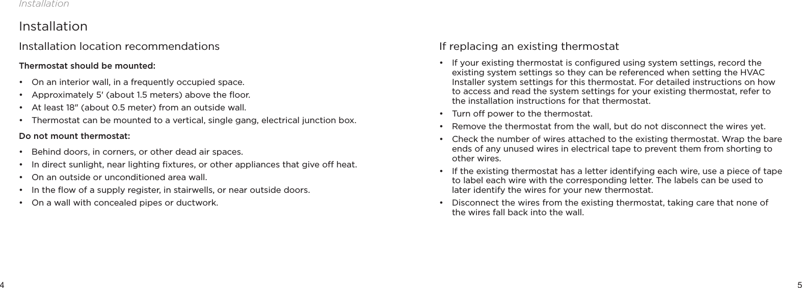 4 5InstallationInstallationInstallation location recommendationsThermostat should be mounted:• On an interior wall, in a frequently occupied space.• Approximately 5&apos; (about 1.5 meters) above the ﬂoor.• At least 18&quot; (about 0.5 meter) from an outside wall.• Thermostat can be mounted to a vertical, single gang, electrical junction box.Do not mount thermostat:• Behind doors, in corners, or other dead air spaces.• In direct sunlight, near lighting ﬁxtures, or other appliances that give o heat.• On an outside or unconditioned area wall.• In the ﬂow of a supply register, in stairwells, or near outside doors.• On a wall with concealed pipes or ductwork.If replacing an existing thermostat• If your existing thermostat is conﬁgured using system settings, record the existing system settings so they can be referenced when setting the HVAC Installer system settings for this thermostat. For detailed instructions on how to access and read the system settings for your existing thermostat, refer to the installation instructions for that thermostat. • Turn o power to the thermostat.• Remove the thermostat from the wall, but do not disconnect the wires yet.• Check the number of wires attached to the existing thermostat. Wrap the bare ends of any unused wires in electrical tape to prevent them from shorting to other wires.• If the existing thermostat has a letter identifying each wire, use a piece of tape to label each wire with the corresponding letter. The labels can be used to later identify the wires for your new thermostat.• Disconnect the wires from the existing thermostat, taking care that none of the wires fall back into the wall.