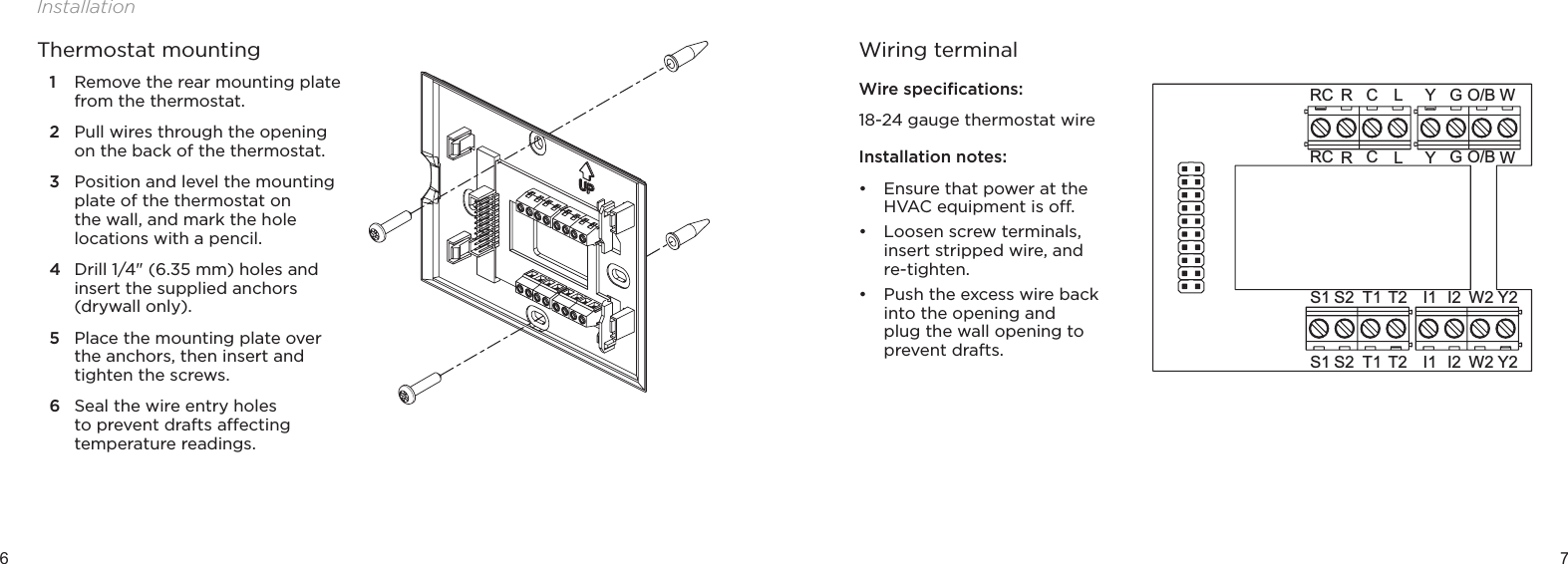 6 7InstallationThermostat mounting1  Remove the rear mounting plate from the thermostat. 2  Pull wires through the opening on the back of the thermostat.3  Position and level the mounting plate of the thermostat on the wall, and mark the hole locations with a pencil.4  Drill 1/4&quot; (6.35 mm) holes and insert the supplied anchors (drywall only).5  Place the mounting plate over the anchors, then insert and tighten the screws.6  Seal the wire entry holes to prevent drafts aecting temperature readings.Wiring terminalWire speciﬁcations:18-24 gauge thermostat wireInstallation notes:• Ensure that power at the HVAC equipment is o. • Loosen screw terminals, insert stripped wire, and re-tighten.• Push the excess wire back into the opening and plug the wall opening to prevent drafts.Y2I1 W2S2S1 T1 T2 I2GYO/B WRC RLCGYO/B WRC RLCY2I1 W2S2S1 T1 T2 I2