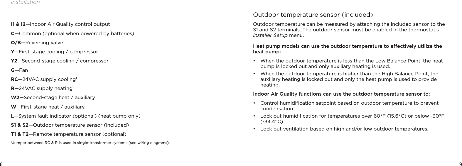 8 9InstallationI1 &amp; I2—Indoor Air Quality control outputC—Common (optional when powered by batteries)O/B—Reversing valveY—First-stage cooling / compressor Y2—Second-stage cooling / compressorG—FanRC—24VAC supply cooling1R—24VAC supply heating1W2—Second-stage heat / auxiliaryW—First-stage heat / auxiliaryL—System fault indicator (optional) (heat pump only)S1 &amp; S2—Outdoor temperature sensor (included)T1 &amp; T2—Remote temperature sensor (optional)1  Jumper between RC &amp; R is used in single-transformer systems (see wiring diagrams).Outdoor temperature sensor (included)Outdoor temperature can be measured by attaching the included sensor to the S1 and S2 terminals. The outdoor sensor must be enabled in the thermostat’s Installer Setup menu. Heat pump models can use the outdoor temperature to eectively utilize the heat pump:• When the outdoor temperature is less than the Low Balance Point, the heat pump is locked out and only auxiliary heating is used. • When the outdoor temperature is higher than the High Balance Point, the auxiliary heating is locked out and only the heat pump is used to provide heating.Indoor Air Quality functions can use the outdoor temperature sensor to:• Control humidiﬁcation setpoint based on outdoor temperature to prevent condensation.• Lock out humidiﬁcation for temperatures over 60°F (15.6°C) or below -30°F (-34.4°C).• Lock out ventilation based on high and/or low outdoor temperatures.