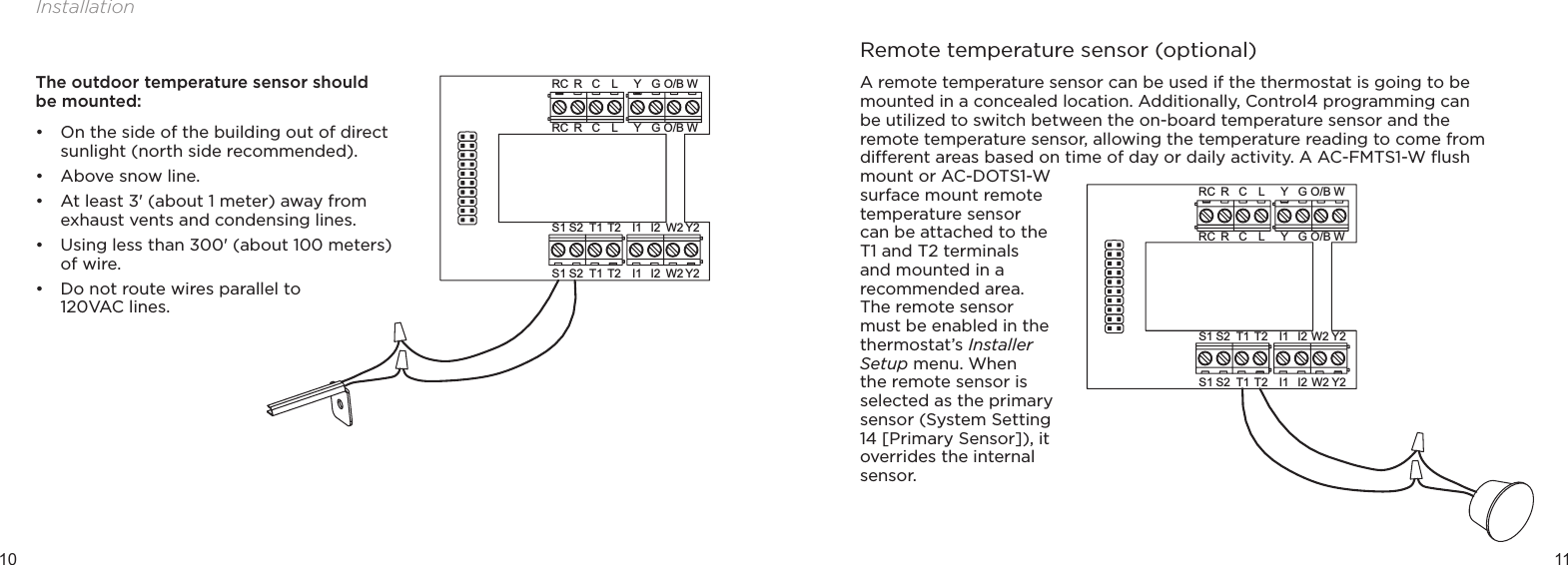 10 11InstallationY2I1 W2S2S1 T1 T2 I2GYO/B WRC RLCGYO/BWRCRLCY2I1 W2S2S1 T1 T2 I2The outdoor temperature sensor should be mounted:• On the side of the building out of direct sunlight (north side recommended).• Above snow line.• At least 3&apos; (about 1 meter) away from exhaust vents and condensing lines.• Using less than 300&apos; (about 100 meters) of wire.• Do not route wires parallel to  120VAC lines.A remote temperature sensor can be used if the thermostat is going to be mounted in a concealed location. Additionally, Control4 programming can be utilized to switch between the on-board temperature sensor and the remote temperature sensor, allowing the temperature reading to come from dierent areas based on time of day or daily activity. A AC-FMTS1-W ﬂush mount or AC-DOTS1-W surface mount remote temperature sensor can be attached to the T1 and T2 terminals and mounted in a recommended area. The remote sensor must be enabled in the thermostat’s Installer Setup menu. When the remote sensor is selected as the primary sensor (System Setting 14 [Primary Sensor]), it overrides the internal sensor.Y2I1 W2S2S1 T1 T2 I2GYO/B WRC RLCGYO/B WRC RLCY2I1 W2S2S1 T1 T2 I2Remote temperature sensor (optional)