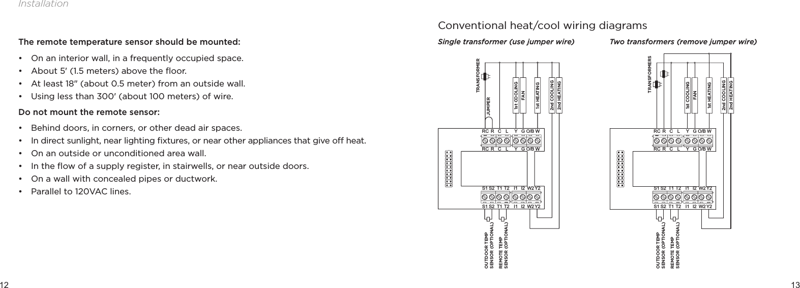 12 13InstallationThe remote temperature sensor should be mounted:• On an interior wall, in a frequently occupied space.• About 5&apos; (1.5 meters) above the ﬂoor.• At least 18&quot; (about 0.5 meter) from an outside wall.• Using less than 300&apos; (about 100 meters) of wire.Do not mount the remote sensor:• Behind doors, in corners, or other dead air spaces.• In direct sunlight, near lighting ﬁxtures, or near other appliances that give o heat.• On an outside or unconditioned area wall.• In the ﬂow of a supply register, in stairwells, or near outside doors.• On a wall with concealed pipes or ductwork. • Parallel to 120VAC lines.Conventional heat/cool wiring diagramsSingle transformer (use jumper wire) Two transformers (remove jumper wire)Y2I1 W2S2S1 T1 T2 I2GYO/B WRC RLCGYO/B WRC RLCY2I1 W2S2S1 T1 T2 I2JUMPEROUTDOOR TEMP SENSOR (OPTIONAL)REMOTE TEMP SENSOR (OPTIONAL)TRANSFORMER1st HEATINGFAN2nd COOLING1st COOLING2nd HEATINGY2I1 W2S2S1 T1 T2 I2GYO/B WRC RLCGYO/B WRC RLCY2I1 W2S2S1 T1 T2 I2OUTDOOR TEMP SENSOR (OPTIONAL)REMOTE TEMP SENSOR (OPTIONAL)TRANSFORMERS1st HEATINGFAN2nd COOLING1st COOLING2nd HEATING