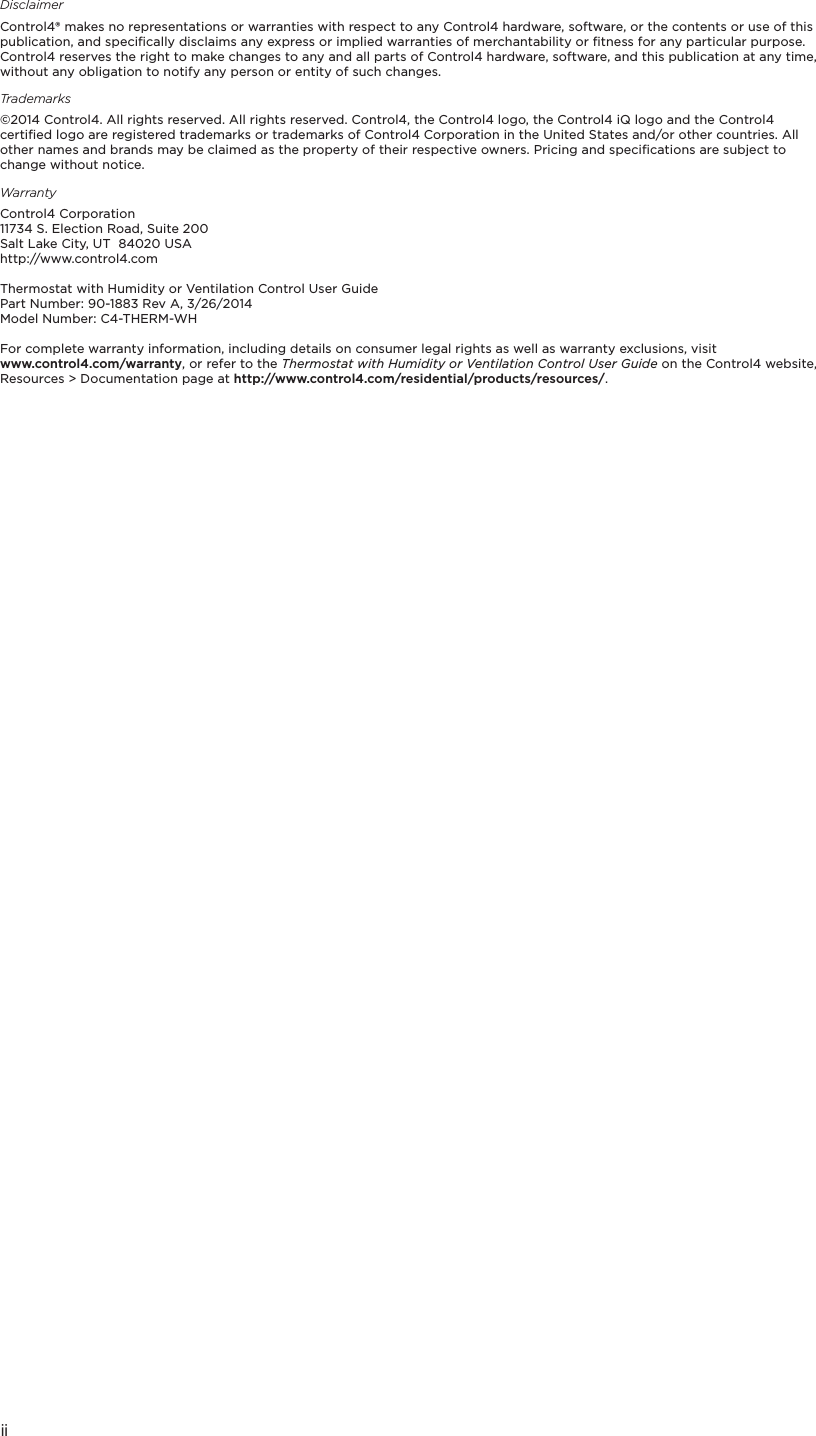 iiDisclaimerControl4® makes no representations or warranties with respect to any Control4 hardware, software, or the contents or use of this publication, and speciﬁcally disclaims any express or implied warranties of merchantability or ﬁtness for any particular purpose. Control4 reserves the right to make changes to any and all parts of Control4 hardware, software, and this publication at any time, without any obligation to notify any person or entity of such changes.Trademarks©2014 Control4. All rights reserved. All rights reserved. Control4, the Control4 logo, the Control4 iQ logo and the Control4 certiﬁed logo are registered trademarks or trademarks of Control4 Corporation in the United States and/or other countries. All other names and brands may be claimed as the property of their respective owners. Pricing and speciﬁcations are subject to change without notice.WarrantyControl4 Corporation 11734 S. Election Road, Suite 200 Salt Lake City, UT  84020 USA http://www.control4.comThermostat with Humidity or Ventilation Control User GuidePart Number: 90-1883 Rev A, 3/26/2014Model Number: C4-THERM-WHFor complete warranty information, including details on consumer legal rights as well as warranty exclusions, visit  www.control4.com/warranty, or refer to the Thermostat with Humidity or Ventilation Control User Guide on the Control4 website, Resources &gt; Documentation page at http://www.control4.com/residential/products/resources/.