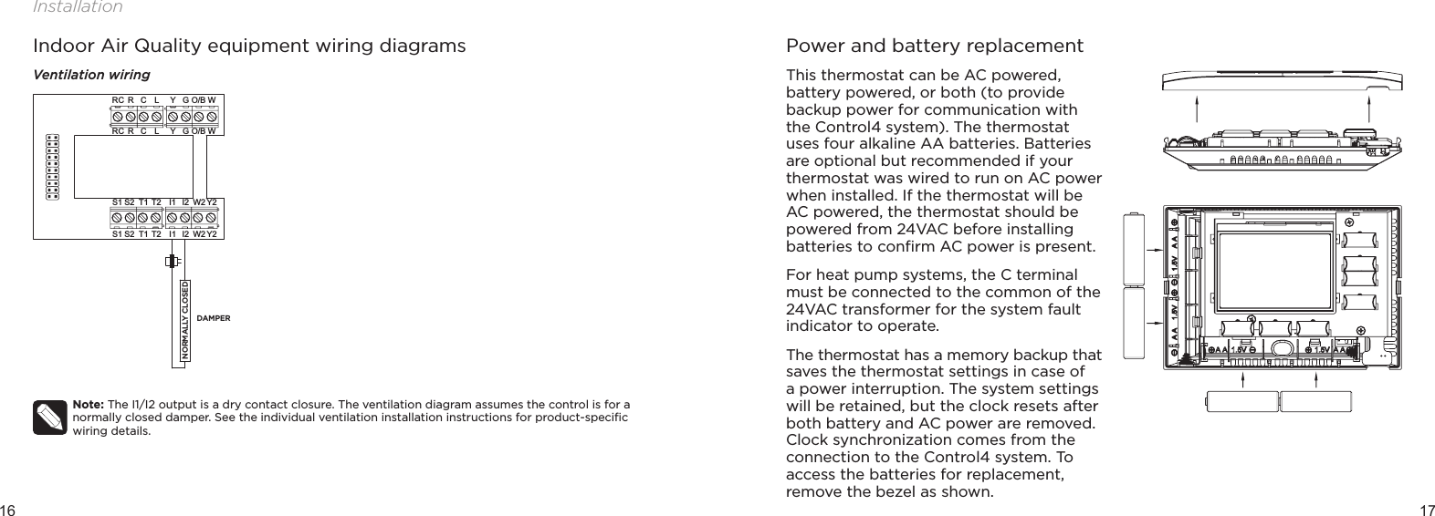 16 17InstallationIndoor Air Quality equipment wiring diagramsVentilation wiringNote: The I1/I2 output is a dry contact closure. The ventilation diagram assumes the control is for a normally closed damper. See the individual ventilation installation instructions for product-speciﬁc wiring details. Y2I1 W2S2S1 T1 T2 I2GYO/B WRC RLCGYO/B WRC RLCY2I1 W2S2S1 T1 T2 I2DAMPERNORMALLY CLOSEDPower and battery replacementThis thermostat can be AC powered, battery powered, or both (to provide backup power for communication with the Control4 system). The thermostat uses four alkaline AA batteries. Batteries are optional but recommended if your thermostat was wired to run on AC power when installed. If the thermostat will be AC powered, the thermostat should be powered from 24VAC before installing batteries to conﬁrm AC power is present.For heat pump systems, the C terminal must be connected to the common of the 24VAC transformer for the system fault indicator to operate.The thermostat has a memory backup that saves the thermostat settings in case of  a power interruption. The system settings will be retained, but the clock resets after both battery and AC power are removed. Clock synchronization comes from the connection to the Control4 system. To access the batteries for replacement, remove the bezel as shown.