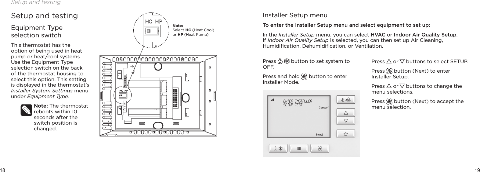 18 19Setup and testingSetup and testingEquipment Type selection switchThis thermostat has the  option of being used in heat pump or heat/cool systems. Use the Equipment Type selection switch on the back of the thermostat housing to select this option. This setting is displayed in the thermostat’s Installer System Settings menu under Equipment Type.Note: The thermostat reboots within 10 seconds after the switch position is changed.Installer Setup menuTo enter the Installer Setup menu and select equipment to set up:In the Installer Setup menu, you can select HVAC or Indoor Air Quality Setup. If Indoor Air Quality Setup is selected, you can then set up Air Cleaning, Humidiﬁcation, Dehumidiﬁcation, or Ventilation.Press   button to set system to OFF. Press and hold   button to enter Installer Mode.Press   or   buttons to select SETUP. Press   button (Next) to enter Installer Setup.Press   or   buttons to change the menu selections.Press   button (Next) to accept the menu selection.Note:  Select HC (Heat Cool) or HP (Heat Pump).