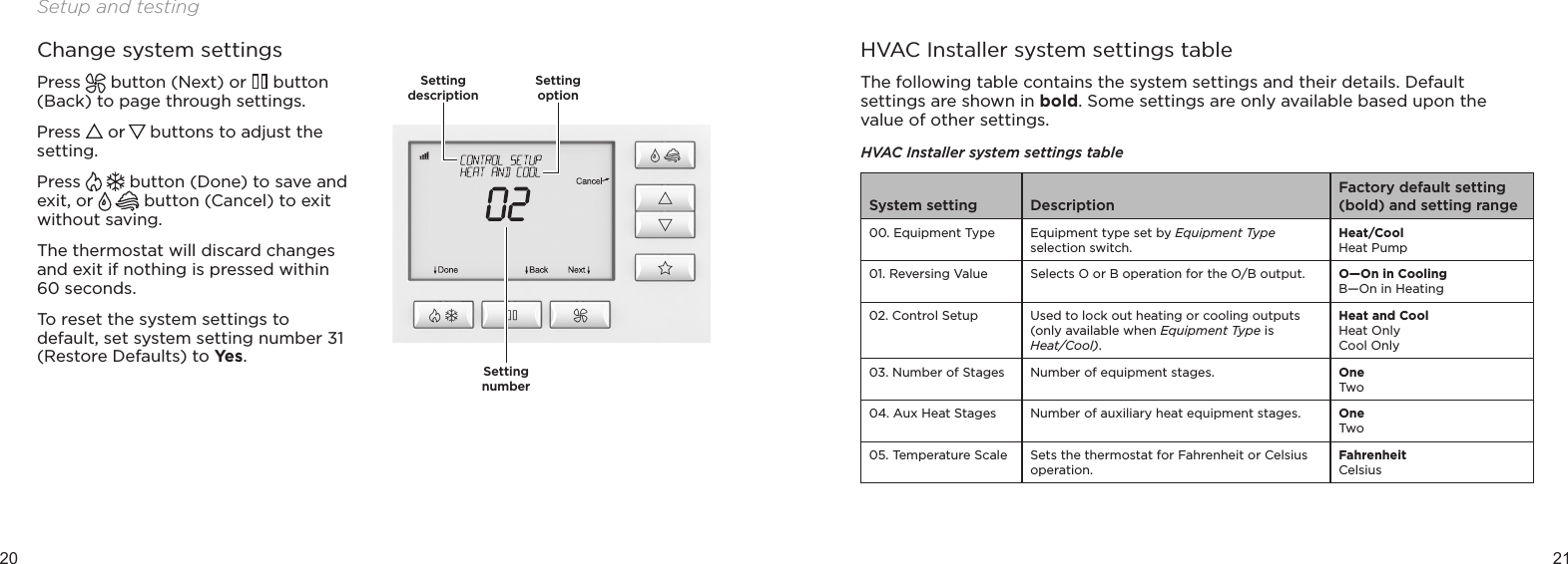 20 21Setup and testingChange system settingsPress   button (Next) or   button (Back) to page through settings.Press   or   buttons to adjust the setting. Press   button (Done) to save and exit, or   button (Cancel) to exit without saving. The thermostat will discard changes and exit if nothing is pressed within 60 seconds.To reset the system settings to default, set system setting number 31 (Restore Defaults) to Yes.HVAC Installer system settings tableThe following table contains the system settings and their details. Default settings are shown in bold. Some settings are only available based upon the value of other settings.HVAC Installer system settings tableSystem setting DescriptionFactory default setting (bold) and setting range00.  Equipment Type Equipment type set by Equipment Type selection switch.Heat/CoolHeat Pump01.  Reversing Value Selects O or B operation for the O/B output.  O—On in CoolingB—On in Heating02.  Control Setup Used to lock out heating or cooling outputs (only available when Equipment Type is  Heat/Cool).Heat and CoolHeat OnlyCool Only03.  Number of Stages Number of equipment stages. OneTwo04.  Aux Heat Stages Number of auxiliary heat equipment stages. OneTwo05.  Temperature Scale Sets the thermostat for Fahrenheit or Celsius operation.FahrenheitCelsiusSetting numberSetting descriptionSetting option